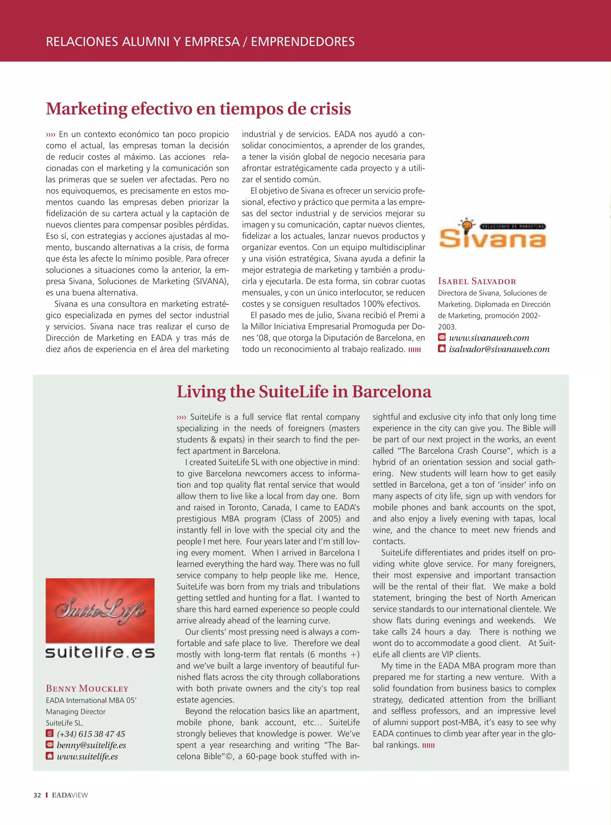 RELACIONES ALUMNI Y EMPRESA / EMPRENDEDORES




     Marketing efectivo en tiempos de crisis
     ›››› En un contexto económico tan poco propicio        industrial y de servicios. EADA nos ayudó a con-
     como el actual, las empresas toman la decisión         solidar conocimientos, a aprender de los grandes,
     de reducir costes al máximo. Las acciones rela-        a tener la visión global de negocio necesaria para
     cionadas con el marketing y la comunicación son        afrontar estratégicamente cada proyecto y a utili-
     las primeras que se suelen ver afectadas. Pero no      zar el sentido común.
     nos equivoquemos, es precisamente en estos mo-            El objetivo de Sivana es ofrecer un servicio profe-
     mentos cuando las empresas deben priorizar la          sional, efectivo y práctico que permita a las empre-
     fidelización de su cartera actual y la captación de    sas del sector industrial y de servicios mejorar su
     nuevos clientes para compensar posibles pérdidas.      imagen y su comunicación, captar nuevos clientes,
     Eso sí, con estrategias y acciones ajustadas al mo-    fidelizar a los actuales, lanzar nuevos productos y
     mento, buscando alternativas a la crisis, de forma     organizar eventos. Con un equipo multidisciplinar
     que ésta les afecte lo mínimo posible. Para ofrecer    y una visión estratégica, Sivana ayuda a definir la
     soluciones a situaciones como la anterior, la em-      mejor estrategia de marketing y también a produ-
     presa Sivana, Soluciones de Marketing (SIVANA),        cirla y ejecutarla. De esta forma, sin cobrar cuotas     Isabel Salvador
     es una buena alternativa.                              mensuales, y con un único interlocutor, se reducen       Directora de Sivana, Soluciones de
         Sivana es una consultora en marketing estraté-     costes y se consiguen resultados 100% efectivos.         Marketing. Diplomada en Dirección
     gico especializada en pymes del sector industrial         El pasado mes de julio, Sivana recibió el Premi a     de Marketing, promoción 2002-
     y servicios. Sivana nace tras realizar el curso de     la Millor Iniciativa Empresarial Promoguda per Do-       2003.
     Dirección de Marketing en EADA y tras más de           nes ’08, que otorga la Diputación de Barcelona, en          www.sivanaweb.com
     diez años de experiencia en el área del marketing      todo un reconocimiento al trabajo realizado.                isalvador@sivanaweb.com




                                         Living the SuiteLife in Barcelona
                                         ›››› SuiteLife is a full service flat rental company     sightful and exclusive city info that only long time
                                         specializing in the needs of foreigners (masters         experience in the city can give you. The Bible will
                                         students & expats) in their search to find the per-      be part of our next project in the works, an event
                                         fect apartment in Barcelona.                             called “The Barcelona Crash Course”, which is a
                                             I created SuiteLife SL with one objective in mind:   hybrid of an orientation session and social gath-
                                         to give Barcelona newcomers access to informa-           ering. New students will learn how to get easily
                                         tion and top quality flat rental service that would      settled in Barcelona, get a ton of ‘insider’ info on
                                         allow them to live like a local from day one. Born       many aspects of city life, sign up with vendors for
                                         and raised in Toronto, Canada, I came to EADA’s          mobile phones and bank accounts on the spot,
                                         prestigious MBA program (Class of 2005) and              and also enjoy a lively evening with tapas, local
                                         instantly fell in love with the special city and the     wine, and the chance to meet new friends and
                                         people I met here. Four years later and I’m still lov-   contacts.
                                         ing every moment. When I arrived in Barcelona I             SuiteLife differentiates and prides itself on pro-
                                         learned everything the hard way. There was no full       viding white glove service. For many foreigners,
                                         service company to help people like me. Hence,           their most expensive and important transaction
                                         SuiteLife was born from my trials and tribulations       will be the rental of their flat. We make a bold
                                         getting settled and hunting for a flat. I wanted to      statement, bringing the best of North American
                                         share this hard earned experience so people could        service standards to our international clientele. We
                                         arrive already ahead of the learning curve.              show flats during evenings and weekends. We
                                             Our clients’ most pressing need is always a com-     take calls 24 hours a day. There is nothing we
                                         fortable and safe place to live. Therefore we deal       wont do to accommodate a good client. At Suit-
                                         mostly with long-term flat rentals (6 months +)          eLife all clients are VIP clients.
                                         and we’ve built a large inventory of beautiful fur-         My time in the EADA MBA program more than
                                         nished flats across the city through collaborations      prepared me for starting a new venture. With a
     Benny Mouckley                      with both private owners and the city’s top real         solid foundation from business basics to complex
     EADA International MBA 05’          estate agencies.                                         strategy, dedicated attention from the brilliant
     Managing Director                       Beyond the relocation basics like an apartment,      and selfless professors, and an impressive level
     SuiteLife SL.                       mobile phone, bank account, etc… SuiteLife               of alumni support post-MBA, it’s easy to see why
        (+34) 615 38 47 45               strongly believes that knowledge is power. We’ve         EADA continues to climb year after year in the glo-
        benny@suitelife.es               spent a year researching and writing “The Bar-           bal rankings.
        www.suitelife.es                 celona Bible”©, a 60-page book stuffed with in-



32    EADAVIEW
 