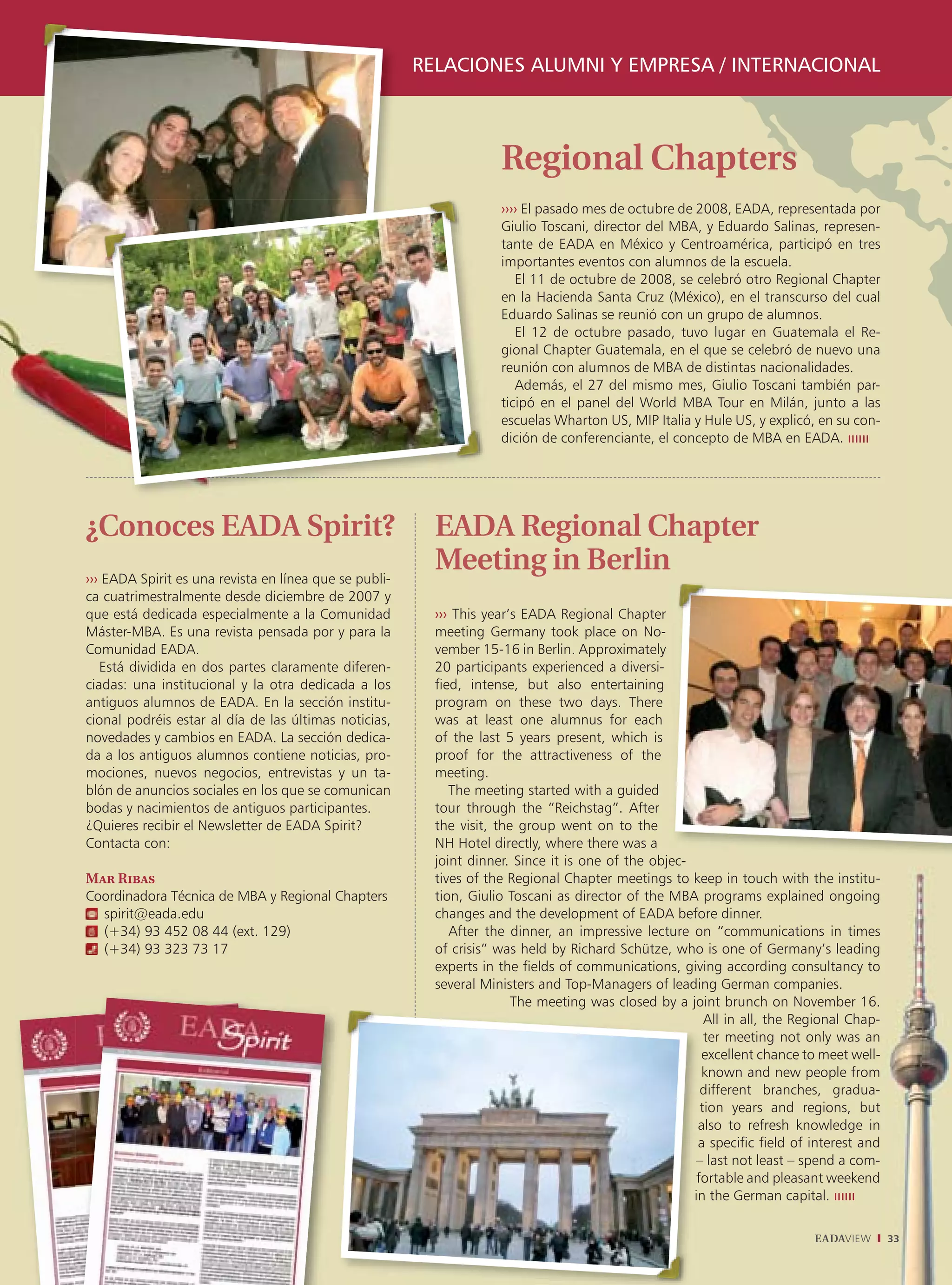 RELACIONES ALUMNI Y EMPRESA / INTERNACIONAL



                                                                     Regional Chapters
                                                                     ›››› El pasado mes de octubre de 2008, EADA, representada por
                                                                     Giulio Toscani, director del MBA, y Eduardo Salinas, represen-
                                                                     tante de EADA en México y Centroamérica, participó en tres
                                                                     importantes eventos con alumnos de la escuela.
                                                                        El 11 de octubre de 2008, se celebró otro Regional Chapter
                                                                     en la Hacienda Santa Cruz (México), en el transcurso del cual
                                                                     Eduardo Salinas se reunió con un grupo de alumnos.
                                                                        El 12 de octubre pasado, tuvo lugar en Guatemala el Re-
                                                                     gional Chapter Guatemala, en el que se celebró de nuevo una
                                                                     reunión con alumnos de MBA de distintas nacionalidades.
                                                                        Además, el 27 del mismo mes, Giulio Toscani también par-
                                                                     ticipó en el panel del World MBA Tour en Milán, junto a las
                                                                     escuelas Wharton US, MIP Italia y Hule US, y explicó, en su con-
                                                                     dición de conferenciante, el concepto de MBA en EADA.




¿Conoces EADA Spirit?                                     EADA Regional Chapter
››› EADA Spirit es una revista en línea que se publi-
                                                          Meeting in Berlin
ca cuatrimestralmente desde diciembre de 2007 y
que está dedicada especialmente a la Comunidad            ››› This year’s EADA Regional Chapter
Máster-MBA. Es una revista pensada por y para la          meeting Germany took place on No-
Comunidad EADA.                                           vember 15-16 in Berlin. Approximately
   Está dividida en dos partes claramente diferen-        20 participants experienced a diversi-
ciadas: una institucional y la otra dedicada a los        fied, intense, but also entertaining
antiguos alumnos de EADA. En la sección institu-          program on these two days. There
cional podréis estar al día de las últimas noticias,      was at least one alumnus for each
novedades y cambios en EADA. La sección dedica-           of the last 5 years present, which is
da a los antiguos alumnos contiene noticias, pro-         proof for the attractiveness of the
mociones, nuevos negocios, entrevistas y un ta-           meeting.
blón de anuncios sociales en los que se comunican            The meeting started with a guided
bodas y nacimientos de antiguos participantes.            tour through the “Reichstag”. After
¿Quieres recibir el Newsletter de EADA Spirit?            the visit, the group went on to the
Contacta con:                                             NH Hotel directly, where there was a
                                                          joint dinner. Since it is one of the objec-
                                                                                                  ec
Mar Ribas                                                 tives of the Regional Chapter meetings to keep in touch with the institu-
Coordinadora Técnica de MBA y Regional Chapters           tion, Giulio Toscani as director of the MBA programs explained ongoing
  spirit@eada.edu                                         changes and the development of EADA before dinner.
  (+34) 93 452 08 44 (ext. 129)                              After the dinner, an impressive lecture on “communications in times
  (+34) 93 323 73 17                                      of crisis” was held by Richard Schütze, who is one of Germany’s leading
                                                          experts in the fields of communications, giving according consultancy to
                                                          several Ministers and Top-Managers of leading German companies.
                                                                        The meeting was closed by a joint brunch on November 16.
                                                                                                         All in all, the Regional Chap-
                                                                                                         A
                                                                                                         ter meeting not only was an
                                                                                                         te
                                                                                                        excellent chance to meet well-
                                                                                                        ex
                                                                                                        known and new people from
                                                                                                        kn
                                                                                                        different branches, gradua-
                                                                                                        di
                                                                                                        tion years and regions, but
                                                                                                         io
                                                                                                       also to refresh knowledge in
                                                                                                         ls
                                                                                                       a specific field of interest and
                                                                                                       – l not least – spend a com-
                                                                                                          last
                                                                                                        o
                                                                                                       fortable and pleasant weekend
                                                                                                      in the German capital.

                                                                                                                           EADAVIEW       33
 