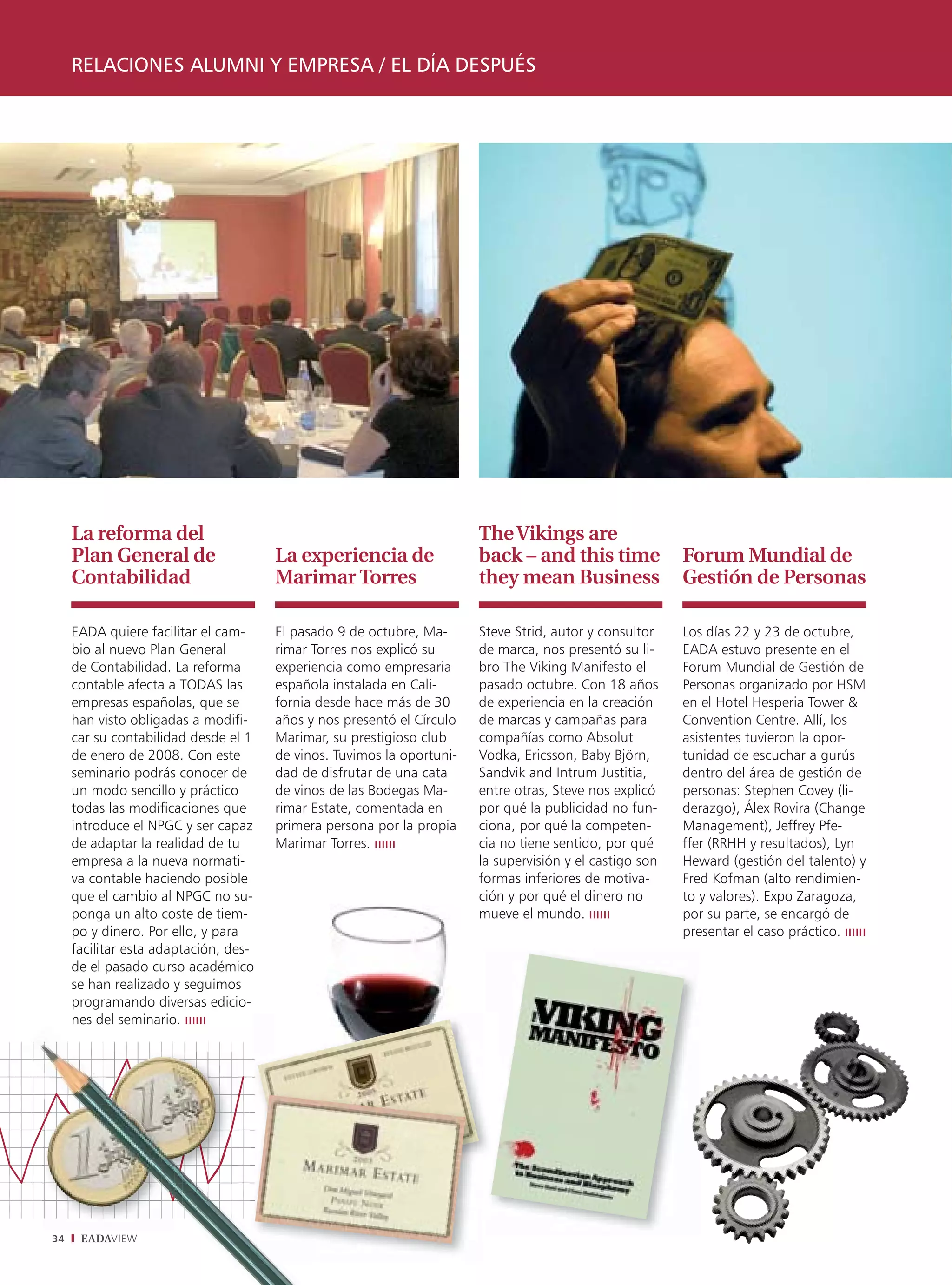 RELACIONES ALUMNI Y EMPRESA / EL DÍA DESPUÉS




     La reforma del                                                     The Vikings are
     Plan General de                   La experiencia de                back – and this time              Forum Mundial de
     Contabilidad                      Marimar Torres                   they mean Business                Gestión de Personas

     EADA quiere facilitar el cam-     El pasado 9 de octubre, Ma-      Steve Strid, autor y consultor    Los días 22 y 23 de octubre,
     bio al nuevo Plan General         rimar Torres nos explicó su      de marca, nos presentó su li-     EADA estuvo presente en el
     de Contabilidad. La reforma       experiencia como empresaria      bro The Viking Manifesto el       Forum Mundial de Gestión de
     contable afecta a TODAS las       española instalada en Cali-      pasado octubre. Con 18 años       Personas organizado por HSM
     empresas españolas, que se        fornia desde hace más de 30      de experiencia en la creación     en el Hotel Hesperia Tower &
     han visto obligadas a modifi-     años y nos presentó el Círculo   de marcas y campañas para         Convention Centre. Allí, los
     car su contabilidad desde el 1    Marimar, su prestigioso club     compañías como Absolut            asistentes tuvieron la opor-
     de enero de 2008. Con este        de vinos. Tuvimos la oportuni-   Vodka, Ericsson, Baby Björn,      tunidad de escuchar a gurús
     seminario podrás conocer de       dad de disfrutar de una cata     Sandvik and Intrum Justitia,      dentro del área de gestión de
     un modo sencillo y práctico       de vinos de las Bodegas Ma-      entre otras, Steve nos explicó    personas: Stephen Covey (li-
     todas las modificaciones que      rimar Estate, comentada en       por qué la publicidad no fun-     derazgo), Álex Rovira (Change
     introduce el NPGC y ser capaz     primera persona por la propia    ciona, por qué la competen-       Management), Jeffrey Pfe-
     de adaptar la realidad de tu      Marimar Torres.                  cia no tiene sentido, por qué     ffer (RRHH y resultados), Lyn
     empresa a la nueva normati-                                        la supervisión y el castigo son   Heward (gestión del talento) y
     va contable haciendo posible                                       formas inferiores de motiva-      Fred Kofman (alto rendimien-
     que el cambio al NPGC no su-                                       ción y por qué el dinero no       to y valores). Expo Zaragoza,
     ponga un alto coste de tiem-                                       mueve el mundo.                   por su parte, se encargó de
     po y dinero. Por ello, y para                                                                        presentar el caso práctico.
     facilitar esta adaptación, des-
     de el pasado curso académico
     se han realizado y seguimos
     programando diversas edicio-
     nes del seminario.




34    EADAVIEW
 