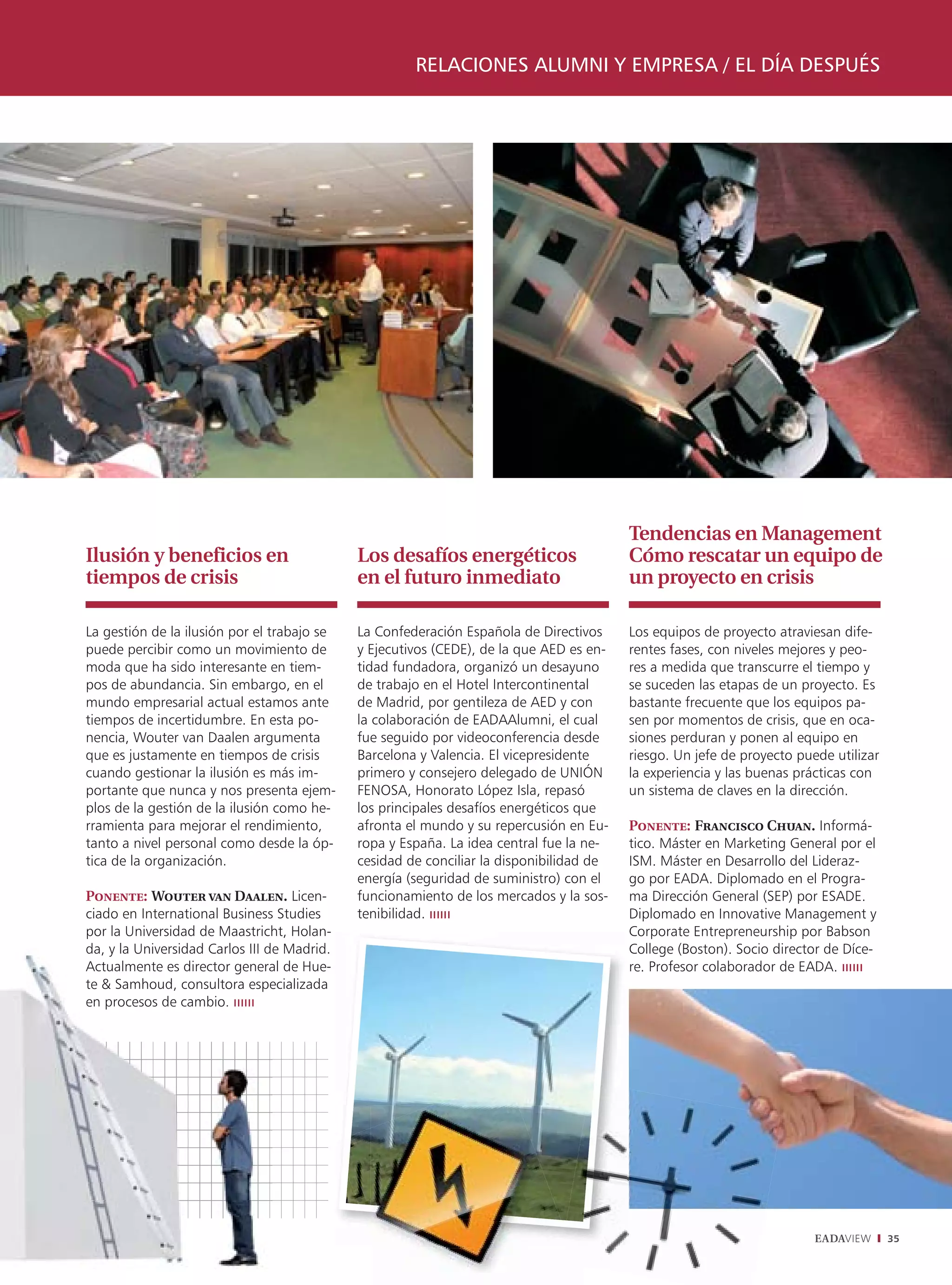 RELACIONES ALUMNI Y EMPRESA / EL DÍA DESPUÉS




                                                                                         Tendencias en Management
Ilusión y beneficios en                      Los desafíos energéticos                    Cómo rescatar un equipo de
tiempos de crisis                            en el futuro inmediato                      un proyecto en crisis

La gestión de la ilusión por el trabajo se   La Confederación Española de Directivos     Los equipos de proyecto atraviesan dife-
puede percibir como un movimiento de         y Ejecutivos (CEDE), de la que AED es en-   rentes fases, con niveles mejores y peo-
moda que ha sido interesante en tiem-        tidad fundadora, organizó un desayuno       res a medida que transcurre el tiempo y
pos de abundancia. Sin embargo, en el        de trabajo en el Hotel Intercontinental     se suceden las etapas de un proyecto. Es
mundo empresarial actual estamos ante        de Madrid, por gentileza de AED y con       bastante frecuente que los equipos pa-
tiempos de incertidumbre. En esta po-        la colaboración de EADAAlumni, el cual      sen por momentos de crisis, que en oca-
nencia, Wouter van Daalen argumenta          fue seguido por videoconferencia desde      siones perduran y ponen al equipo en
que es justamente en tiempos de crisis       Barcelona y Valencia. El vicepresidente     riesgo. Un jefe de proyecto puede utilizar
cuando gestionar la ilusión es más im-       primero y consejero delegado de UNIÓN       la experiencia y las buenas prácticas con
portante que nunca y nos presenta ejem-      FENOSA, Honorato López Isla, repasó         un sistema de claves en la dirección.
plos de la gestión de la ilusión como he-    los principales desafíos energéticos que
rramienta para mejorar el rendimiento,       afronta el mundo y su repercusión en Eu-    Ponente: Francisco Chuan. Informá-
tanto a nivel personal como desde la óp-     ropa y España. La idea central fue la ne-   tico. Máster en Marketing General por el
tica de la organización.                     cesidad de conciliar la disponibilidad de   ISM. Máster en Desarrollo del Lideraz-
                                             energía (seguridad de suministro) con el    go por EADA. Diplomado en el Progra-
Ponente: Wouter van Daalen. Licen-           funcionamiento de los mercados y la sos-    ma Dirección General (SEP) por ESADE.
ciado en International Business Studies      tenibilidad.                                Diplomado en Innovative Management y
por la Universidad de Maastricht, Holan-                                                 C
                                                                                         Corporate Entrepreneurship por Babson
da, y la Universidad Carlos III de Madrid.                                               College (Boston). Socio director de Díce-
                                                                                         C
Actualmente es director general de Hue-                                                  re. Profesor colaborador de EADA.
te & Samhoud, consultora especializada
en procesos de cambio.




                                                                                                                        EADAVIEW      35
 
