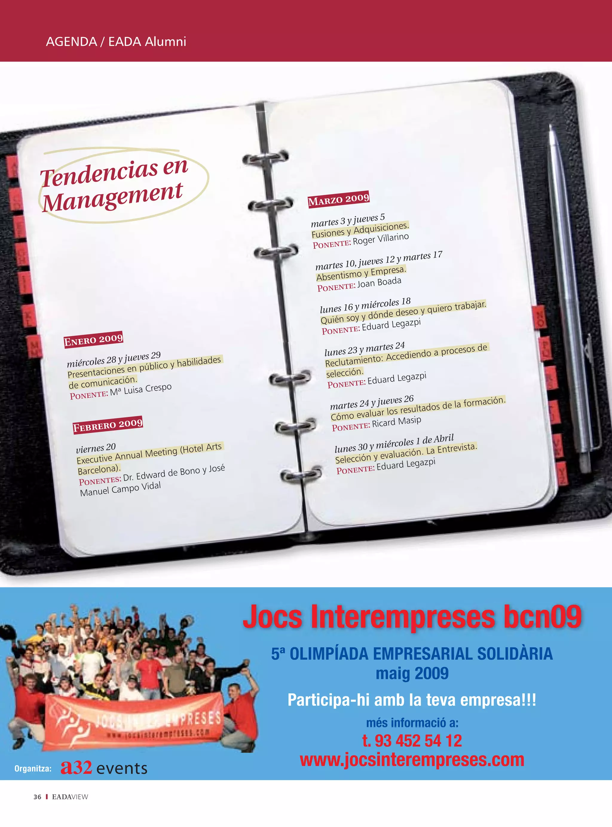 AGENDA / EADA Alumni




                en
      Tendencias t
                n
      Manageme
                                                                             9
                                                                   Marzo 200
                                                                                eves 5
                                                                   martes 3 y ju            .
                                                                                dquisiciones
                                                                   Fusiones y A r Villarino
                                                                                 ge
                                                                   Ponente: Ro
                                                                                             ar   tes 17
                                                                                  eves 12 y m
                                                                    martes 10, ju
                                                                                 y Empresa.
                                                                    Absentismo
                                                                                 an Boada
                                                                    Ponente: Jo
                                                                                  iércoles 18                ajar.
                                                                     lunes 16 y m              y quiero trab
                                                                       uién soy y dónde deseo
                                                                     Q                        i
                                                                                   uard Legazp
                                                                      Ponente: Ed
                             9
               Enero 200                                                           artes 24             s de
                                                                      lunes 23 y m Accediendo a proceso
                              y jueves 29                                         nto:
                miércoles 28 en público y habilidades                 Reclutamie
                Presen taciones                                        selección.              i
                             ación.                                                 uard Legazp
                de comunic           Crespo                            Ponente: Ed
                Ponen   te: Mª Luisa
                                                                                    jueves 26                       ión.
                                                                        martes 24 y                    de la formac
                                                                                          s resultados
                                                                        Cóm  o evaluar lo
                            0     9                                                  card Masip
                 Febrero 20                                             Ponente: Ri
                                                                                                   e Abril
                                                                                      iércoles 1 d
                  viernes 20              ng (Hotel A
                                                      rts                lunes 30 y m uación. La Entrevista.
                              nnual Meeti                                Selección y
                                                                                     eval
                  Executive A                                                                        i
                                                                                       uard Legazp
                  Barcelona).             de Bono y Jo
                                                        sé                Ponente: Ed
                              Dr. Edward
                   Ponentes:
                                po Vidal
                   Manuel Cam




                                                             Jocs Interempreses bcn09
                                                               5ª OLIMPÍADA EMPRESARIAL SOLIDÀRIA
                                                                            maig 2009
                                                                Participa-hi amb la teva empresa!!!
                                                                                 més informació a:
                                                                                t. 93 452 54 12
Organitza:
                                                                  www.jocsinterempreses.com
     36      EADAVIEW
 