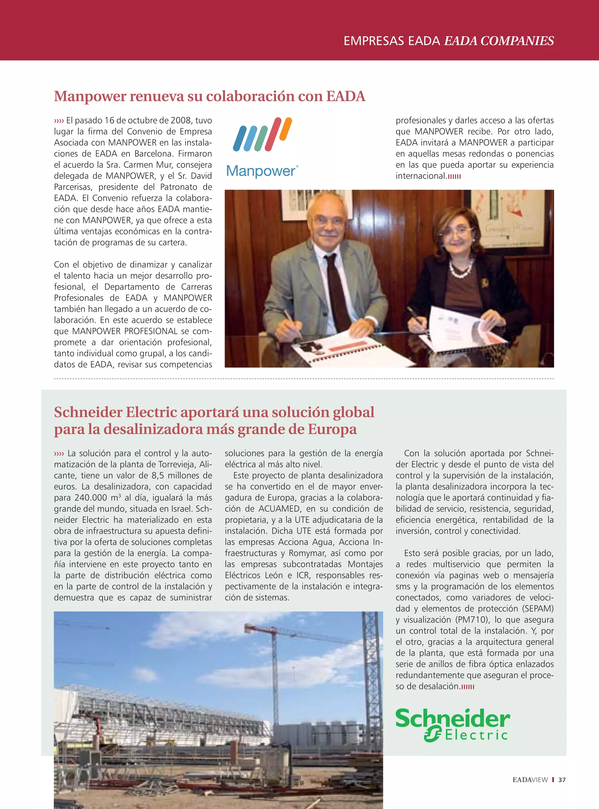 EMPRESAS EADA EADA COMPANIES



Manpower renueva su colaboración con EADA
›››› El pasado 16 de octubre de 2008, tuvo                                                  profesionales y darles acceso a las ofertas
lugar la firma del Convenio de Empresa                                                      que MANPOWER recibe. Por otro lado,
Asociada con MANPOWER en las instala-                                                       EADA invitará a MANPOWER a participar
ciones de EADA en Barcelona. Firmaron                                                       en aquellas mesas redondas o ponencias
el acuerdo la Sra. Carmen Mur, consejera                                                    en las que pueda aportar su experiencia
delegada de MANPOWER, y el Sr. David                                                        internacional.
Parcerisas, presidente del Patronato de
EADA. El Convenio refuerza la colabora-
ción que desde hace años EADA mantie-
ne con MANPOWER, ya que ofrece a esta
última ventajas económicas en la contra-
tación de programas de su cartera.

Con el objetivo de dinamizar y canalizar
el talento hacia un mejor desarrollo pro-
fesional, el Departamento de Carreras
Profesionales de EADA y MANPOWER
también han llegado a un acuerdo de co-
laboración. En este acuerdo se establece
que MANPOWER PROFESIONAL se com-
promete a dar orientación profesional,
tanto individual como grupal, a los candi-
datos de EADA, revisar sus competencias




Schneider Electric aportará una solución global
para la desalinizadora más grande de Europa
›››› La solución para el control y la auto-   soluciones para la gestión de la energía         Con la solución aportada por Schnei-
matización de la planta de Torrevieja, Ali-   eléctrica al más alto nivel.                  der Electric y desde el punto de vista del
cante, tiene un valor de 8,5 millones de         Este proyecto de planta desalinizadora     control y la supervisión de la instalación,
euros. La desalinizadora, con capacidad       se ha convertido en el de mayor enver-        la planta desalinizadora incorpora la tec-
para 240.000 m3 al día, igualará la más       gadura de Europa, gracias a la colabora-      nología que le aportará continuidad y fia-
grande del mundo, situada en Israel. Sch-     ción de ACUAMED, en su condición de           bilidad de servicio, resistencia, seguridad,
neider Electric ha materializado en esta      propietaria, y a la UTE adjudicataria de la   eficiencia energética, rentabilidad de la
obra de infraestructura su apuesta defini-    instalación. Dicha UTE está formada por       inversión, control y conectividad.
tiva por la oferta de soluciones completas    las empresas Acciona Agua, Acciona In-
para la gestión de la energía. La compa-      fraestructuras y Romymar, así como por           Esto será posible gracias, por un lado,
ñía interviene en este proyecto tanto en      las empresas subcontratadas Montajes          a redes multiservicio que permiten la
la parte de distribución eléctrica como       Eléctricos León e ICR, responsables res-      conexión vía paginas web o mensajería
en la parte de control de la instalación y    pectivamente de la instalación e integra-     sms y la programación de los elementos
demuestra que es capaz de suministrar         ción de sistemas.                             conectados, como variadores de veloci-
                                                                                            dad y elementos de protección (SEPAM)
                                                                                            y visualización (PM710), lo que asegura
                                                                                            un control total de la instalación. Y, por
                                                                                            el otro, gracias a la arquitectura general
                                                                                            de la planta, que está formada por una
                                                                                            serie de anillos de fibra óptica enlazados
                                                                                            redundantemente que aseguran el proce-
                                                                                            so de desalación.




                                                                                                                            EADAVIEW       37
 
