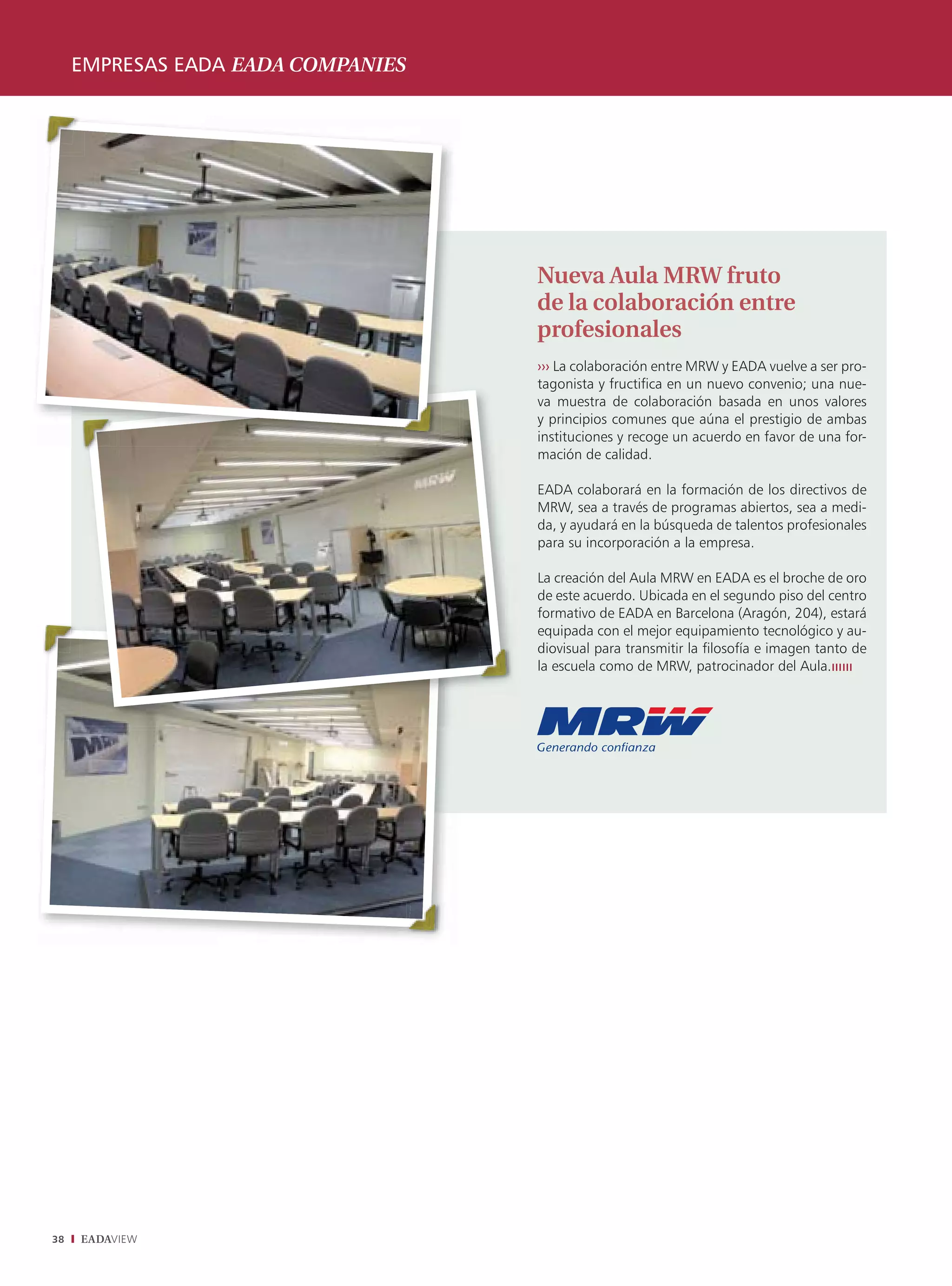 EMPRESAS EADA EADA COMPANIES




                                    Nueva Aula MRW fruto
                                    de la colaboración entre
                                    profesionales
                                    ››› La colaboración entre MRW y EADA vuelve a ser pro-
                                    tagonista y fructiﬁca en un nuevo convenio; una nue-
                                    va muestra de colaboración basada en unos valores
                                    y principios comunes que aúna el prestigio de ambas
                                    instituciones y recoge un acuerdo en favor de una for-
                                    mación de calidad.

                                    EADA colaborará en la formación de los directivos de
                                    MRW, sea a través de programas abiertos, sea a medi-
                                    da, y ayudará en la búsqueda de talentos profesionales
                                    para su incorporación a la empresa.

                                    La creación del Aula MRW en EADA es el broche de oro
                                    de este acuerdo. Ubicada en el segundo piso del centro
                                    formativo de EADA en Barcelona (Aragón, 204), estará
                                    equipada con el mejor equipamiento tecnológico y au-
                                    diovisual para transmitir la ﬁlosofía e imagen tanto de
                                    la escuela como de MRW, patrocinador del Aula.ıııııı




38   EADAVIEW
 