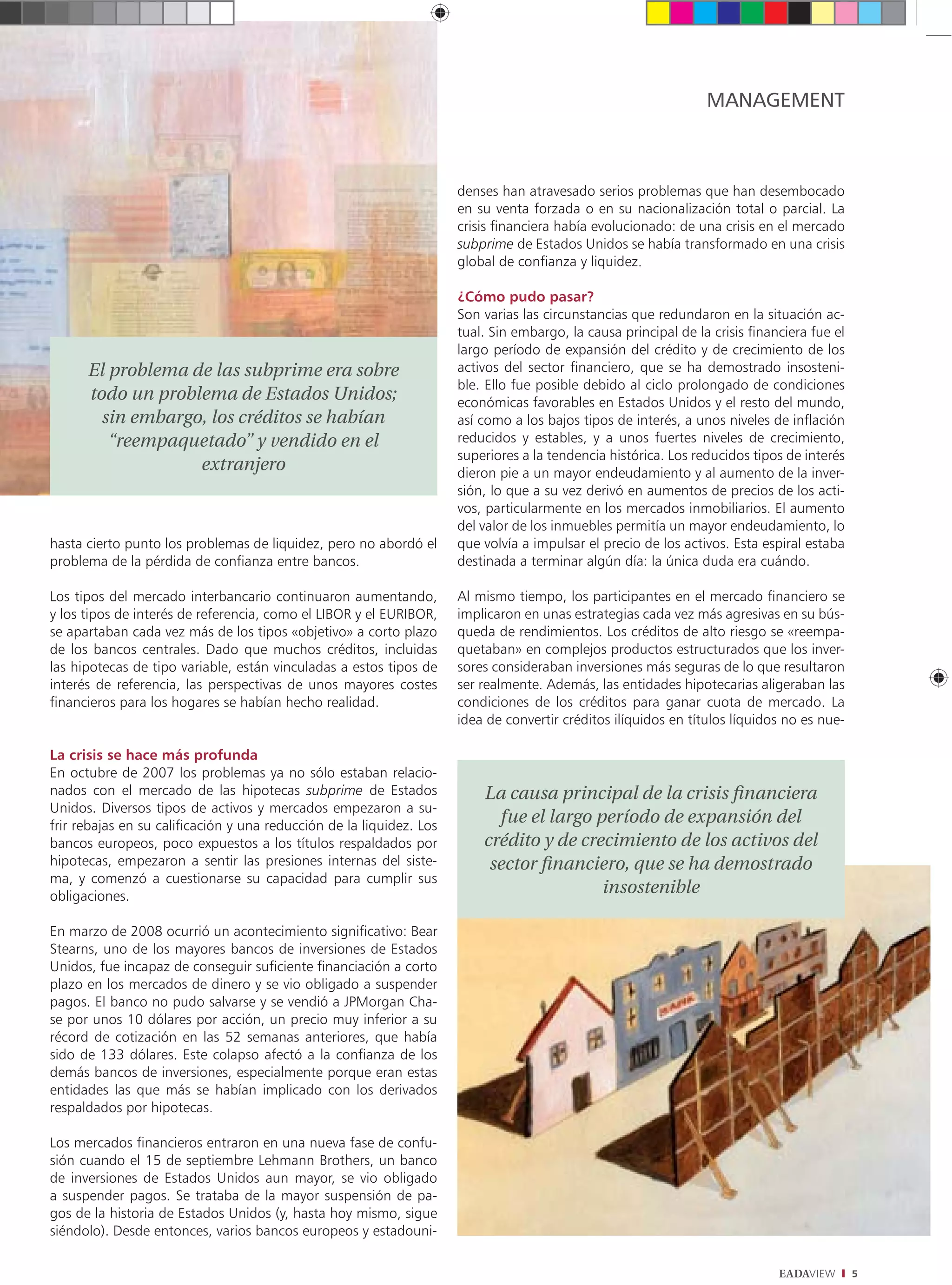MANAGEMENT



                                                                      denses han atravesado serios problemas que han desembocado
                                                                      en su venta forzada o en su nacionalización total o parcial. La
                                                                      crisis financiera había evolucionado: de una crisis en el mercado
                                                                      subprime de Estados Unidos se había transformado en una crisis
                                                                      global de confianza y liquidez.

                                                                      ¿Cómo pudo pasar?
                                                                      Son varias las circunstancias que redundaron en la situación ac-
                                                                      tual. Sin embargo, la causa principal de la crisis financiera fue el
                                                                      largo período de expansión del crédito y de crecimiento de los
      El problema de las subprime era sobre                           activos del sector financiero, que se ha demostrado insosteni-
                                                                      ble. Ello fue posible debido al ciclo prolongado de condiciones
      todo un problema de Estados Unidos;                             económicas favorables en Estados Unidos y el resto del mundo,
        sin embargo, los créditos se habían                           así como a los bajos tipos de interés, a unos niveles de inflación
         “reempaquetado” y vendido en el                              reducidos y estables, y a unos fuertes niveles de crecimiento,
                                                                      superiores a la tendencia histórica. Los reducidos tipos de interés
                   extranjero                                         dieron pie a un mayor endeudamiento y al aumento de la inver-
                                                                      sión, lo que a su vez derivó en aumentos de precios de los acti-
                                                                      vos, particularmente en los mercados inmobiliarios. El aumento
                                                                      del valor de los inmuebles permitía un mayor endeudamiento, lo
hasta cierto punto los problemas de liquidez, pero no abordó el       que volvía a impulsar el precio de los activos. Esta espiral estaba
problema de la pérdida de confianza entre bancos.                     destinada a terminar algún día: la única duda era cuándo.

Los tipos del mercado interbancario continuaron aumentando,           Al mismo tiempo, los participantes en el mercado financiero se
y los tipos de interés de referencia, como el LIBOR y el EURIBOR,     implicaron en unas estrategias cada vez más agresivas en su bús-
se apartaban cada vez más de los tipos «objetivo» a corto plazo       queda de rendimientos. Los créditos de alto riesgo se «reempa-
de los bancos centrales. Dado que muchos créditos, incluidas          quetaban» en complejos productos estructurados que los inver-
las hipotecas de tipo variable, están vinculadas a estos tipos de     sores consideraban inversiones más seguras de lo que resultaron
interés de referencia, las perspectivas de unos mayores costes        ser realmente. Además, las entidades hipotecarias aligeraban las
financieros para los hogares se habían hecho realidad.                condiciones de los créditos para ganar cuota de mercado. La
                                                                      idea de convertir créditos ilíquidos en títulos líquidos no es nue-

La crisis se hace más profunda
En octubre de 2007 los problemas ya no sólo estaban relacio-
nados con el mercado de las hipotecas subprime de Estados                 La causa principal de la crisis ﬁnanciera
Unidos. Diversos tipos de activos y mercados empezaron a su-
frir rebajas en su calificación y una reducción de la liquidez. Los
                                                                            fue el largo período de expansión del
bancos europeos, poco expuestos a los títulos respaldados por             crédito y de crecimiento de los activos del
hipotecas, empezaron a sentir las presiones internas del siste-            sector ﬁnanciero, que se ha demostrado
ma, y comenzó a cuestionarse su capacidad para cumplir sus
obligaciones.
                                                                                          insostenible

En marzo de 2008 ocurrió un acontecimiento significativo: Bear
Stearns, uno de los mayores bancos de inversiones de Estados
Unidos, fue incapaz de conseguir suficiente financiación a corto
plazo en los mercados de dinero y se vio obligado a suspender
pagos. El banco no pudo salvarse y se vendió a JPMorgan Cha-
se por unos 10 dólares por acción, un precio muy inferior a su
récord de cotización en las 52 semanas anteriores, que había
sido de 133 dólares. Este colapso afectó a la confianza de los
demás bancos de inversiones, especialmente porque eran estas
entidades las que más se habían implicado con los derivados
respaldados por hipotecas.

Los mercados financieros entraron en una nueva fase de confu-
sión cuando el 15 de septiembre Lehmann Brothers, un banco
de inversiones de Estados Unidos aun mayor, se vio obligado
a suspender pagos. Se trataba de la mayor suspensión de pa-
gos de la historia de Estados Unidos (y, hasta hoy mismo, sigue
siéndolo). Desde entonces, varios bancos europeos y estadouni-

                                                                                                                              EADAVIEW       5
 
