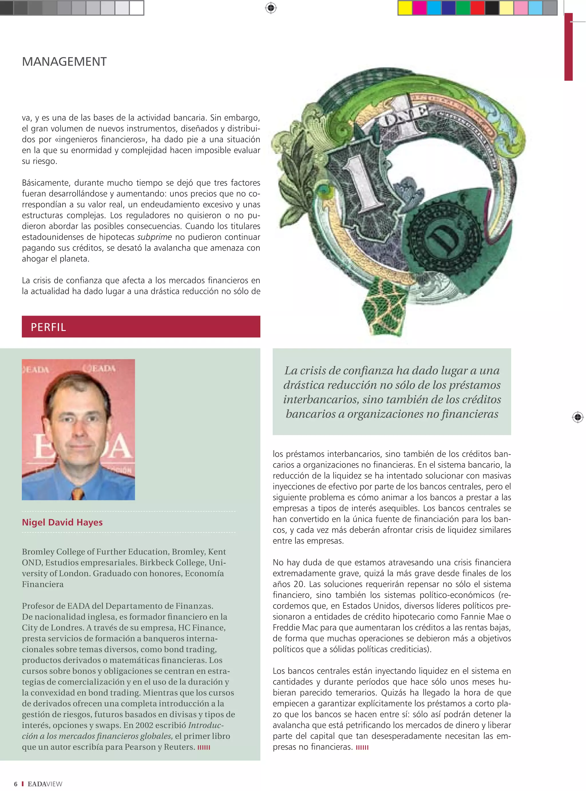 MANAGEMENT



    va, y es una de las bases de la actividad bancaria. Sin embargo,
    el gran volumen de nuevos instrumentos, diseñados y distribui-
    dos por «ingenieros financieros», ha dado pie a una situación
    en la que su enormidad y complejidad hacen imposible evaluar
    su riesgo.

    Básicamente, durante mucho tiempo se dejó que tres factores
    fueran desarrollándose y aumentando: unos precios que no co-
    rrespondían a su valor real, un endeudamiento excesivo y unas
    estructuras complejas. Los reguladores no quisieron o no pu-
    dieron abordar las posibles consecuencias. Cuando los titulares
    estadounidenses de hipotecas subprime no pudieron continuar
    pagando sus créditos, se desató la avalancha que amenaza con
    ahogar el planeta.

    La crisis de confianza que afecta a los mercados financieros en
    la actualidad ha dado lugar a una drástica reducción no sólo de



      PERFIL


                                                                         La crisis de conﬁanza ha dado lugar a una
                                                                         drástica reducción no sólo de los préstamos
                                                                         interbancarios, sino también de los créditos
                                                                          bancarios a organizaciones no ﬁnancieras


                                                                       los préstamos interbancarios, sino también de los créditos ban-
                                                                       carios a organizaciones no financieras. En el sistema bancario, la
                                                                       reducción de la liquidez se ha intentado solucionar con masivas
                                                                       inyecciones de efectivo por parte de los bancos centrales, pero el
                                                                       siguiente problema es cómo animar a los bancos a prestar a las
                                                                       empresas a tipos de interés asequibles. Los bancos centrales se
    Nigel David Hayes                                                  han convertido en la única fuente de financiación para los ban-
                                                                       cos, y cada vez más deberán afrontar crisis de liquidez similares
                                                                       entre las empresas.
    Bromley College of Further Education, Bromley, Kent
    OND, Estudios empresariales. Birkbeck College, Uni-                No hay duda de que estamos atravesando una crisis financiera
    versity of London. Graduado con honores, Economía                  extremadamente grave, quizá la más grave desde finales de los
    Financiera                                                         años 20. Las soluciones requerirán repensar no sólo el sistema
                                                                       financiero, sino también los sistemas político-económicos (re-
    Profesor de EADA del Departamento de Finanzas.                     cordemos que, en Estados Unidos, diversos líderes políticos pre-
    De nacionalidad inglesa, es formador ﬁnanciero en la               sionaron a entidades de crédito hipotecario como Fannie Mae o
    City de Londres. A través de su empresa, HC Finance,               Freddie Mac para que aumentaran los créditos a las rentas bajas,
    presta servicios de formación a banqueros interna-                 de forma que muchas operaciones se debieron más a objetivos
    cionales sobre temas diversos, como bond trading,                  políticos que a sólidas políticas crediticias).
    productos derivados o matemáticas ﬁnancieras. Los
    cursos sobre bonos y obligaciones se centran en estra-             Los bancos centrales están inyectando liquidez en el sistema en
    tegias de comercialización y en el uso de la duración y            cantidades y durante períodos que hace sólo unos meses hu-
    la convexidad en bond trading. Mientras que los cursos             bieran parecido temerarios. Quizás ha llegado la hora de que
    de derivados ofrecen una completa introducción a la                empiecen a garantizar explícitamente los préstamos a corto pla-
    gestión de riesgos, futuros basados en divisas y tipos de          zo que los bancos se hacen entre sí: sólo así podrán detener la
    interés, opciones y swaps. En 2002 escribió Introduc-              avalancha que está petrificando los mercados de dinero y liberar
    ción a los mercados ﬁnancieros globales, el primer libro           parte del capital que tan desesperadamente necesitan las em-
    que un autor escribía para Pearson y Reuters.                      presas no financieras.



6    EADAVIEW
 