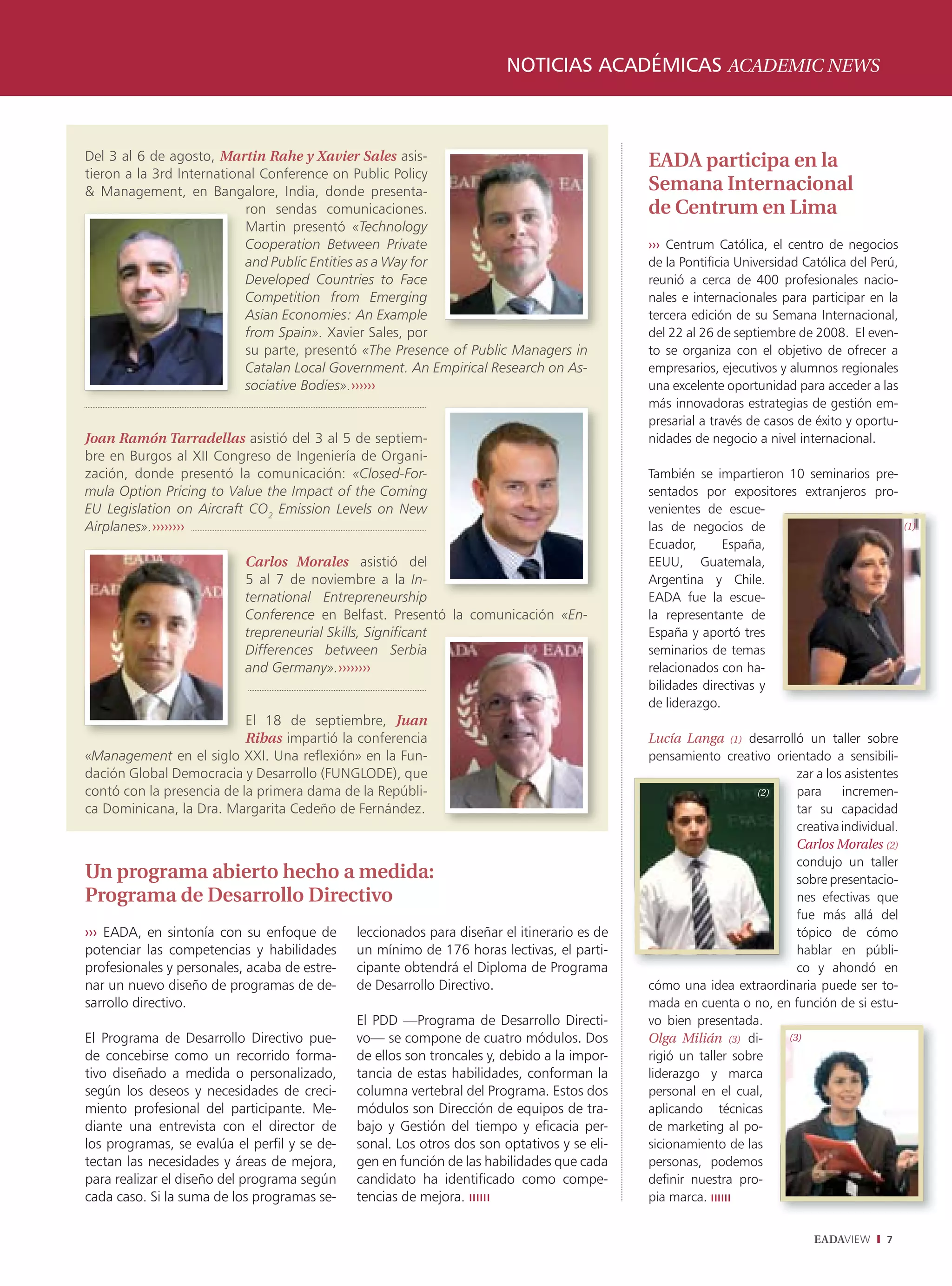 NOTICIAS ACADÉMICAS ACADEMIC NEWS



Del 3 al 6 de agosto, Martin Rahe y Xavier Sales asis-                                       EADA participa en la
tieron a la 3rd International Conference on Public Policy
& Management, en Bangalore, India, donde presenta-                                           Semana Internacional
                           ron sendas comunicaciones.                                        de Centrum en Lima
                           Martin presentó «Technology
                           Cooperation Between Private
                           C                                                                 ››› Centrum Católica, el centro de negocios
                           a Public Entities as a Way for
                           and                                                               de la Pontificia Universidad Católica del Perú,
                           D
                           Developed Countries to Face                                       reunió a cerca de 400 profesionales nacio-
                           C
                           Competition from Emerging                                         nales e internacionales para participar en la
                           A
                           Asian Economies: An Example                                       tercera edición de su Semana Internacional,
                           f
                           from Spain». Xavier Sales, por                                    del 22 al 26 de septiembre de 2008. El even-
                           s parte, presentó «The Presence of Public Managers in
                           su                                                                to se organiza con el objetivo de ofrecer a
                           C
                           Catalan Local Government. An Empirical Research on As-            empresarios, ejecutivos y alumnos regionales
                           s
                           sociative Bodies».››››››                                          una excelente oportunidad para acceder a las
                                                                                             más innovadoras estrategias de gestión em-
                                                                                             presarial a través de casos de éxito y oportu-
Joan Ramón Tarradellas asistió del 3 al 5 de septiem-                                        nidades de negocio a nivel internacional.
bre en Burgos al XII Congreso de Ingeniería de Organi-
zación, donde presentó la comunicación: «Closed-For-                                         También se impartieron 10 seminarios pre-
mula Option Pricing to Value the Impact of the Coming                                        sentados por expositores extranjeros pro-
EU Legislation on Aircraft CO2 Emission Levels on New                                        venientes de escue-
Airplanes».››››››››                                                                          las de negocios de                                (1)
                                                                                             Ecuador,      España,
                           Carlos Morales asistió del
                           C                                                                 EEUU, Guatemala,
                           5 al 7 de noviembre a la In-                                      Argentina y Chile.
                           ternational Entrepreneurship
                           t                                                                 EADA fue la escue-
                           C
                           Conference en Belfast. Presentó la comunicación «En-              la representante de
                           trepreneurial Skills, Significant
                           t                                                                 España y aportó tres
                           D
                           Differences between Serbia                                        seminarios de temas
                           and Germany».››››››››
                           a                                                                 relacionados con ha-
                                                                                             bilidades directivas y
                                                                                             de liderazgo.
                           El 18 de septiembre, Juan
                           E
                           Ribas impartió la conferencia
                           R                                                                 Lucía Langa (1) desarrolló un taller sobre
«Management en el siglo XXI. Una reflexión» en la Fun-                                       pensamiento creativo orientado a sensibili-
dación Global Democracia y Desarrollo (FUNGLODE), que                                                                  z
                                                                                                                       zar a los asistentes
contó con la presencia de la primera dama de la Repúbli-                                                         (2)   p
                                                                                                                       para     incremen-
ca Dominicana, la Dra. Margarita Cedeño de Fernández.                                                                  tar su capacidad
                                                                                                                       t
                                                                                                                       c
                                                                                                                       creativa individual.
                                                                                                                       C
                                                                                                                       Carlos Morales (2)
                                                                                                                       c
                                                                                                                       condujo un taller
Un programa abierto hecho a medida:                                                                                    sobre presentacio-
                                                                                                                       s
Programa de Desarrollo Directivo                                                                                       n
                                                                                                                       nes efectivas que
                                                                                                                       f
                                                                                                                       fue más allá del
››› EADA, en sintonía con su enfoque de       leccionados para diseñar el itinerario es de                             t
                                                                                                                       tópico de cómo
potenciar las competencias y habilidades      un mínimo de 176 horas lectivas, el parti-                               h
                                                                                                                       hablar en públi-
profesionales y personales, acaba de estre-   cipante obtendrá el Diploma de Programa                                  c
                                                                                                                       co y ahondó en
nar un nuevo diseño de programas de de-       de Desarrollo Directivo.                       cómo una idea extraordinaria puede ser to-
sarrollo directivo.                                                                          mada en cuenta o no, en función de si estu-
                                              El PDD —Programa de Desarrollo Directi-        vo bien presentada.
El Programa de Desarrollo Directivo pue-      vo— se compone de cuatro módulos. Dos          Olga Milián (3) di-     (3)
de concebirse como un recorrido forma-        de ellos son troncales y, debido a la impor-   rigió un taller sobre
tivo diseñado a medida o personalizado,       tancia de estas habilidades, conforman la      liderazgo y marca
según los deseos y necesidades de creci-      columna vertebral del Programa. Estos dos      personal en el cual,
miento profesional del participante. Me-      módulos son Dirección de equipos de tra-       aplicando técnicas
diante una entrevista con el director de      bajo y Gestión del tiempo y eficacia per-      de marketing al po-
los programas, se evalúa el perfil y se de-   sonal. Los otros dos son optativos y se eli-   sicionamiento de las
tectan las necesidades y áreas de mejora,     gen en función de las habilidades que cada     personas, podemos
para realizar el diseño del programa según    candidato ha identificado como compe-          definir nuestra pro-
cada caso. Si la suma de los programas se-    tencias de mejora.                             pia marca.


                                                                                                                            EADAVIEW     7
 