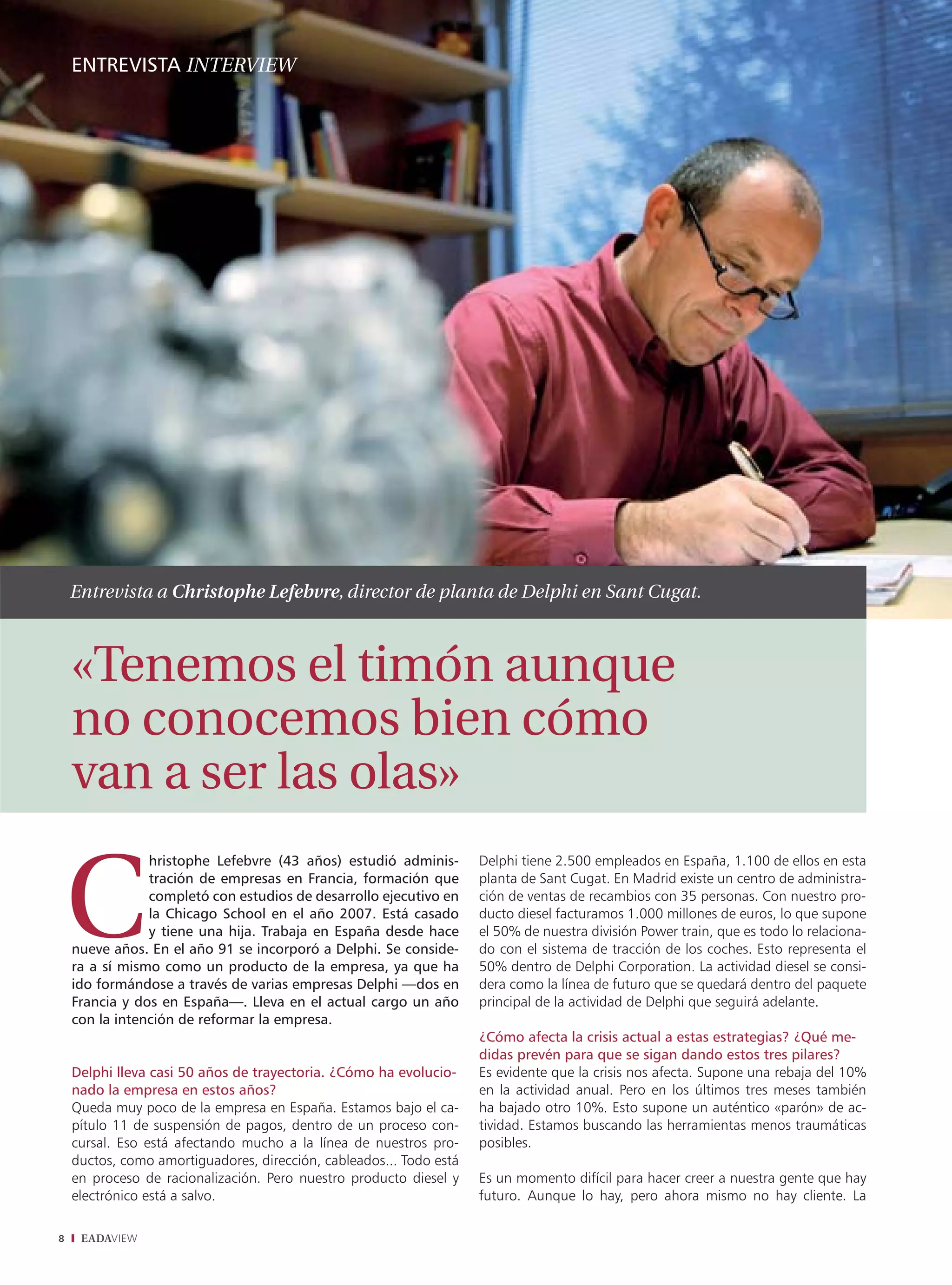 ENTREVISTA INTERVIEW




    Entrevista a Christophe Lefebvre, director de planta de Delphi en Sant Cugat.



    «Tenemos el timón aunque
    no conocemos bien cómo
    van a ser las olas»
                hristophe Lefebvre (43 años) estudió adminis-        Delphi tiene 2.500 empleados en España, 1.100 de ellos en esta
                tración de empresas en Francia, formación que        planta de Sant Cugat. En Madrid existe un centro de administra-
                completó con estudios de desarrollo ejecutivo en     ción de ventas de recambios con 35 personas. Con nuestro pro-
                la Chicago School en el año 2007. Está casado        ducto diesel facturamos 1.000 millones de euros, lo que supone
                y tiene una hija. Trabaja en España desde hace       el 50% de nuestra división Power train, que es todo lo relaciona-
    nueve años. En el año 91 se incorporó a Delphi. Se conside-      do con el sistema de tracción de los coches. Esto representa el
    ra a sí mismo como un producto de la empresa, ya que ha          50% dentro de Delphi Corporation. La actividad diesel se consi-
    ido formándose a través de varias empresas Delphi —dos en        dera como la línea de futuro que se quedará dentro del paquete
    Francia y dos en España—. Lleva en el actual cargo un año        principal de la actividad de Delphi que seguirá adelante.
    con la intención de reformar la empresa.
                                                                     ¿Cómo afecta la crisis actual a estas estrategias? ¿Qué me-
                                                                     didas prevén para que se sigan dando estos tres pilares?
    Delphi lleva casi 50 años de trayectoria. ¿Cómo ha evolucio-     Es evidente que la crisis nos afecta. Supone una rebaja del 10%
    nado la empresa en estos años?                                   en la actividad anual. Pero en los últimos tres meses también
    Queda muy poco de la empresa en España. Estamos bajo el ca-      ha bajado otro 10%. Esto supone un auténtico «parón» de ac-
    pítulo 11 de suspensión de pagos, dentro de un proceso con-      tividad. Estamos buscando las herramientas menos traumáticas
    cursal. Eso está afectando mucho a la línea de nuestros pro-     posibles.
    ductos, como amortiguadores, dirección, cableados... Todo está
    en proceso de racionalización. Pero nuestro producto diesel y    Es un momento difícil para hacer creer a nuestra gente que hay
    electrónico está a salvo.                                        futuro. Aunque lo hay, pero ahora mismo no hay cliente. La

8    EADAVIEW
 