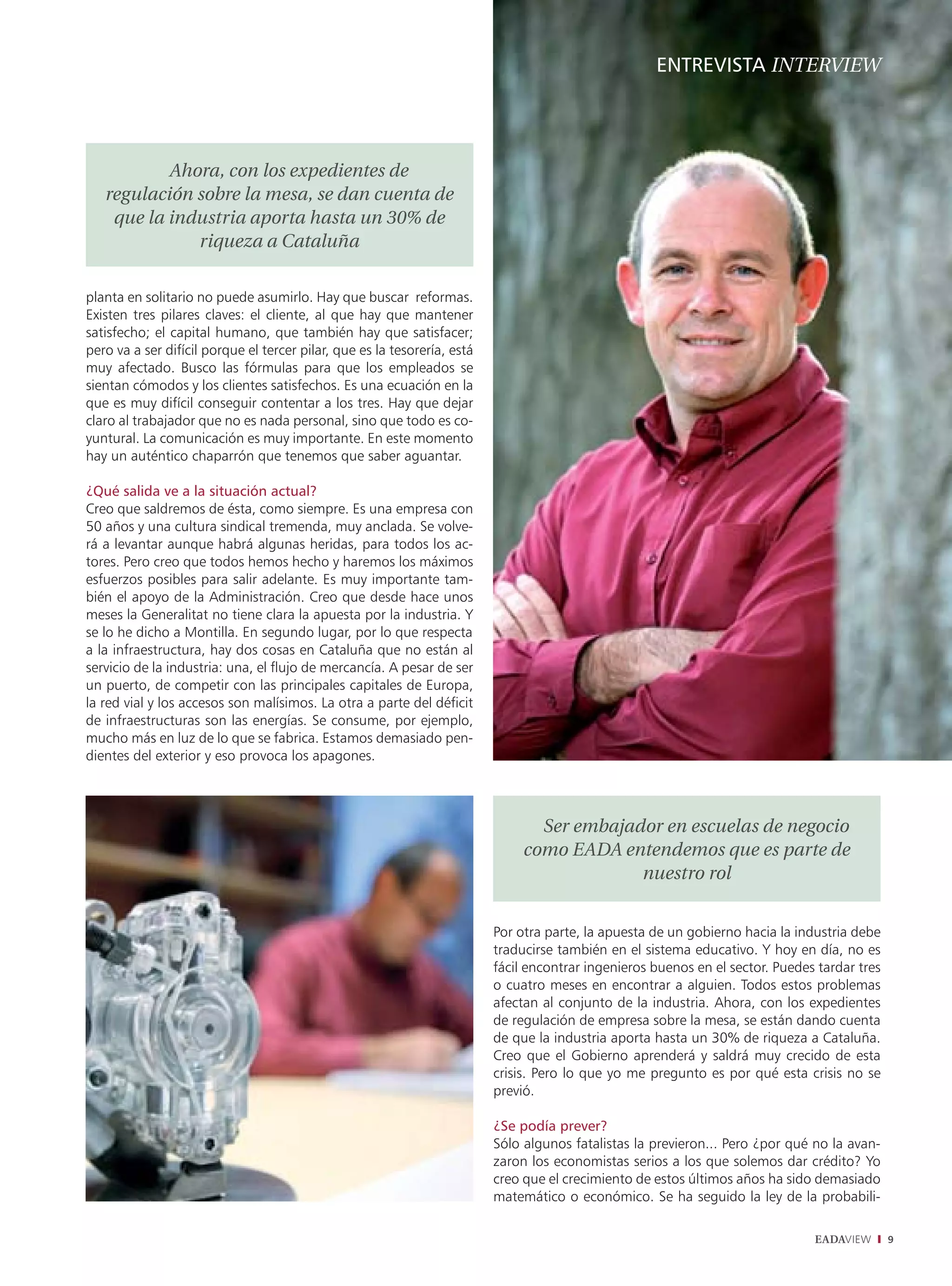 ENTREVISTA INTERVIEW




           Ahora, con los expedientes de
   regulación sobre la mesa, se dan cuenta de
    que la industria aporta hasta un 30% de
              riqueza a Cataluña

planta en solitario no puede asumirlo. Hay que buscar reformas.
Existen tres pilares claves: el cliente, al que hay que mantener
satisfecho; el capital humano, que también hay que satisfacer;
pero va a ser difícil porque el tercer pilar, que es la tesorería, está
muy afectado. Busco las fórmulas para que los empleados se
sientan cómodos y los clientes satisfechos. Es una ecuación en la
que es muy difícil conseguir contentar a los tres. Hay que dejar
claro al trabajador que no es nada personal, sino que todo es co-
yuntural. La comunicación es muy importante. En este momento
hay un auténtico chaparrón que tenemos que saber aguantar.

¿Qué salida ve a la situación actual?
Creo que saldremos de ésta, como siempre. Es una empresa con
50 años y una cultura sindical tremenda, muy anclada. Se volve-
rá a levantar aunque habrá algunas heridas, para todos los ac-
tores. Pero creo que todos hemos hecho y haremos los máximos
esfuerzos posibles para salir adelante. Es muy importante tam-
bién el apoyo de la Administración. Creo que desde hace unos
meses la Generalitat no tiene clara la apuesta por la industria. Y
se lo he dicho a Montilla. En segundo lugar, por lo que respecta
a la infraestructura, hay dos cosas en Cataluña que no están al
servicio de la industria: una, el flujo de mercancía. A pesar de ser
un puerto, de competir con las principales capitales de Europa,
la red vial y los accesos son malísimos. La otra a parte del déficit
de infraestructuras son las energías. Se consume, por ejemplo,
mucho más en luz de lo que se fabrica. Estamos demasiado pen-
dientes del exterior y eso provoca los apagones.




                                                                                 Ser embajador en escuelas de negocio
                                                                               como EADA entendemos que es parte de
                                                                                            nuestro rol


                                                                          Por otra parte, la apuesta de un gobierno hacia la industria debe
                                                                          traducirse también en el sistema educativo. Y hoy en día, no es
                                                                          fácil encontrar ingenieros buenos en el sector. Puedes tardar tres
                                                                          o cuatro meses en encontrar a alguien. Todos estos problemas
                                                                          afectan al conjunto de la industria. Ahora, con los expedientes
                                                                          de regulación de empresa sobre la mesa, se están dando cuenta
                                                                          de que la industria aporta hasta un 30% de riqueza a Cataluña.
                                                                          Creo que el Gobierno aprenderá y saldrá muy crecido de esta
                                                                          crisis. Pero lo que yo me pregunto es por qué esta crisis no se
                                                                          previó.

                                                                          ¿Se podía prever?
                                                                          Sólo algunos fatalistas la previeron... Pero ¿por qué no la avan-
                                                                          zaron los economistas serios a los que solemos dar crédito? Yo
                                                                          creo que el crecimiento de estos últimos años ha sido demasiado
                                                                          matemático o económico. Se ha seguido la ley de la probabili-

                                                                                                                                EADAVIEW       9
 