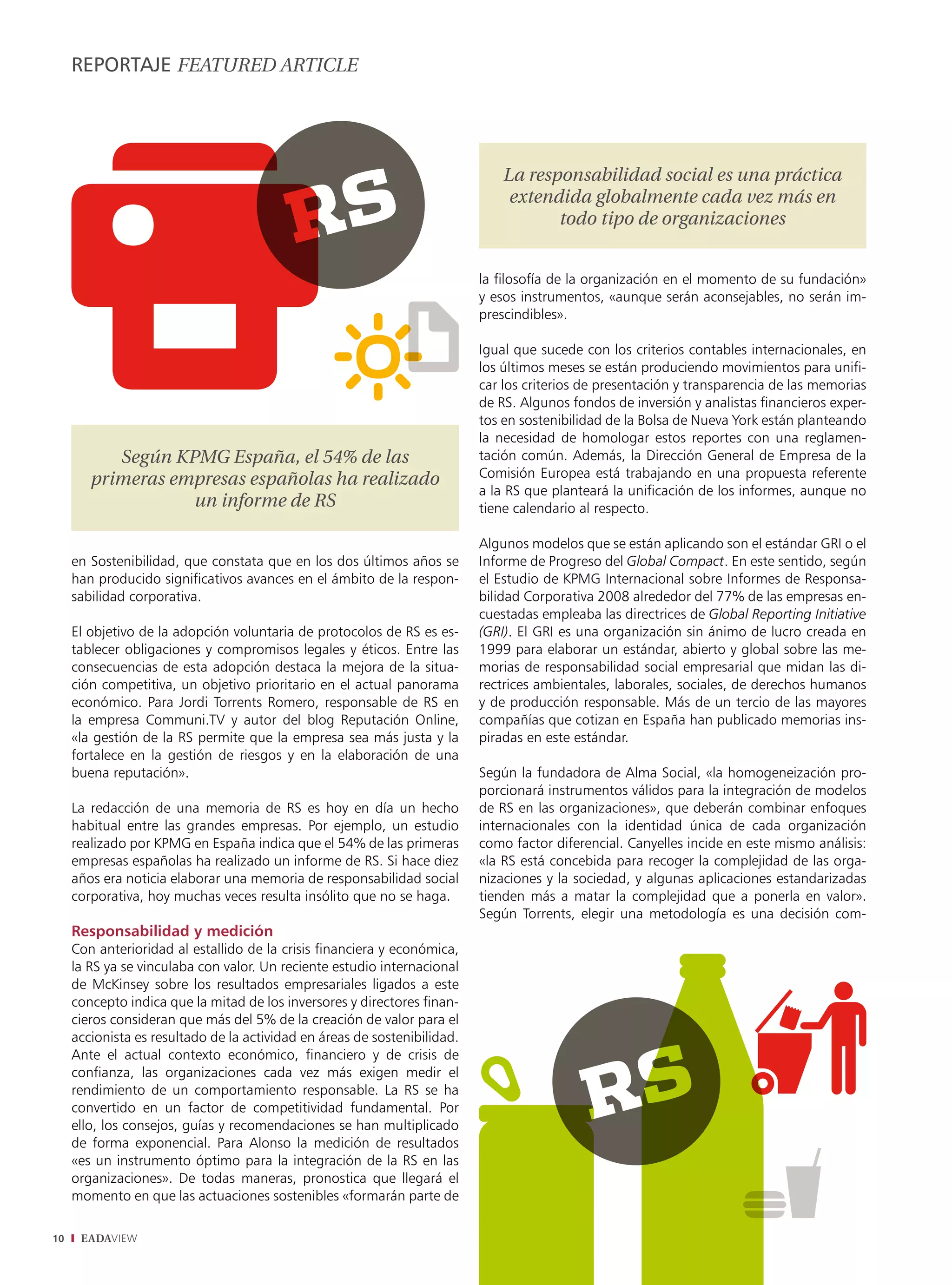 REPORTAJE fEaturEd articLE




                                                                               La responsabilidad social es una práctica
                                                                                extendida globalmente cada vez más en
                                                                                      todo tipo de organizaciones


                                                                           la filosofía de la organización en el momento de su fundación»
                                                                           y esos instrumentos, «aunque serán aconsejables, no serán im-
                                                                           prescindibles».

                                                                           Igual que sucede con los criterios contables internacionales, en
                                                                           los últimos meses se están produciendo movimientos para unifi-
                                                                           car los criterios de presentación y transparencia de las memorias
                                                                           de RS. Algunos fondos de inversión y analistas financieros exper-
                                                                           tos en sostenibilidad de la Bolsa de Nueva York están planteando
                                                                           la necesidad de homologar estos reportes con una reglamen-
           Según KPMG España, el 54% de las                                tación común. Además, la Dirección General de Empresa de la
        primeras empresas españolas ha realizado                           Comisión Europea está trabajando en una propuesta referente
                                                                           a la RS que planteará la unificación de los informes, aunque no
                   un informe de rS                                        tiene calendario al respecto.

                                                                           Algunos modelos que se están aplicando son el estándar GRI o el
     en Sostenibilidad, que constata que en los dos últimos años se        Informe de Progreso del Global Compact. En este sentido, según
     han producido significativos avances en el ámbito de la respon-       el Estudio de KPMG Internacional sobre Informes de Responsa-
     sabilidad corporativa.                                                bilidad Corporativa 2008 alrededor del 77% de las empresas en-
                                                                           cuestadas empleaba las directrices de Global Reporting Initiative
     El objetivo de la adopción voluntaria de protocolos de RS es es-      (GRI). El GRI es una organización sin ánimo de lucro creada en
     tablecer obligaciones y compromisos legales y éticos. Entre las       1999 para elaborar un estándar, abierto y global sobre las me-
     consecuencias de esta adopción destaca la mejora de la situa-         morias de responsabilidad social empresarial que midan las di-
     ción competitiva, un objetivo prioritario en el actual panorama       rectrices ambientales, laborales, sociales, de derechos humanos
     económico. Para Jordi Torrents Romero, responsable de RS en           y de producción responsable. Más de un tercio de las mayores
     la empresa Communi.TV y autor del blog Reputación Online,             compañías que cotizan en España han publicado memorias ins-
     «la gestión de la RS permite que la empresa sea más justa y la        piradas en este estándar.
     fortalece en la gestión de riesgos y en la elaboración de una
     buena reputación».                                                    Según la fundadora de Alma Social, «la homogeneización pro-
                                                                           porcionará instrumentos válidos para la integración de modelos
     La redacción de una memoria de RS es hoy en día un hecho              de RS en las organizaciones», que deberán combinar enfoques
     habitual entre las grandes empresas. Por ejemplo, un estudio          internacionales con la identidad única de cada organización
     realizado por KPMG en España indica que el 54% de las primeras        como factor diferencial. Canyelles incide en este mismo análisis:
     empresas españolas ha realizado un informe de RS. Si hace diez        «la RS está concebida para recoger la complejidad de las orga-
     años era noticia elaborar una memoria de responsabilidad social       nizaciones y la sociedad, y algunas aplicaciones estandarizadas
     corporativa, hoy muchas veces resulta insólito que no se haga.        tienden más a matar la complejidad que a ponerla en valor».
                                                                           Según Torrents, elegir una metodología es una decisión com-
     Responsabilidad y medición
     Con anterioridad al estallido de la crisis financiera y económica,
     la RS ya se vinculaba con valor. Un reciente estudio internacional
     de McKinsey sobre los resultados empresariales ligados a este
     concepto indica que la mitad de los inversores y directores finan-
     cieros consideran que más del 5% de la creación de valor para el
     accionista es resultado de la actividad en áreas de sostenibilidad.
     Ante el actual contexto económico, financiero y de crisis de
     confianza, las organizaciones cada vez más exigen medir el
     rendimiento de un comportamiento responsable. La RS se ha
     convertido en un factor de competitividad fundamental. Por
     ello, los consejos, guías y recomendaciones se han multiplicado
     de forma exponencial. Para Alonso la medición de resultados
     «es un instrumento óptimo para la integración de la RS en las
     organizaciones». De todas maneras, pronostica que llegará el
     momento en que las actuaciones sostenibles «formarán parte de

10    EADAVIEW
 