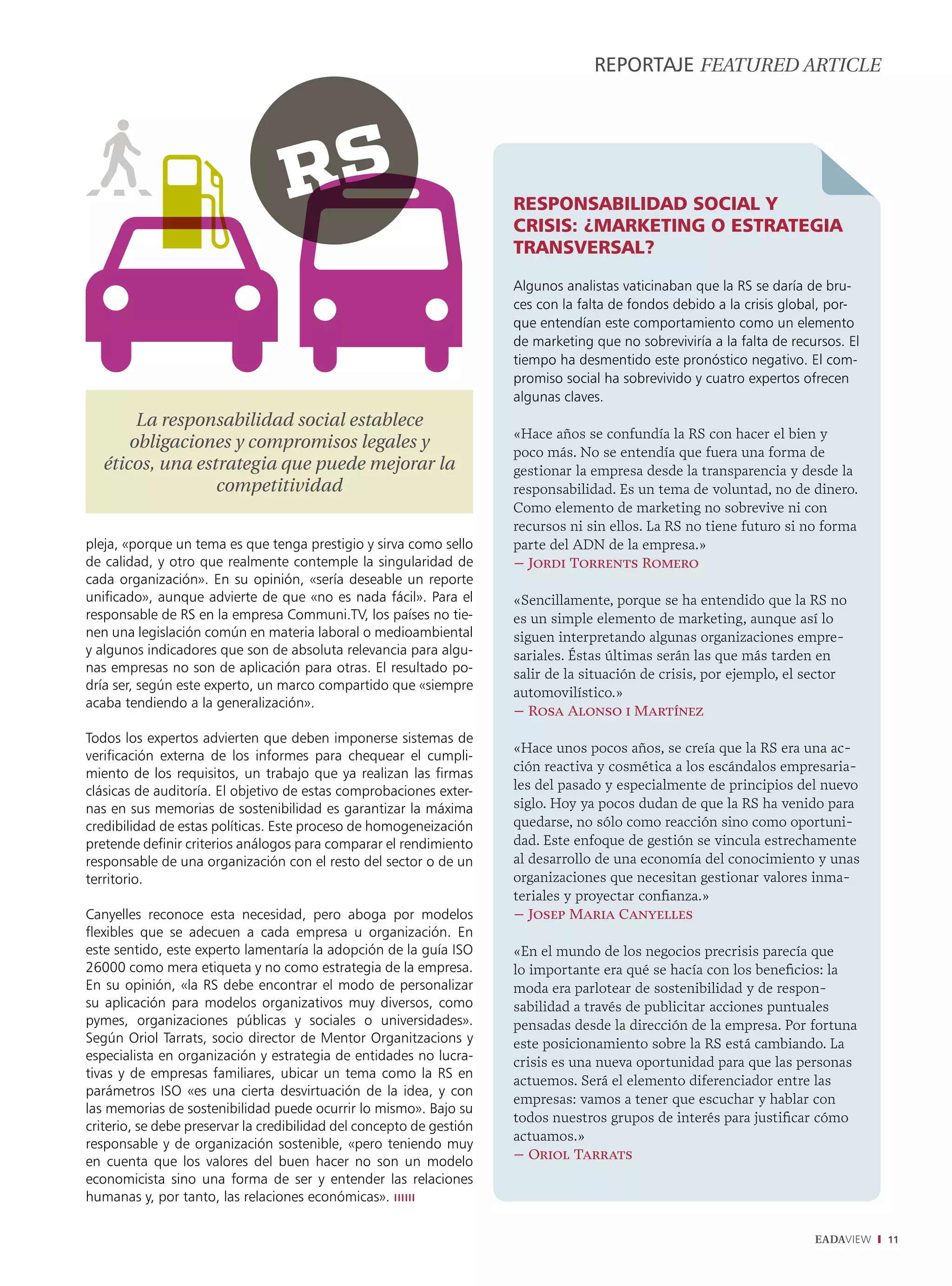 REPORTAJE fEaturEd articLE




                                                                      Responsabilidad social y
                                                                      cRisis: ¿maRketing o estRategia
                                                                      tRansveRsal?
                                                                      Algunos analistas vaticinaban que la RS se daría de bru-
                                                                      ces con la falta de fondos debido a la crisis global, por-
                                                                      que entendían este comportamiento como un elemento
                                                                      de marketing que no sobreviviría a la falta de recursos. El
                                                                      tiempo ha desmentido este pronóstico negativo. El com-
                                                                      promiso social ha sobrevivido y cuatro expertos ofrecen
                                                                      algunas claves.
        La responsabilidad social establece
                                                                      «Hace años se confundía la RS con hacer el bien y
       obligaciones y compromisos legales y                           poco más. No se entendía que fuera una forma de
   éticos, una estrategia que puede mejorar la                        gestionar la empresa desde la transparencia y desde la
                  competitividad                                      responsabilidad. Es un tema de voluntad, no de dinero.
                                                                      Como elemento de marketing no sobrevive ni con
                                                                      recursos ni sin ellos. La RS no tiene futuro si no forma
pleja, «porque un tema es que tenga prestigio y sirva como sello      parte del ADN de la empresa.»
de calidad, y otro que realmente contemple la singularidad de         – Jordi Torrents Romero
cada organización». En su opinión, «sería deseable un reporte
unificado», aunque advierte de que «no es nada fácil». Para el        «Sencillamente, porque se ha entendido que la RS no
responsable de RS en la empresa Communi.TV, los países no tie-        es un simple elemento de marketing, aunque así lo
nen una legislación común en materia laboral o medioambiental         siguen interpretando algunas organizaciones empre-
y algunos indicadores que son de absoluta relevancia para algu-       sariales. Éstas últimas serán las que más tarden en
nas empresas no son de aplicación para otras. El resultado po-        salir de la situación de crisis, por ejemplo, el sector
dría ser, según este experto, un marco compartido que «siempre
                                                                      automovilístico.»
acaba tendiendo a la generalización».
                                                                      – Rosa Alonso i Martínez
Todos los expertos advierten que deben imponerse sistemas de
                                                                      «Hace unos pocos años, se creía que la RS era una ac-
verificación externa de los informes para chequear el cumpli-
miento de los requisitos, un trabajo que ya realizan las firmas       ción reactiva y cosmética a los escándalos empresaria-
clásicas de auditoría. El objetivo de estas comprobaciones exter-     les del pasado y especialmente de principios del nuevo
nas en sus memorias de sostenibilidad es garantizar la máxima         siglo. Hoy ya pocos dudan de que la RS ha venido para
credibilidad de estas políticas. Este proceso de homogeneización      quedarse, no sólo como reacción sino como oportuni-
pretende definir criterios análogos para comparar el rendimiento      dad. Este enfoque de gestión se vincula estrechamente
responsable de una organización con el resto del sector o de un       al desarrollo de una economía del conocimiento y unas
territorio.                                                           organizaciones que necesitan gestionar valores inma-
                                                                      teriales y proyectar confianza.»
Canyelles reconoce esta necesidad, pero aboga por modelos             – Josep Maria Canyelles
flexibles que se adecuen a cada empresa u organización. En
este sentido, este experto lamentaría la adopción de la guía ISO      «En el mundo de los negocios precrisis parecía que
26000 como mera etiqueta y no como estrategia de la empresa.          lo importante era qué se hacía con los beneficios: la
En su opinión, «la RS debe encontrar el modo de personalizar          moda era parlotear de sostenibilidad y de respon-
su aplicación para modelos organizativos muy diversos, como           sabilidad a través de publicitar acciones puntuales
pymes, organizaciones públicas y sociales o universidades».           pensadas desde la dirección de la empresa. Por fortuna
Según Oriol Tarrats, socio director de Mentor Organitzacions y        este posicionamiento sobre la RS está cambiando. La
especialista en organización y estrategia de entidades no lucra-      crisis es una nueva oportunidad para que las personas
tivas y de empresas familiares, ubicar un tema como la RS en
                                                                      actuemos. Será el elemento diferenciador entre las
parámetros ISO «es una cierta desvirtuación de la idea, y con
                                                                      empresas: vamos a tener que escuchar y hablar con
las memorias de sostenibilidad puede ocurrir lo mismo». Bajo su
                                                                      todos nuestros grupos de interés para justificar cómo
criterio, se debe preservar la credibilidad del concepto de gestión
                                                                      actuamos.»
responsable y de organización sostenible, «pero teniendo muy
en cuenta que los valores del buen hacer no son un modelo             – Oriol Tarrats
economicista sino una forma de ser y entender las relaciones
humanas y, por tanto, las relaciones económicas». ıııııı

                                                                                                                         EADAVIEW   11
 