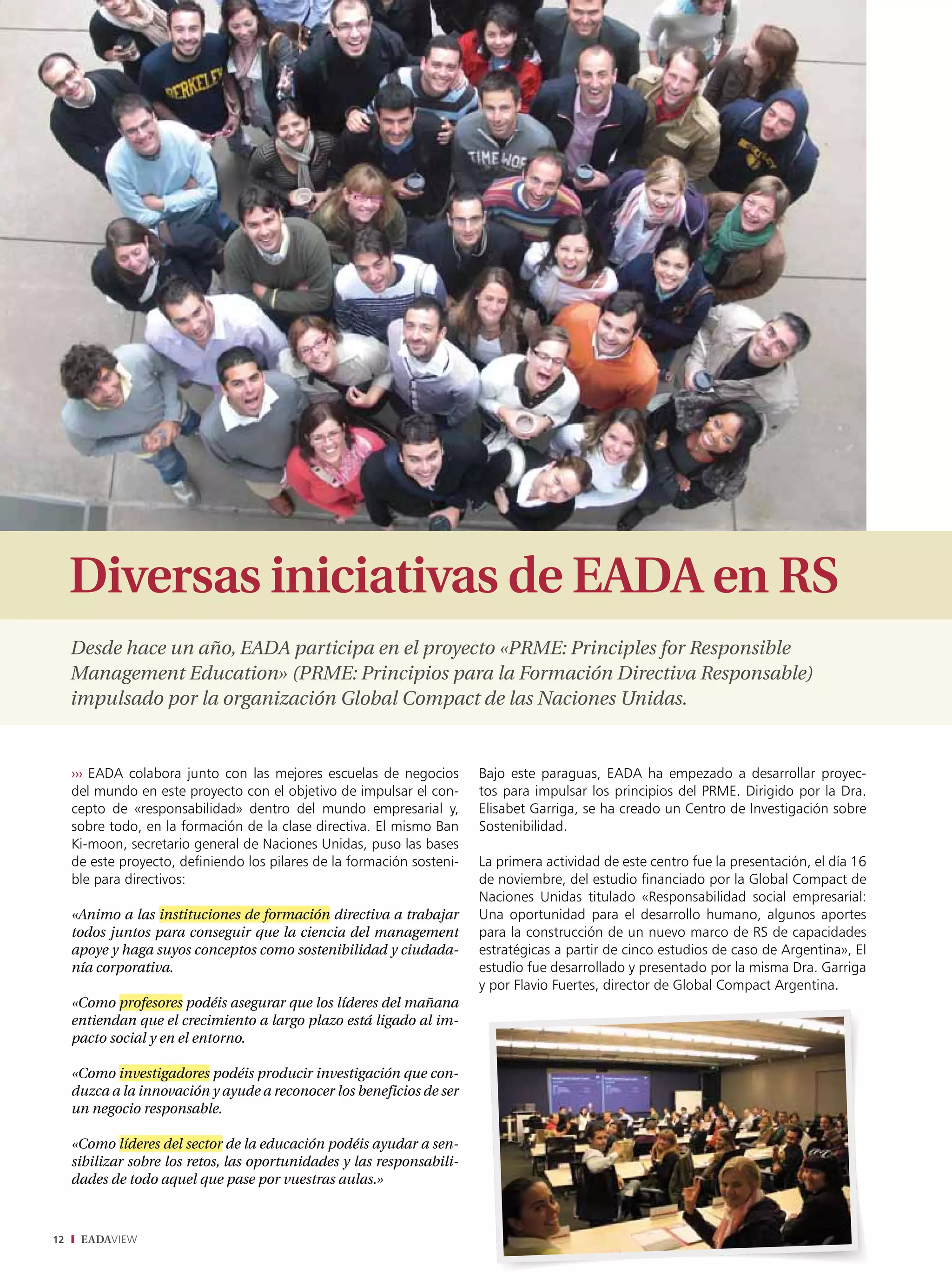 Diversas iniciativas de EADA en RS
     desde hace un año, Eada participa en el proyecto «PrME: Principles for responsible
     Management Education» (PrME: Principios para la formación directiva responsable)
     impulsado por la organización Global compact de las Naciones unidas.


     ››› EADA colabora junto con las mejores escuelas de negocios        Bajo este paraguas, EADA ha empezado a desarrollar proyec-
     del mundo en este proyecto con el objetivo de impulsar el con-      tos para impulsar los principios del PRME. Dirigido por la Dra.
     cepto de «responsabilidad» dentro del mundo empresarial y,          Elisabet Garriga, se ha creado un Centro de Investigación sobre
     sobre todo, en la formación de la clase directiva. El mismo Ban     Sostenibilidad.
     Ki-moon, secretario general de Naciones Unidas, puso las bases
     de este proyecto, definiendo los pilares de la formación sosteni-   La primera actividad de este centro fue la presentación, el día 16
     ble para directivos:                                                de noviembre, del estudio financiado por la Global Compact de
                                                                         Naciones Unidas titulado «Responsabilidad social empresarial:
     «animo a las instituciones de formación directiva a trabajar        Una oportunidad para el desarrollo humano, algunos aportes
     todos juntos para conseguir que la ciencia del management           para la construcción de un nuevo marco de RS de capacidades
     apoye y haga suyos conceptos como sostenibilidad y ciudada-         estratégicas a partir de cinco estudios de caso de Argentina», El
     nía corporativa.                                                    estudio fue desarrollado y presentado por la misma Dra. Garriga
                                                                         y por Flavio Fuertes, director de Global Compact Argentina.
     «como profesores podéis asegurar que los líderes del mañana
     entiendan que el crecimiento a largo plazo está ligado al im-
     pacto social y en el entorno.

     «como investigadores podéis producir investigación que con-
     duzca a la innovación y ayude a reconocer los beneficios de ser
     un negocio responsable.

     «como líderes del sector de la educación podéis ayudar a sen-
     sibilizar sobre los retos, las oportunidades y las responsabili-
     dades de todo aquel que pase por vuestras aulas.»



12    EADAVIEW
 