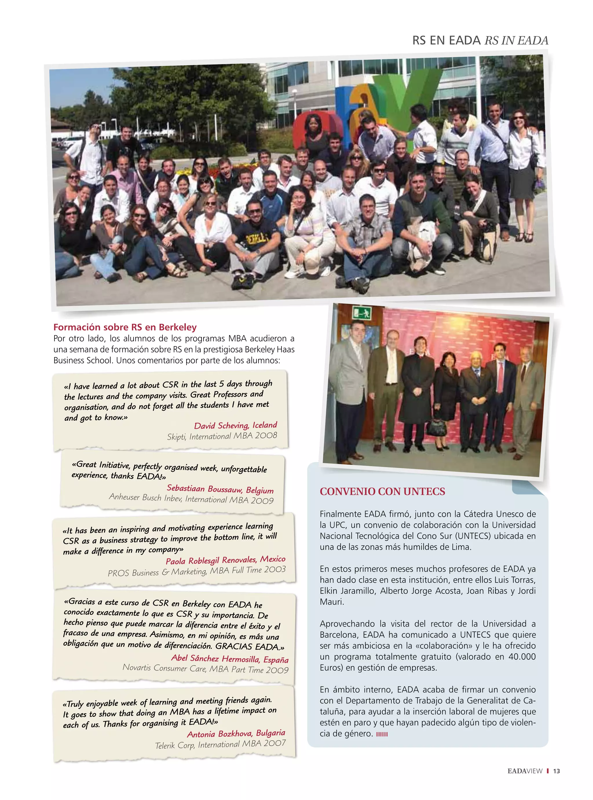 RS En EADA rS iN Eada




Formación sobre RS en Berkeley
Por otro lado, los alumnos de los programas MBA acudieron a
una semana de formación sobre RS en la prestigiosa Berkeley Haas
Business School. Unos comentarios por parte de los alumnos:

  «I have learned a lot about CSR in the last 5 days through
  the lectures and the company visits. Great Professors and
  organisation, and do not forget all the students I have met
  and got to know.»
                                         David Scheving, Iceland
                               Skipti, International MBA 2008


    «Great Initiative, perfectly organised week,
                                                 unforgettable
    experience, thanks EADA!»
                                  Sebastiaan Boussauw, Belgium
               Anheuser Busch Inbev, International MBA 200            ConvEnio Con UnTECS
                                                               9
                                                                      Finalmente EADA firmó, junto con la Cátedra Unesco de
                                                       learning       la UPC, un convenio de colaboración con la Universidad
  «It has been an inspiring and motivating experience
                                                              will    Nacional Tecnológica del Cono Sur (UNTECS) ubicada en
  CSR as   a business strategy to improve the bottom line, it
                                  ny»                                 una de las zonas más humildes de Lima.
  make a difference in my compa
                                 Paola Roblesgil Renovales, Mexico
                                                                      En estos primeros meses muchos profesores de EADA ya
               PROS Business & Marketing, MBA Full Time 2003
                                                                      han dado clase en esta institución, entre ellos Luis Torras,
                                                                      Elkin Jaramillo, Alberto Jorge Acosta, Joan Ribas y Jordi
  «Gracias a este curso de CSR en Berkeley con EADA he                Mauri.
  conocido exactamente lo que es CSR y su importancia. De
  hecho pienso que puede marcar la diferencia entre el éxito          Aprovechando la visita del rector de la Universidad a
                                                             y el
  fracaso de una empresa. Asimismo, en mi opinión, es más una         Barcelona, EADA ha comunicado a UNTECS que quiere
  obligación que un motivo de diferenciación. GRACIAS EADA.           ser más ambiciosa en la «colaboración» y le ha ofrecido
                                                                  »
                                Abel Sánchez Hermosilla, España       un programa totalmente gratuito (valorado en 40.000
                  Novartis Consumer Care, MBA Part Time 2009          Euros) en gestión de empresas.

                                                                      En ámbito interno, EADA acaba de firmar un convenio
                                                          again.
  «Truly enjoyable week of learning and meeting friends               con el Departamento de Trabajo de la Generalitat de Ca-
                                                              on
  It goes to show that doing an MBA has a lifetime impact             taluña, para ayudar a la inserción laboral de mujeres que
  each  of us. Thanks for organising it EADA!»                        estén en paro y que hayan padecido algún tipo de violen-
                                        Antonia Bozkhova, Bulgaria    cia de género. ıııııı
                             Telerik Corp, International MBA 2007

                                                                                                                          EADAVIEW   13
 