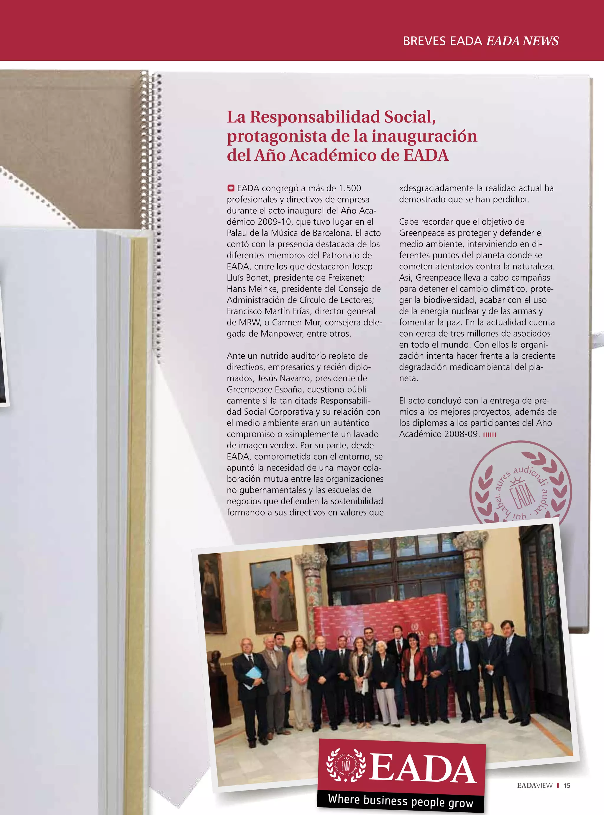 breves eada eada news




La Responsabilidad Social,
protagonista de la inauguración
del Año Académico de EADA
0 EADA congregó a más de 1.500             «desgraciadamente la realidad actual ha
profesionales y directivos de empresa      demostrado que se han perdido».
durante el acto inaugural del Año Aca-
démico 2009-10, que tuvo lugar en el       Cabe recordar que el objetivo de
Palau de la Música de Barcelona. El acto   Greenpeace es proteger y defender el
contó con la presencia destacada de los    medio ambiente, interviniendo en di-
diferentes miembros del Patronato de       ferentes puntos del planeta donde se
EADA, entre los que destacaron Josep       cometen atentados contra la naturaleza.
Lluís Bonet, presidente de Freixenet;      Así, Greenpeace lleva a cabo campañas
Hans Meinke, presidente del Consejo de     para detener el cambio climático, prote-
Administración de Círculo de Lectores;     ger la biodiversidad, acabar con el uso
Francisco Martín Frías, director general   de la energía nuclear y de las armas y
de MRW, o Carmen Mur, consejera dele-      fomentar la paz. En la actualidad cuenta
gada de Manpower, entre otros.             con cerca de tres millones de asociados
                                           en todo el mundo. Con ellos la organi-
Ante un nutrido auditorio repleto de       zación intenta hacer frente a la creciente
directivos, empresarios y recién diplo-    degradación medioambiental del pla-
mados, Jesús Navarro, presidente de        neta.
Greenpeace España, cuestionó públi-
camente si la tan citada Responsabili-     El acto concluyó con la entrega de pre-
dad Social Corporativa y su relación con   mios a los mejores proyectos, además de
el medio ambiente eran un auténtico        los diplomas a los participantes del Año
compromiso o «simplemente un lavado        Académico 2008-09. ıııııı
de imagen verde». Por su parte, desde
EADA, comprometida con el entorno, se
apuntó la necesidad de una mayor cola-
boración mutua entre las organizaciones
no gubernamentales y las escuelas de
negocios que defienden la sostenibilidad
formando a sus directivos en valores que




                                                                          EADAVIEW      15
 