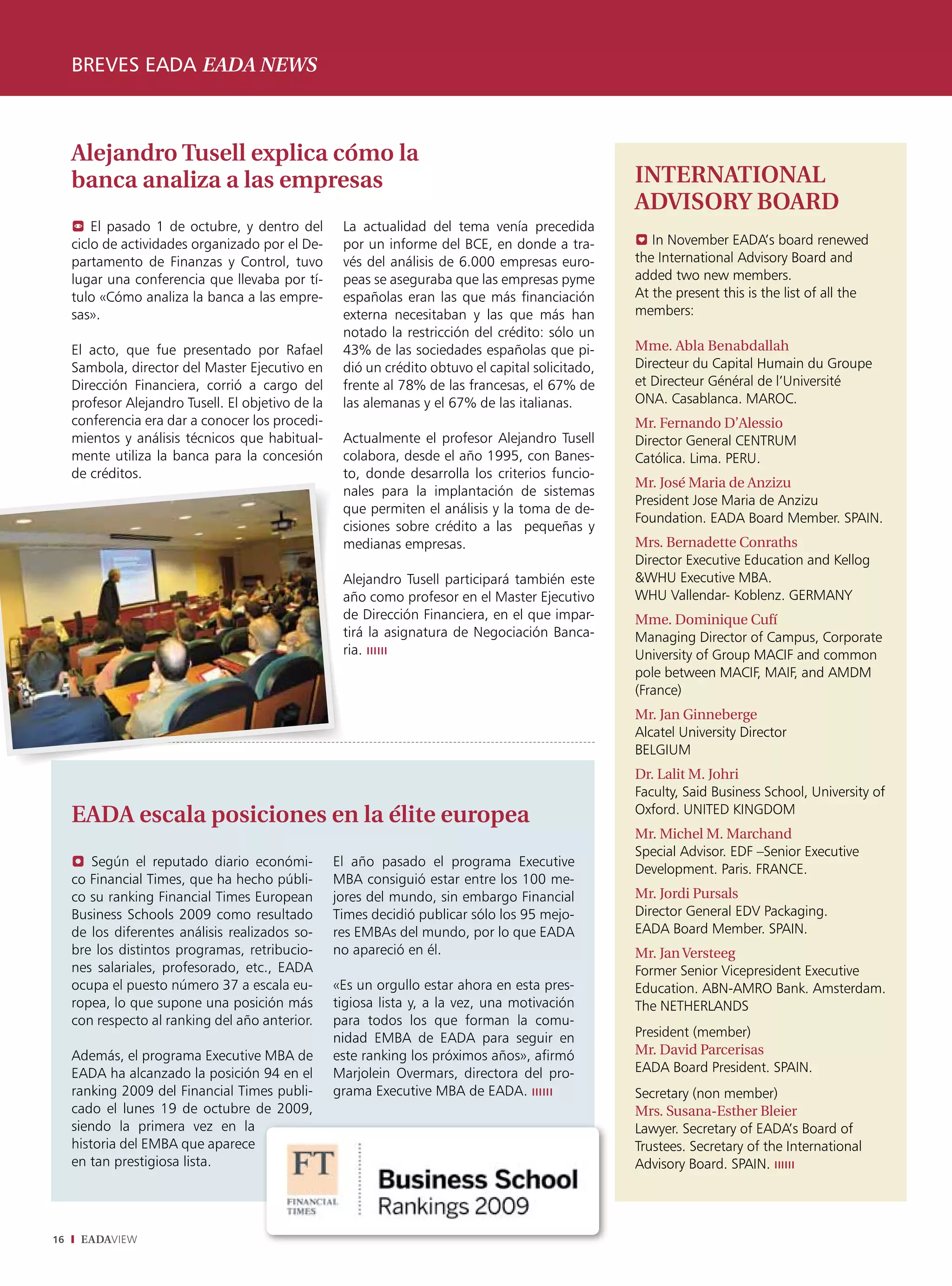 breves eada eada news



     Alejandro Tusell explica cómo la
     banca analiza a las empresas                                                                   INTERNATIONAL
                                                                                                    ADVISORY BOARD
      El pasado 1 de octubre, y dentro del          La actualidad del tema venía precedida
     ciclo de actividades organizado por el De-      por un informe del BCE, en donde a tra-        0 In November EADA’s board renewed
     partamento de Finanzas y Control, tuvo          vés del análisis de 6.000 empresas euro-       the International Advisory Board and
     lugar una conferencia que llevaba por tí-       peas se aseguraba que las empresas pyme        added two new members.
     tulo «Cómo analiza la banca a las empre-        españolas eran las que más financiación        At the present this is the list of all the
     sas».                                           externa necesitaban y las que más han          members:
                                                     notado la restricción del crédito: sólo un
     El acto, que fue presentado por Rafael          43% de las sociedades españolas que pi-        Mme. Abla Benabdallah
     Sambola, director del Master Ejecutivo en       dió un crédito obtuvo el capital solicitado,   Directeur du Capital Humain du Groupe
     Dirección Financiera, corrió a cargo del        frente al 78% de las francesas, el 67% de      et Directeur Général de l’Université
     profesor Alejandro Tusell. El objetivo de la    las alemanas y el 67% de las italianas.        ONA. Casablanca. MAROC.
     conferencia era dar a conocer los procedi-                                                     Mr. Fernando D’Alessio
     mientos y análisis técnicos que habitual-       Actualmente el profesor Alejandro Tusell       Director General CENTRUM
     mente utiliza la banca para la concesión        colabora, desde el año 1995, con Banes-        Católica. Lima. PERU.
     de créditos.                                    to, donde desarrolla los criterios funcio-
                                                                                                    Mr. José Maria de Anzizu
                                                     nales para la implantación de sistemas
                                                                                                    President Jose Maria de Anzizu
                                                     que permiten el análisis y la toma de de-
                                                                                                    Foundation. EADA Board Member. SPAIN.
                                                     cisiones sobre crédito a las pequeñas y
                                                     medianas empresas.                             Mrs. Bernadette Conraths
                                                                                                    Director Executive Education and Kellog
                                                     Alejandro Tusell participará también este      &WHU Executive MBA.
                                                     año como profesor en el Master Ejecutivo       WHU Vallendar- Koblenz. GERMANY
                                                     de Dirección Financiera, en el que impar-      Mme. Dominique Cufí
                                                     tirá la asignatura de Negociación Banca-       Managing Director of Campus, Corporate
                                                     ria. ıııııı                                    University of Group MACIF and common
                                                                                                    pole between MACIF, MAIF, and AMDM
                                                                                                    (France)
                                                                                                    Mr. Jan Ginneberge
                                                                                                    Alcatel University Director
                                                                                                    BELGIUM
                                                                                                    Dr. Lalit M. Johri
                                                                                                    Faculty, Said Business School, University of
                                                                                                    Oxford. UNITED KINGDOM
     EADA escala posiciones en la élite europea
                                                                                                    Mr. Michel M. Marchand
                                                                                                    Special Advisor. EDF –Senior Executive
     ? Según el reputado diario económi-            El año pasado el programa Executive
                                                                                                    Development. Paris. FRANCE.
     co Financial Times, que ha hecho públi-        MBA consiguió estar entre los 100 me-
     co su ranking Financial Times European         jores del mundo, sin embargo Financial          Mr. Jordi Pursals
     Business Schools 2009 como resultado           Times decidió publicar sólo los 95 mejo-        Director General EDV Packaging.
     de los diferentes análisis realizados so-      res EMBAs del mundo, por lo que EADA            EADA Board Member. SPAIN.
     bre los distintos programas, retribucio-       no apareció en él.                              Mr. Jan Versteeg
     nes salariales, profesorado, etc., EADA                                                        Former Senior Vicepresident Executive
     ocupa el puesto número 37 a escala eu-         «Es un orgullo estar ahora en esta pres-        Education. ABN-AMRO Bank. Amsterdam.
     ropea, lo que supone una posición más          tigiosa lista y, a la vez, una motivación       The NETHERLANDS
     con respecto al ranking del año anterior.      para todos los que forman la comu-
                                                    nidad EMBA de EADA para seguir en               President (member)
     Además, el programa Executive MBA de           este ranking los próximos años», afirmó         Mr. David Parcerisas
     EADA ha alcanzado la posición 94 en el         Marjolein Overmars, directora del pro-          EADA Board President. SPAIN.
     ranking 2009 del Financial Times publi-        grama Executive MBA de EADA. ıııııı             Secretary (non member)
     cado el lunes 19 de octubre de 2009,                                                           Mrs. Susana-Esther Bleier
     siendo la primera vez en la                                                                    Lawyer. Secretary of EADA’s Board of
     historia del EMBA que aparece                                                                  Trustees. Secretary of the International
     en tan prestigiosa lista.                                                                      Advisory Board. SPAIN. ıııııı




16    EADAVIEW
 