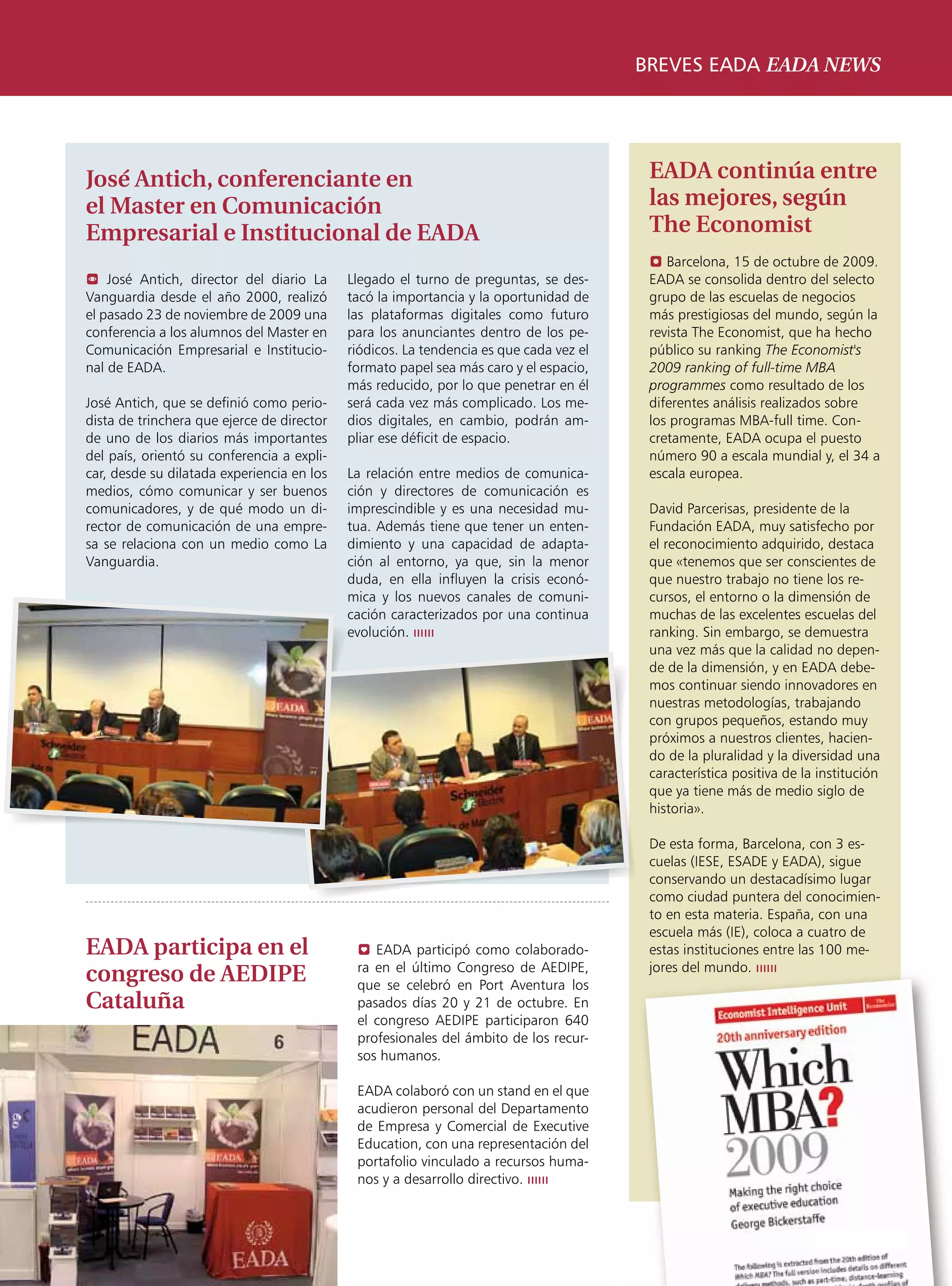 breves eada eada news




José Antich, conferenciante en                                                           EADA continúa entre
el Master en Comunicación                                                                las mejores, según
Empresarial e Institucional de EADA                                                      The Economist
                                                                                         ? Barcelona, 15 de octubre de 2009.
 José Antich, director del diario La       Llegado el turno de preguntas, se des-       EADA se consolida dentro del selecto
Vanguardia desde el año 2000, realizó       tacó la importancia y la oportunidad de      grupo de las escuelas de negocios
el pasado 23 de noviembre de 2009 una       las plataformas digitales como futuro        más prestigiosas del mundo, según la
conferencia a los alumnos del Master en     para los anunciantes dentro de los pe-       revista The Economist, que ha hecho
Comunicación Empresarial e Institucio-      riódicos. La tendencia es que cada vez el    público su ranking The Economist's
nal de EADA.                                formato papel sea más caro y el espacio,     2009 ranking of full-time MBA
                                            más reducido, por lo que penetrar en él      programmes como resultado de los
José Antich, que se definió como perio-     será cada vez más complicado. Los me-        diferentes análisis realizados sobre
dista de trinchera que ejerce de director   dios digitales, en cambio, podrán am-        los programas MBA-full time. Con-
de uno de los diarios más importantes       pliar ese déficit de espacio.                cretamente, EADA ocupa el puesto
del país, orientó su conferencia a expli-                                                número 90 a escala mundial y, el 34 a
car, desde su dilatada experiencia en los   La relación entre medios de comunica-        escala europea.
medios, cómo comunicar y ser buenos         ción y directores de comunicación es
comunicadores, y de qué modo un di-         imprescindible y es una necesidad mu-        David Parcerisas, presidente de la
rector de comunicación de una empre-        tua. Además tiene que tener un enten-        Fundación EADA, muy satisfecho por
sa se relaciona con un medio como La        dimiento y una capacidad de adapta-          el reconocimiento adquirido, destaca
Vanguardia.                                 ción al entorno, ya que, sin la menor        que «tenemos que ser conscientes de
                                            duda, en ella influyen la crisis econó-      que nuestro trabajo no tiene los re-
                                            mica y los nuevos canales de comuni-         cursos, el entorno o la dimensión de
                                            cación caracterizados por una continua       muchas de las excelentes escuelas del
                                            evolución. ıııııı                            ranking. Sin embargo, se demuestra
                                                                                         una vez más que la calidad no depen-
                                                                                         de de la dimensión, y en EADA debe-
                                                                                         mos continuar siendo innovadores en
                                                                                         nuestras metodologías, trabajando
                                                                                         con grupos pequeños, estando muy
                                                                                         próximos a nuestros clientes, hacien-
                                                                                         do de la pluralidad y la diversidad una
                                                                                         característica positiva de la institución
                                                                                         que ya tiene más de medio siglo de
                                                                                         historia».

                                                                                         De esta forma, Barcelona, con 3 es-
                                                                                         cuelas (IESE, ESADE y EADA), sigue
                                                                                         conservando un destacadísimo lugar
                                                                                         como ciudad puntera del conocimien-
                                                                                         to en esta materia. España, con una
                                                                                         escuela más (IE), coloca a cuatro de
EADA participa en el                         0 EADA participó como colaborado-           estas instituciones entre las 100 me-
                                             ra en el último Congreso de AEDIPE,         jores del mundo. ıııııı
congreso de AEDIPE                           que se celebró en Port Aventura los
Cataluña                                     pasados días 20 y 21 de octubre. En
                                             el congreso AEDIPE participaron 640
                                             profesionales del ámbito de los recur-
                                             sos humanos.

                                             EADA colaboró con un stand en el que
                                             acudieron personal del Departamento
                                             de Empresa y Comercial de Executive
                                             Education, con una representación del
                                             portafolio vinculado a recursos huma-
                                             nos y a desarrollo directivo. ıııııı



                                                                                                                      EADAVIEW       17
 