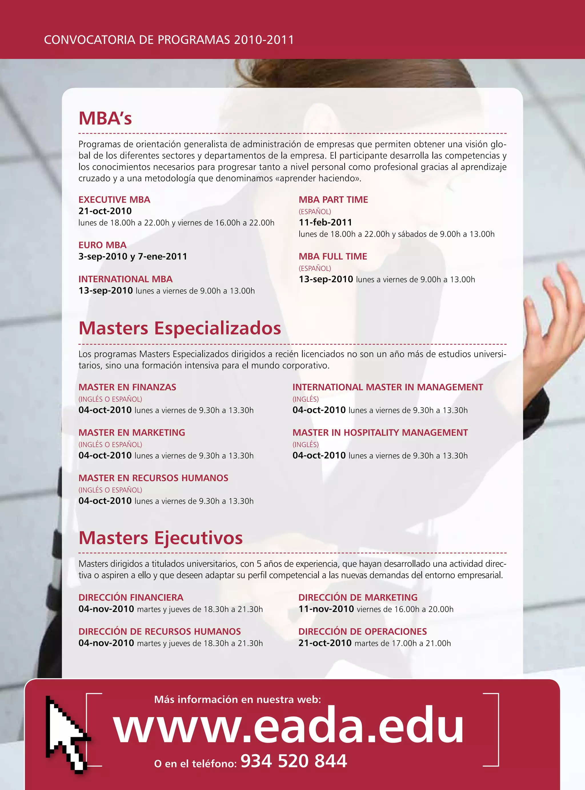 CONVOCATORIA DE PROGRAMAS 2010-2011




    mBa’s
    programas de orientación generalista de administración de empresas que permiten obtener una visión glo-
    bal de los diferentes sectores y departamentos de la empresa. El participante desarrolla las competencias y
    los conocimientos necesarios para progresar tanto a nivel personal como profesional gracias al aprendizaje
    cruzado y a una metodología que denominamos «aprender haciendo».

    execuTive mBa                                              mBa parT Time
    21-oct-2010                                                (ESpAñOl)
    lunes de 18.00h a 22.00h y viernes de 16.00h a 22.00h      11-feb-2011
                                                               lunes de 18.00h a 22.00h y sábados de 9.00h a 13.00h
    euro mBa
    3-sep-2010 y 7-ene-2011                                    mBa Full Time
                                                               (ESpAñOl)
    inTernaTional mBa                                          13-sep-2010 lunes a viernes de 9.00h a 13.00h
    13-sep-2010 lunes a viernes de 9.00h a 13.00h



    masters especializados
    los programas Masters Especializados dirigidos a recién licenciados no son un año más de estudios universi-
    tarios, sino una formación intensiva para el mundo corporativo.

    masTer en Finanzas                                        inTernaTional masTer in managemenT
    (INgléS O ESpAñOl)                                        (INgléS)
    04-oct-2010 lunes a viernes de 9.30h a 13.30h             04-oct-2010 lunes a viernes de 9.30h a 13.30h

    masTer en markeTing                                       masTer in hospiTaliTy managemenT
    (INgléS O ESpAñOl)                                        (INgléS)
    04-oct-2010 lunes a viernes de 9.30h a 13.30h            04-oct-2010 lunes a viernes de 9.30h a 13.30h

    masTer en recursos humanos
    (INgléS O ESpAñOl)
    04-oct-2010 lunes a viernes de 9.30h a 13.30h



    masters ejecutivos
    Masters dirigidos a titulados universitarios, con 5 años de experiencia, que hayan desarrollado una actividad direc-
    tiva o aspiren a ello y que deseen adaptar su perfil competencial a las nuevas demandas del entorno empresarial.

    Dirección Financiera                                       Dirección De markeTing
    04-nov-2010 martes y jueves de 18.30h a 21.30h             11-nov-2010 viernes de 16.00h a 20.00h

    Dirección De recursos humanos                              Dirección De operaciones
    04-nov-2010 martes y jueves de 18.30h a 21.30h             21-oct-2010 martes de 17.00h a 21.00h




                         más información en nuestra web:


             www.eada.edu
                         o en el teléfono:     934 520 844
 