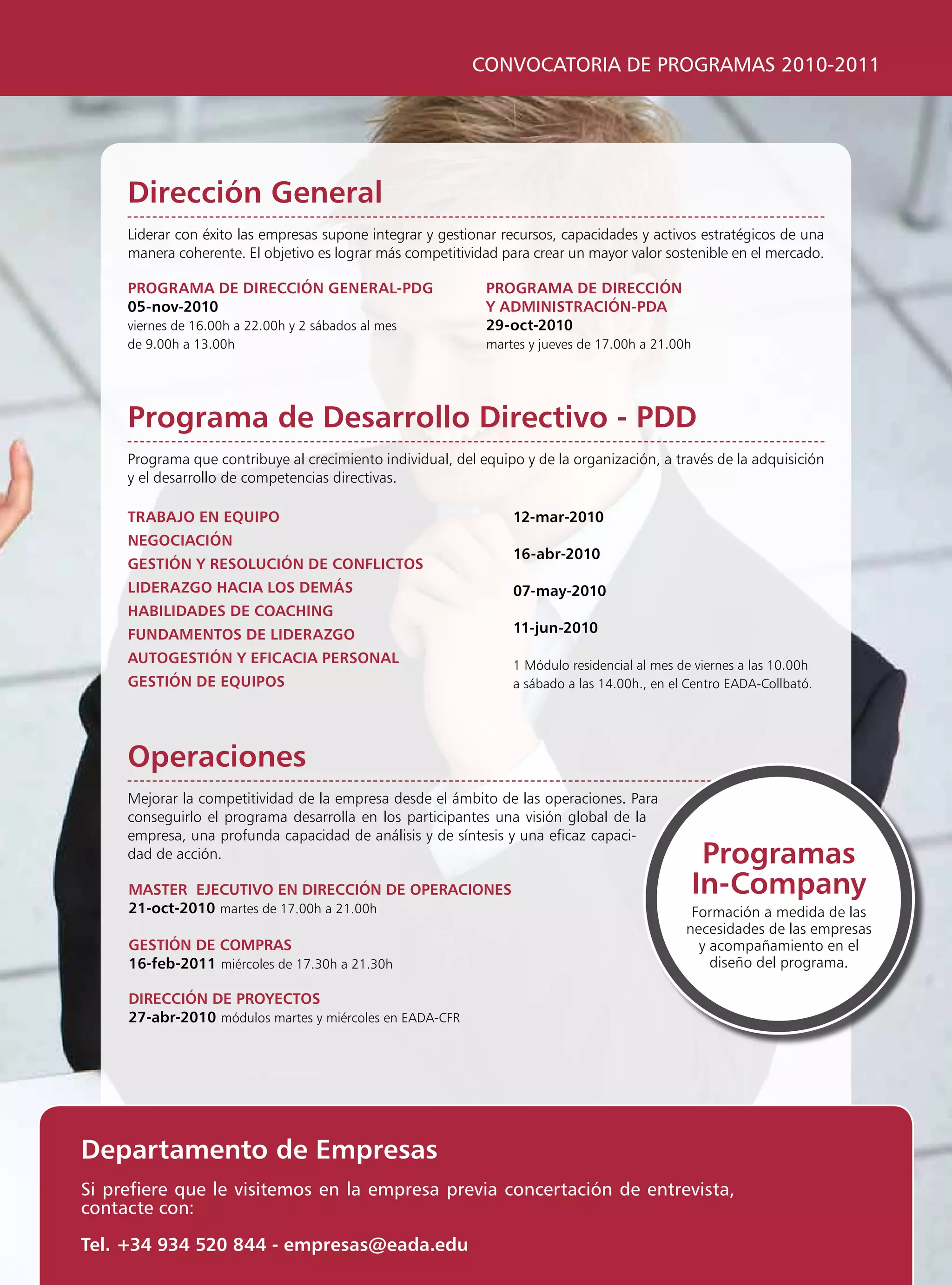 CONVOCATORIA DE PROGRAMAS 2010-2011




     Dirección general
     liderar con éxito las empresas supone integrar y gestionar recursos, capacidades y activos estratégicos de una
     manera coherente. El objetivo es lograr más competitividad para crear un mayor valor sostenible en el mercado.

     programa De Dirección general-pDg                       programa De Dirección
     05-nov-2010                                             y aDminisTración-pDa
     viernes de 16.00h a 22.00h y 2 sábados al mes           29-oct-2010
     de 9.00h a 13.00h                                       martes y jueves de 17.00h a 21.00h




     programa de Desarrollo Directivo - pDD
     programa que contribuye al crecimiento individual, del equipo y de la organización, a través de la adquisición
     y el desarrollo de competencias directivas.

     TraBajo en equipo                                           12-mar-2010
     negociación
                                                                 16-abr-2010
     gesTión y resolución De conFlicTos
     liDerazgo hacia los Demás                                   07-may-2010
     haBiliDaDes De coaching
     FunDamenTos De liDerazgo                                    11-jun-2010

     auTogesTión y eFicacia personal                             1 Módulo residencial al mes de viernes a las 10.00h
     gesTión De equipos                                          a sábado a las 14.00h., en el Centro EADA-Collbató.




     operaciones
     Mejorar la competitividad de la empresa desde el ámbito de las operaciones. para
     conseguirlo el programa desarrolla en los participantes una visión global de la
     empresa, una profunda capacidad de análisis y de síntesis y una eficaz capaci-
     dad de acción.                                                                                programas
     masTer ejecuTivo en Dirección De operaciones                                                 in-company
     21-oct-2010 martes de 17.00h a 21.00h                                                     Formación a medida de las
                                                                                              necesidades de las empresas
     gesTión De compras                                                                         y acompañamiento en el
     16-feb-2011 miércoles de 17.30h a 21.30h                                                     diseño del programa.

     Dirección De proyecTos
     27-abr-2010 módulos martes y miércoles en EADA-CFR




Departamento de empresas
Si prefiere que le visitemos en la empresa previa concertación de entrevista,
contacte con:

Tel. +34 934 520 844 - empresas@eada.edu
 