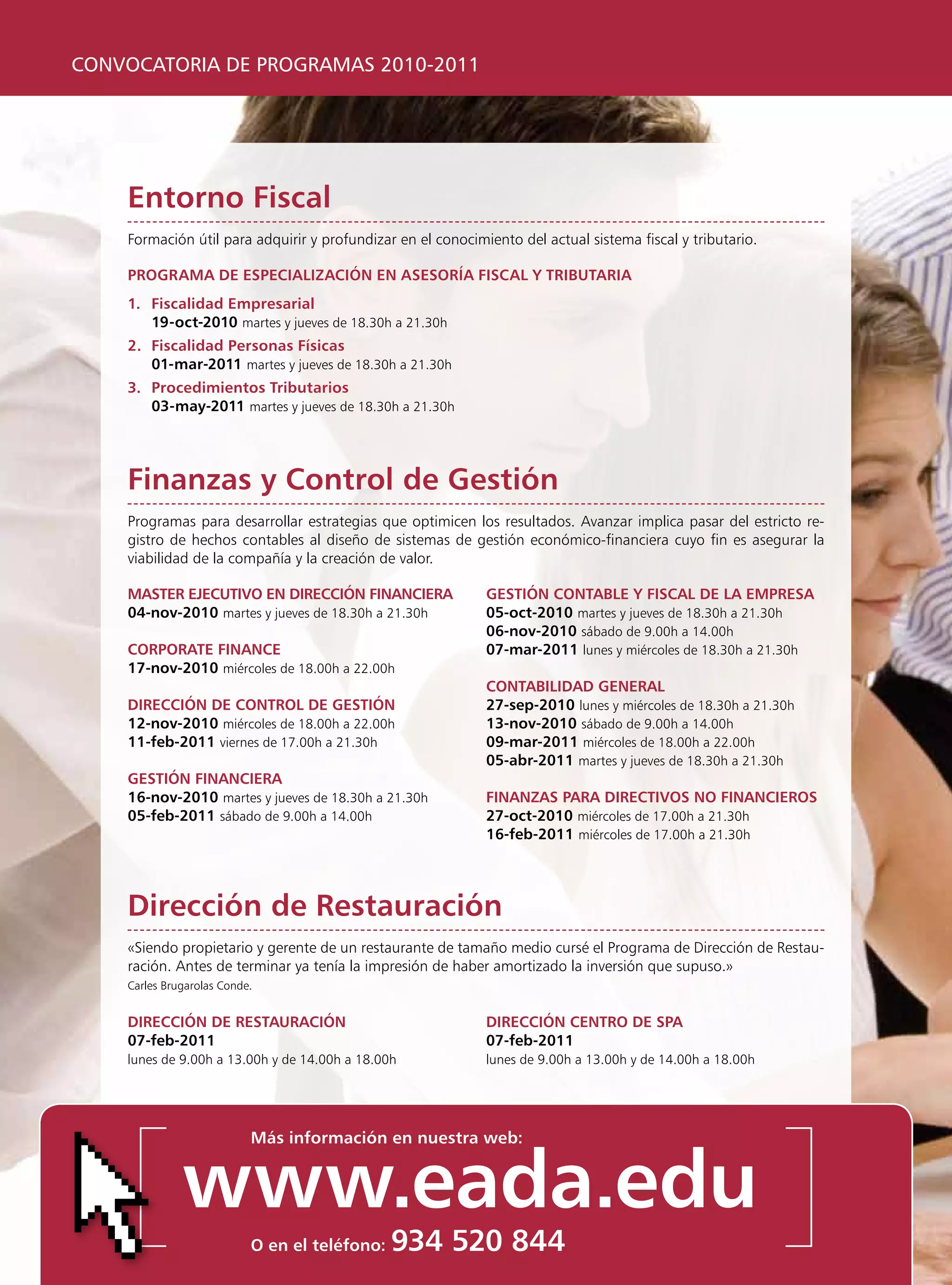 CONVOCATORIA DE PROGRAMAS 2010-2011




    entorno Fiscal
    Formación útil para adquirir y profundizar en el conocimiento del actual sistema fiscal y tributario.

    programa De especialización en asesoría Fiscal y TriBuTaria
    1. Fiscalidad empresarial
       19-oct-2010 martes y jueves de 18.30h a 21.30h
    2. Fiscalidad personas Físicas
       01-mar-2011 martes y jueves de 18.30h a 21.30h
    3. procedimientos Tributarios
       03-may-2011 martes y jueves de 18.30h a 21.30h




    Finanzas y control de gestión
    programas para desarrollar estrategias que optimicen los resultados. Avanzar implica pasar del estricto re-
    gistro de hechos contables al diseño de sistemas de gestión económico-financiera cuyo fin es asegurar la
    viabilidad de la compañía y la creación de valor.

    masTer ejecuTivo en Dirección Financiera                 gesTión conTaBle y Fiscal De la empresa
    04-nov-2010 martes y jueves de 18.30h a 21.30h           05-oct-2010 martes y jueves de 18.30h a 21.30h
                                                             06-nov-2010 sábado de 9.00h a 14.00h
    corporaTe Finance                                        07-mar-2011 lunes y miércoles de 18.30h a 21.30h
    17-nov-2010 miércoles de 18.00h a 22.00h
                                                             conTaBiliDaD general
    Dirección De conTrol De gesTión                          27-sep-2010 lunes y miércoles de 18.30h a 21.30h
    12-nov-2010 miércoles de 18.00h a 22.00h                 13-nov-2010 sábado de 9.00h a 14.00h
    11-feb-2011 viernes de 17.00h a 21.30h                   09-mar-2011 miércoles de 18.00h a 22.00h
                                                             05-abr-2011 martes y jueves de 18.30h a 21.30h
    gesTión Financiera
    16-nov-2010 martes y jueves de 18.30h a 21.30h           Finanzas para DirecTivos no Financieros
    05-feb-2011 sábado de 9.00h a 14.00h                     27-oct-2010 miércoles de 17.00h a 21.30h
                                                             16-feb-2011 miércoles de 17.00h a 21.30h




    Dirección de restauración
    «Siendo propietario y gerente de un restaurante de tamaño medio cursé el programa de Dirección de Restau-
    ración. Antes de terminar ya tenía la impresión de haber amortizado la inversión que supuso.»
    Carles Brugarolas Conde.


    Dirección De resTauración                                Dirección cenTro De spa
    07-feb-2011                                              07-feb-2011
    lunes de 9.00h a 13.00h y de 14.00h a 18.00h             lunes de 9.00h a 13.00h y de 14.00h a 18.00h




                           más información en nuestra web:


              www.eada.edu
                           o en el teléfono:   934 520 844
 
