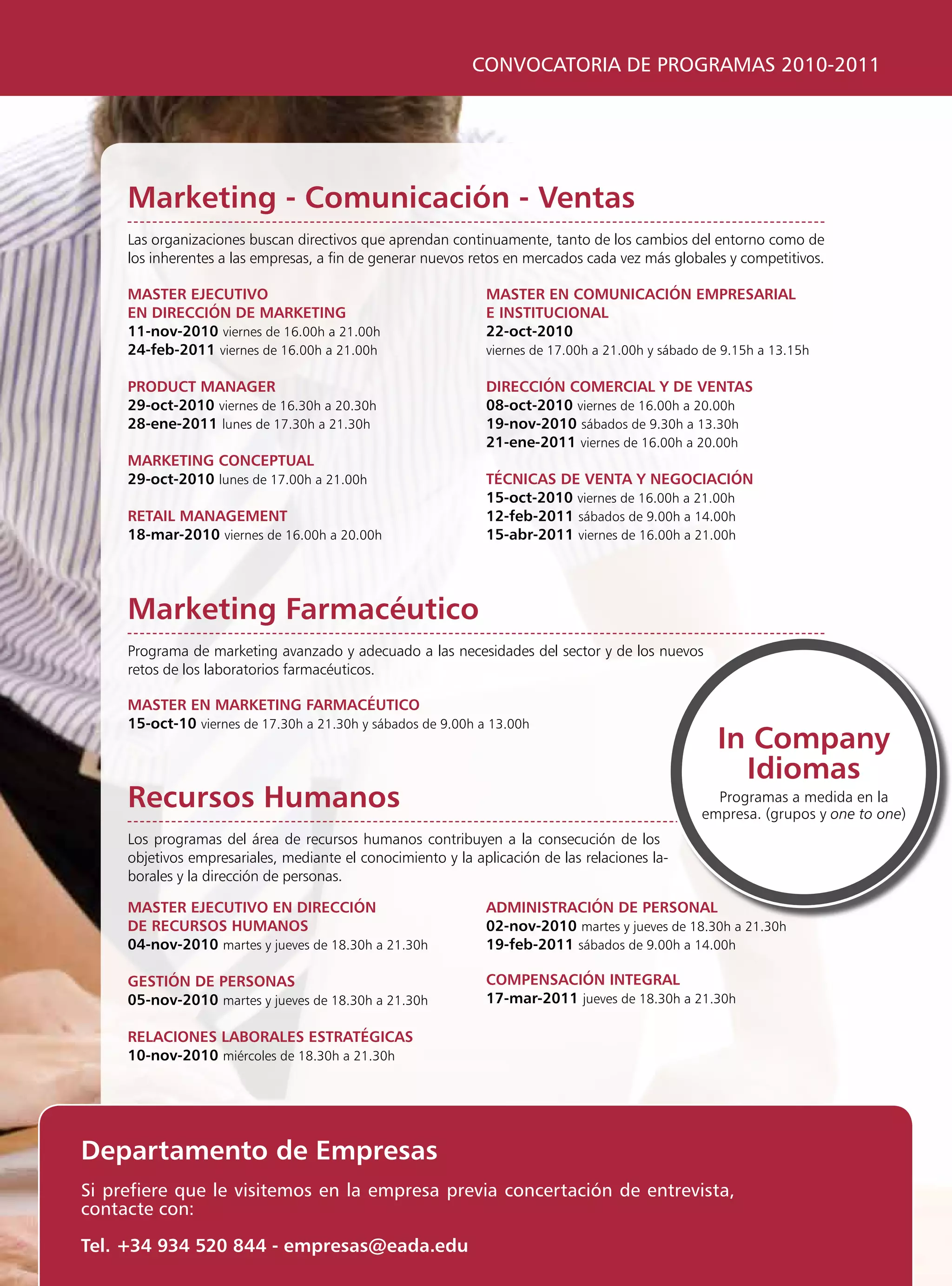 CONVOCATORIA DE PROGRAMAS 2010-2011




     marketing - comunicación - ventas
     las organizaciones buscan directivos que aprendan continuamente, tanto de los cambios del entorno como de
     los inherentes a las empresas, a fin de generar nuevos retos en mercados cada vez más globales y competitivos.

     masTer ejecuTivo                                         masTer en comunicación empresarial
     en Dirección De markeTing                                e insTiTucional
     11-nov-2010 viernes de 16.00h a 21.00h                   22-oct-2010
     24-feb-2011 viernes de 16.00h a 21.00h                   viernes de 17.00h a 21.00h y sábado de 9.15h a 13.15h

     proDucT manager                                          Dirección comercial y De venTas
     29-oct-2010 viernes de 16.30h a 20.30h                   08-oct-2010 viernes de 16.00h a 20.00h
     28-ene-2011 lunes de 17.30h a 21.30h                     19-nov-2010 sábados de 9.30h a 13.30h
                                                              21-ene-2011 viernes de 16.00h a 20.00h
     markeTing concepTual
     29-oct-2010 lunes de 17.00h a 21.00h                     Técnicas De venTa y negociación
                                                              15-oct-2010 viernes de 16.00h a 21.00h
     reTail managemenT                                        12-feb-2011 sábados de 9.00h a 14.00h
     18-mar-2010 viernes de 16.00h a 20.00h                   15-abr-2011 viernes de 16.00h a 21.00h




     marketing Farmacéutico
     programa de marketing avanzado y adecuado a las necesidades del sector y de los nuevos
     retos de los laboratorios farmacéuticos.

     masTer en markeTing FarmacéuTico
     15-oct-10 viernes de 17.30h a 21.30h y sábados de 9.00h a 13.00h
                                                                                                   in company
                                                                                                     idiomas
     recursos humanos                                                                              programas a medida en la
                                                                                                 empresa. (grupos y one to one)
     los programas del área de recursos humanos contribuyen a la consecución de los
     objetivos empresariales, mediante el conocimiento y la aplicación de las relaciones la-
     borales y la dirección de personas.

     masTer ejecuTivo en Dirección                            aDminisTración De personal
     De recursos humanos                                      02-nov-2010 martes y jueves de 18.30h a 21.30h
     04-nov-2010 martes y jueves de 18.30h a 21.30h           19-feb-2011 sábados de 9.00h a 14.00h

     gesTión De personas                                      compensación inTegral
     05-nov-2010 martes y jueves de 18.30h a 21.30h           17-mar-2011 jueves de 18.30h a 21.30h

     relaciones laBorales esTraTégicas
     10-nov-2010 miércoles de 18.30h a 21.30h




Departamento de empresas
Si prefiere que le visitemos en la empresa previa concertación de entrevista,
contacte con:

Tel. +34 934 520 844 - empresas@eada.edu
 