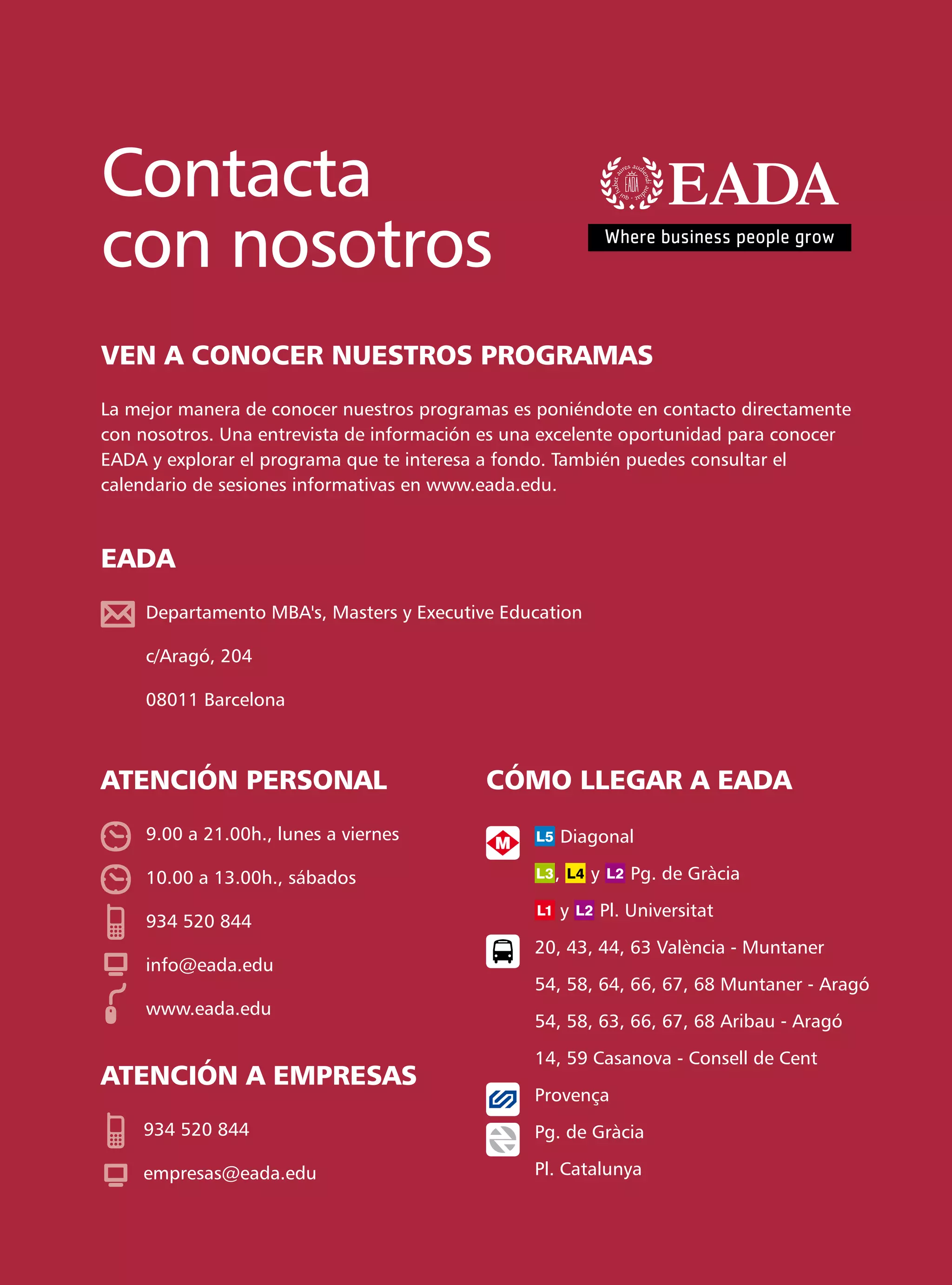 Contacta
con nosotros
VEN A CONOCER NUESTROS PROGRAMAS
La mejor manera de conocer nuestros programas es poniéndote en contacto directamente
con nosotros. Una entrevista de información es una excelente oportunidad para conocer
EADA y explorar el programa que te interesa a fondo. También puedes consultar el
calendario de sesiones informativas en www.eada.edu.



EADA
     Departamento MBA's, Masters y Executive Education

     c/Aragó, 204

     08011 Barcelona



ATENCIÓN PERSONAL                          CÓMO LLEGAR A EADA
     9.00 a 21.00h., lunes a viernes                Diagonal

     10.00 a 13.00h., sábados                      ,     y       Pg. de Gràcia

                                                    y        Pl. Universitat
     934 520 844
                                                 20, 43, 44, 63 València - Muntaner
     info@eada.edu
                                                 54, 58, 64, 66, 67, 68 Muntaner - Aragó
     www.eada.edu
                                                 54, 58, 63, 66, 67, 68 Aribau - Aragó

                                                 14, 59 Casanova - Consell de Cent
ATENCIÓN A EMPRESAS
                                                 Provença
    934 520 844                                  Pg. de Gràcia

    empresas@eada.edu                            Pl. Catalunya
 
