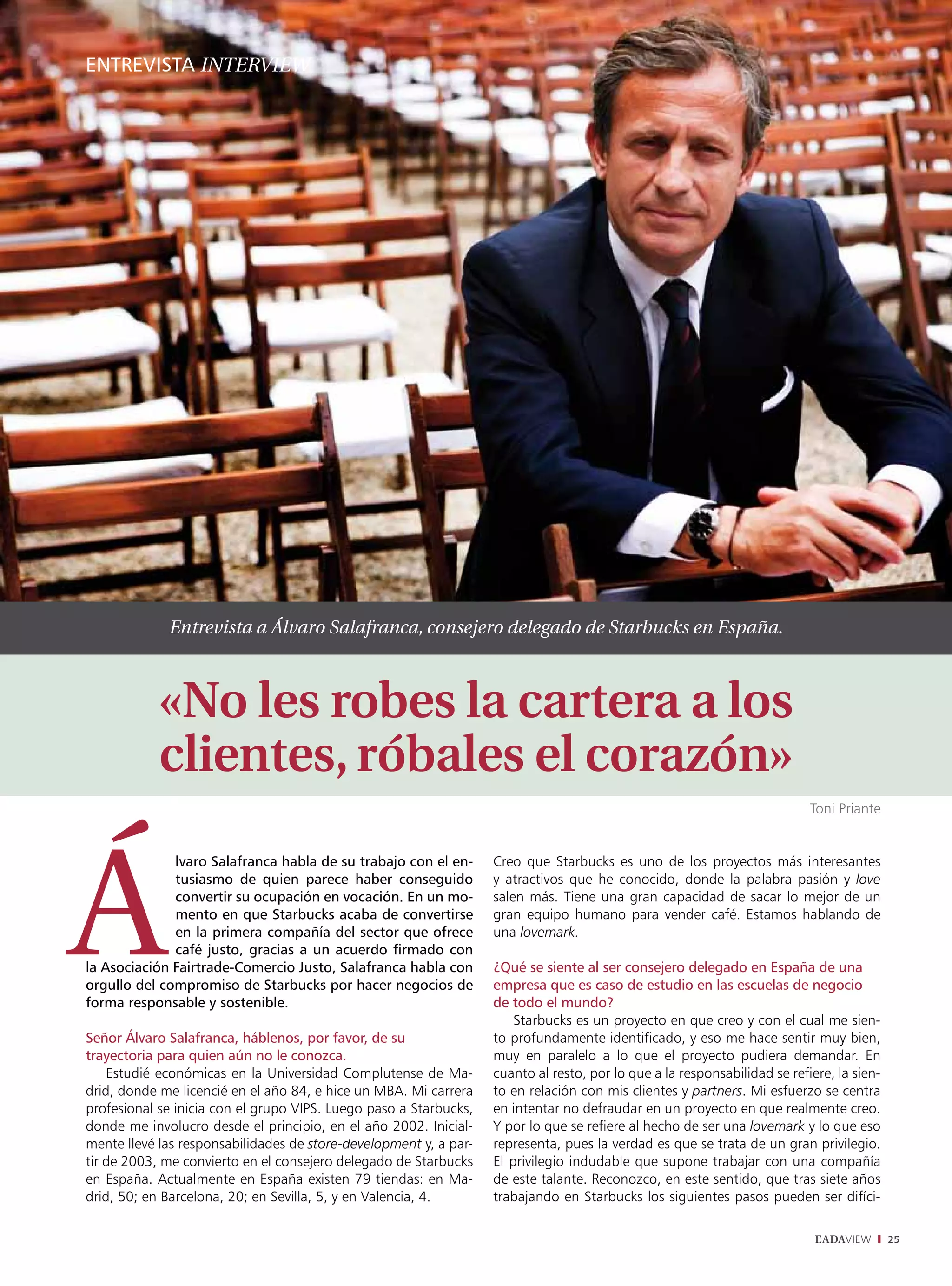 EntrEviStA intErviEw




             Entrevista a Álvaro Salafranca, consejero delegado de Starbucks en España.



            «No les robes la cartera a los
            clientes, róbales el corazón»
                                                                                                                           Toni Priante


              lvaro Salafranca habla de su trabajo con el en-      Creo que Starbucks es uno de los proyectos más interesantes
              tusiasmo de quien parece haber conseguido            y atractivos que he conocido, donde la palabra pasión y love
              convertir su ocupación en vocación. En un mo-        salen más. Tiene una gran capacidad de sacar lo mejor de un
              mento en que Starbucks acaba de convertirse          gran equipo humano para vender café. Estamos hablando de
              en la primera compañía del sector que ofrece         una lovemark.
              café justo, gracias a un acuerdo firmado con
la Asociación Fairtrade-Comercio Justo, Salafranca habla con       ¿Qué se siente al ser consejero delegado en España de una
orgullo del compromiso de Starbucks por hacer negocios de          empresa que es caso de estudio en las escuelas de negocio
forma responsable y sostenible.                                    de todo el mundo?
                                                                       Starbucks es un proyecto en que creo y con el cual me sien-
Señor Álvaro Salafranca, háblenos, por favor, de su                to profundamente identificado, y eso me hace sentir muy bien,
trayectoria para quien aún no le conozca.                          muy en paralelo a lo que el proyecto pudiera demandar. En
    Estudié económicas en la Universidad Complutense de Ma-        cuanto al resto, por lo que a la responsabilidad se refiere, la sien-
drid, donde me licencié en el año 84, e hice un MBA. Mi carrera    to en relación con mis clientes y partners. Mi esfuerzo se centra
profesional se inicia con el grupo VIPS. Luego paso a Starbucks,   en intentar no defraudar en un proyecto en que realmente creo.
donde me involucro desde el principio, en el año 2002. Inicial-    Y por lo que se refiere al hecho de ser una lovemark y lo que eso
mente llevé las responsabilidades de store-development y, a par-   representa, pues la verdad es que se trata de un gran privilegio.
tir de 2003, me convierto en el consejero delegado de Starbucks    El privilegio indudable que supone trabajar con una compañía
en España. Actualmente en España existen 79 tiendas: en Ma-        de este talante. Reconozco, en este sentido, que tras siete años
drid, 50; en Barcelona, 20; en Sevilla, 5, y en Valencia, 4.       trabajando en Starbucks los siguientes pasos pueden ser difíci-

                                                                                                                            EADAVIEW       25
 