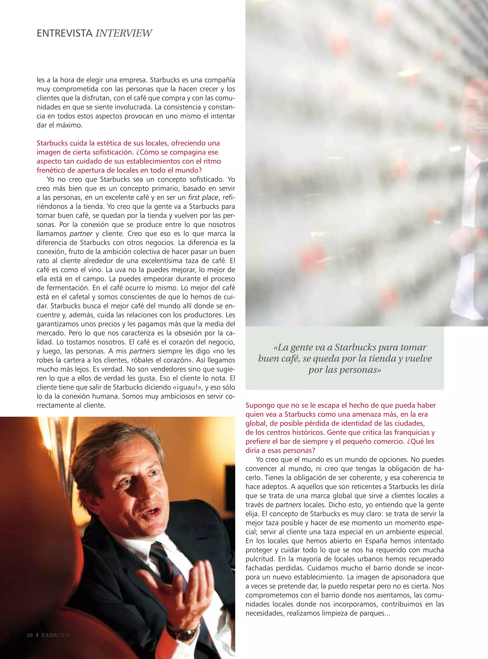 EntrEviStA intErviEw



     les a la hora de elegir una empresa. Starbucks es una compañía
     muy comprometida con las personas que la hacen crecer y los
     clientes que la disfrutan, con el café que compra y con las comu-
     nidades en que se siente involucrada. La consistencia y constan-
     cia en todos estos aspectos provocan en uno mismo el intentar
     dar el máximo.

     Starbucks cuida la estética de sus locales, ofreciendo una
     imagen de cierta sofisticación. ¿Cómo se compagina ese
     aspecto tan cuidado de sus establecimientos con el ritmo
     frenético de apertura de locales en todo el mundo?
         Yo no creo que Starbucks sea un concepto sofisticado. Yo
     creo más bien que es un concepto primario, basado en servir
     a las personas, en un excelente café y en ser un first place, refi-
     riéndonos a la tienda. Yo creo que la gente va a Starbucks para
     tomar buen café, se quedan por la tienda y vuelven por las per-
     sonas. Por la conexión que se produce entre lo que nosotros
     llamamos partner y cliente. Creo que eso es lo que marca la
     diferencia de Starbucks con otros negocios. La diferencia es la
     conexión, fruto de la ambición colectiva de hacer pasar un buen
     rato al cliente alrededor de una excelentísima taza de café. El
     café es como el vino. La uva no la puedes mejorar, lo mejor de
     ella está en el campo. La puedes empeorar durante el proceso
     de fermentación. En el café ocurre lo mismo. Lo mejor del café
     está en el cafetal y somos conscientes de que lo hemos de cui-
     dar. Starbucks busca el mejor café del mundo allí donde se en-
     cuentre y, además, cuida las relaciones con los productores. Les
     garantizamos unos precios y les pagamos más que la media del
     mercado. Pero lo que nos caracteriza es la obsesión por la ca-
     lidad. Lo tostamos nosotros. El café es el corazón del negocio,
     y luego, las personas. A mis partners siempre les digo «no les               «La gente va a Starbucks para tomar
     robes la cartera a los clientes, róbales el corazón». Así llegamos        buen café, se queda por la tienda y vuelve
     mucho más lejos. Es verdad. No son vendedores sino que sugie-                         por las personas»
     ren lo que a ellos de verdad les gusta. Eso el cliente lo nota. El
     cliente tiene que salir de Starbucks diciendo «¡guau!», y eso sólo
     lo da la conexión humana. Somos muy ambiciosos en servir co-
     rrectamente al cliente.                                               Supongo que no se le escapa el hecho de que pueda haber
                                                                           quien vea a Starbucks como una amenaza más, en la era
                                                                           global, de posible pérdida de identidad de las ciudades,
                                                                           de los centros históricos. Gente que critica las franquicias y
                                                                           prefiere el bar de siempre y el pequeño comercio. ¿Qué les
                                                                           diría a esas personas?
                                                                               Yo creo que el mundo es un mundo de opciones. No puedes
                                                                           convencer al mundo, ni creo que tengas la obligación de ha-
                                                                           cerlo. Tienes la obligación de ser coherente, y esa coherencia te
                                                                           hace adeptos. A aquellos que son reticentes a Starbucks les diría
                                                                           que se trata de una marca global que sirve a clientes locales a
                                                                           través de partners locales. Dicho esto, yo entiendo que la gente
                                                                           elija. El concepto de Starbucks es muy claro: se trata de servir la
                                                                           mejor taza posible y hacer de ese momento un momento espe-
                                                                           cial; servir al cliente una taza especial en un ambiente especial.
                                                                           En los locales que hemos abierto en España hemos intentado
                                                                           proteger y cuidar todo lo que se nos ha requerido con mucha
                                                                           pulcritud. En la mayoría de locales urbanos hemos recuperado
                                                                           fachadas perdidas. Cuidamos mucho el barrio donde se incor-
                                                                           pora un nuevo establecimiento. La imagen de apisonadora que
                                                                           a veces se pretende dar, la puedo respetar pero no es cierta. Nos
                                                                           comprometemos con el barrio donde nos asentamos, las comu-
                                                                           nidades locales donde nos incorporamos, contribuimos en las
                                                                           necesidades, realizamos limpieza de parques...

26    EADAVIEW
 