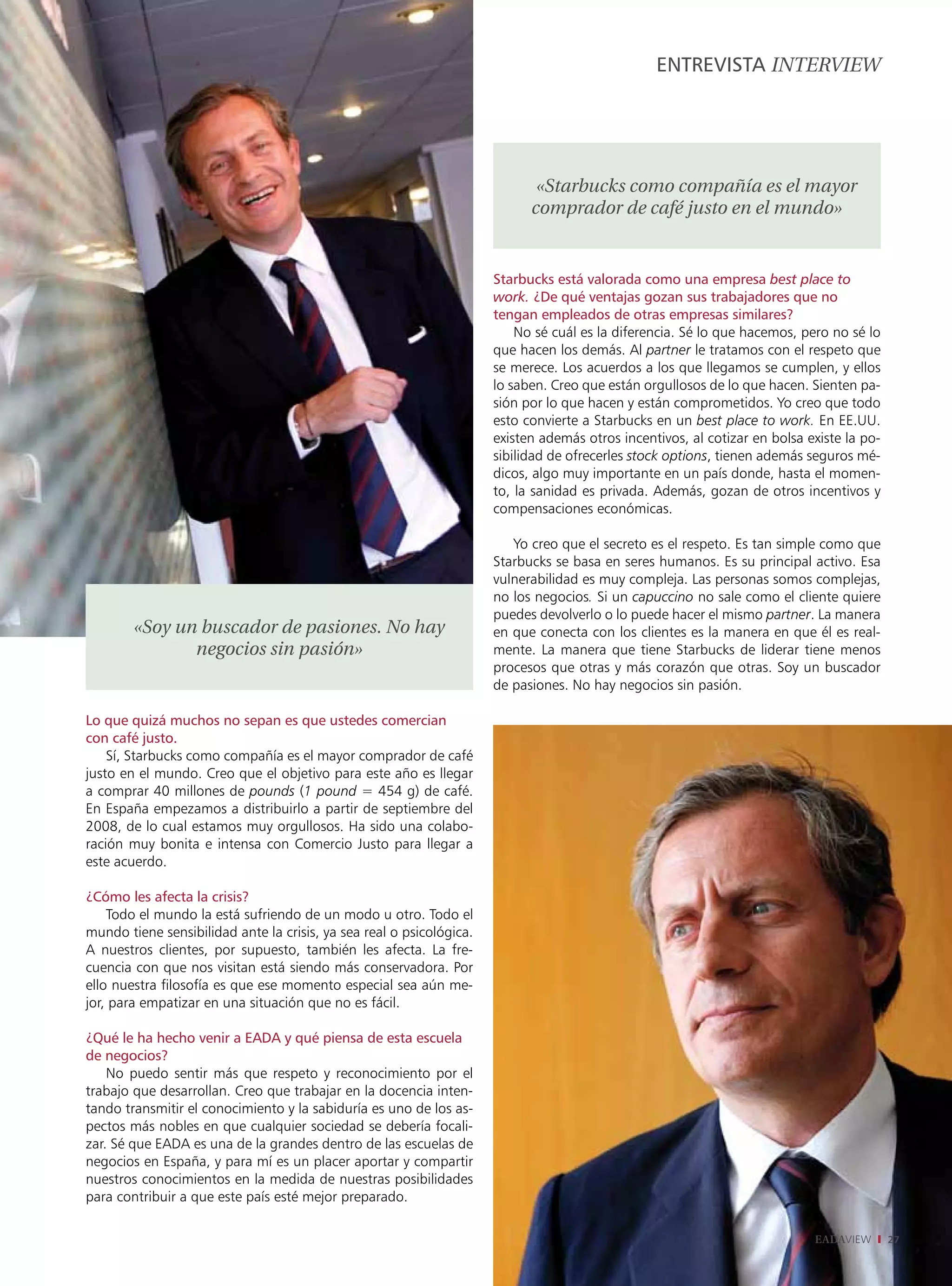 EntrEviStA intErviEw




                                                                             «Starbucks como compañía es el mayor
                                                                            comprador de café justo en el mundo»


                                                                      Starbucks está valorada como una empresa best place to
                                                                      work. ¿De qué ventajas gozan sus trabajadores que no
                                                                      tengan empleados de otras empresas similares?
                                                                          No sé cuál es la diferencia. Sé lo que hacemos, pero no sé lo
                                                                      que hacen los demás. Al partner le tratamos con el respeto que
                                                                      se merece. Los acuerdos a los que llegamos se cumplen, y ellos
                                                                      lo saben. Creo que están orgullosos de lo que hacen. Sienten pa-
                                                                      sión por lo que hacen y están comprometidos. Yo creo que todo
                                                                      esto convierte a Starbucks en un best place to work. En EE.UU.
                                                                      existen además otros incentivos, al cotizar en bolsa existe la po-
                                                                      sibilidad de ofrecerles stock options, tienen además seguros mé-
                                                                      dicos, algo muy importante en un país donde, hasta el momen-
                                                                      to, la sanidad es privada. Además, gozan de otros incentivos y
                                                                      compensaciones económicas.

                                                                         Yo creo que el secreto es el respeto. Es tan simple como que
                                                                      Starbucks se basa en seres humanos. Es su principal activo. Esa
                                                                      vulnerabilidad es muy compleja. Las personas somos complejas,
                                                                      no los negocios. Si un capuccino no sale como el cliente quiere
                                                                      puedes devolverlo o lo puede hacer el mismo partner. La manera
        «Soy un buscador de pasiones. no hay                          en que conecta con los clientes es la manera en que él es real-
               negocios sin pasión»                                   mente. La manera que tiene Starbucks de liderar tiene menos
                                                                      procesos que otras y más corazón que otras. Soy un buscador
                                                                      de pasiones. No hay negocios sin pasión.

Lo que quizá muchos no sepan es que ustedes comercian
con café justo.
    Sí, Starbucks como compañía es el mayor comprador de café
justo en el mundo. Creo que el objetivo para este año es llegar
a comprar 40 millones de pounds (1 pound = 454 g) de café.
En España empezamos a distribuirlo a partir de septiembre del
2008, de lo cual estamos muy orgullosos. Ha sido una colabo-
ración muy bonita e intensa con Comercio Justo para llegar a
este acuerdo.

¿Cómo les afecta la crisis?
    Todo el mundo la está sufriendo de un modo u otro. Todo el
mundo tiene sensibilidad ante la crisis, ya sea real o psicológica.
A nuestros clientes, por supuesto, también les afecta. La fre-
cuencia con que nos visitan está siendo más conservadora. Por
ello nuestra filosofía es que ese momento especial sea aún me-
jor, para empatizar en una situación que no es fácil.

¿Qué le ha hecho venir a EADA y qué piensa de esta escuela
de negocios?
    No puedo sentir más que respeto y reconocimiento por el
trabajo que desarrollan. Creo que trabajar en la docencia inten-
tando transmitir el conocimiento y la sabiduría es uno de los as-
pectos más nobles en que cualquier sociedad se debería focali-
zar. Sé que EADA es una de la grandes dentro de las escuelas de
negocios en España, y para mí es un placer aportar y compartir
nuestros conocimientos en la medida de nuestras posibilidades
para contribuir a que este país esté mejor preparado.

                                                                                                                            EADAVIEW       27
 