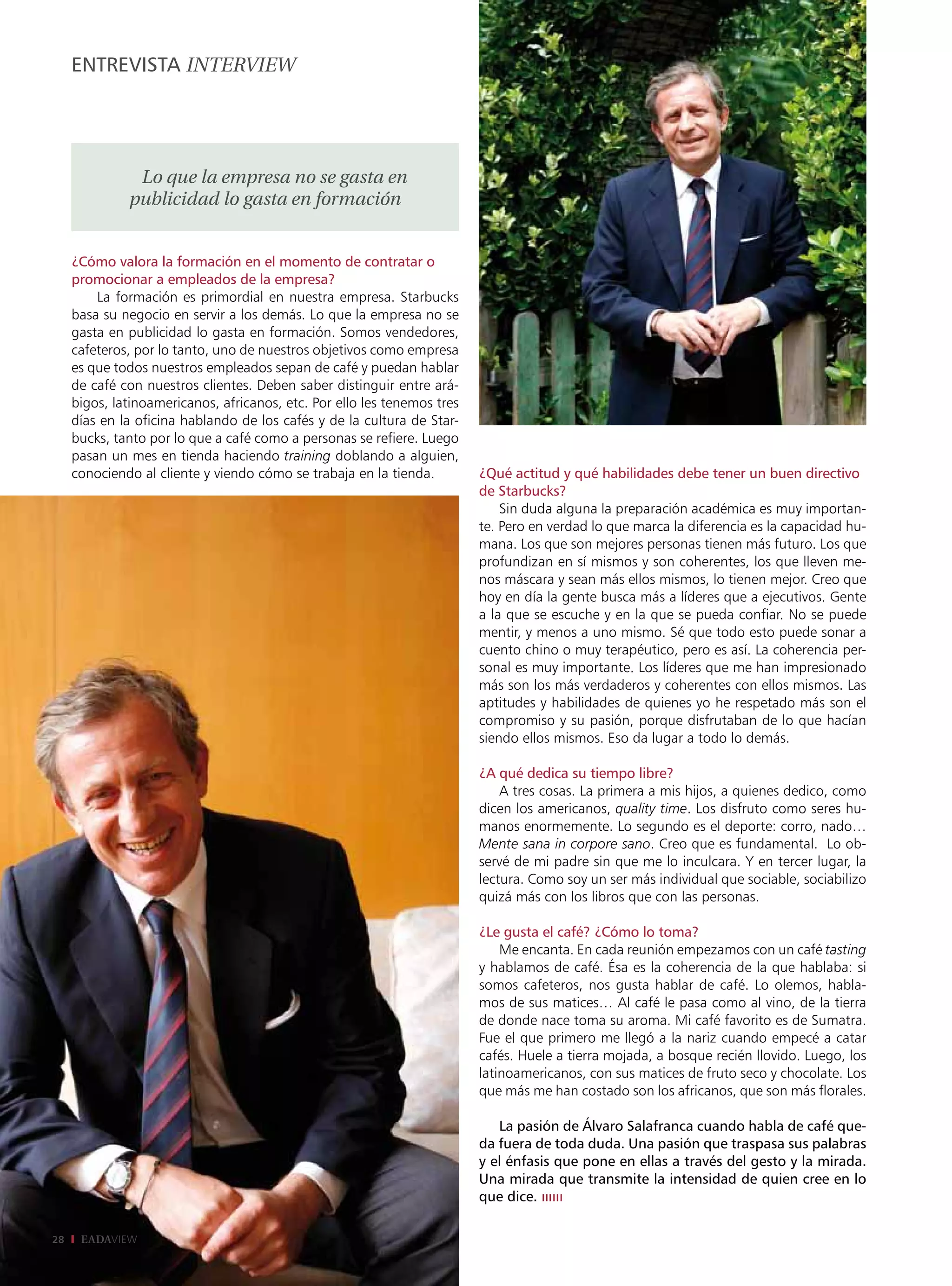 EntrEviStA intErviEw




               Lo que la empresa no se gasta en
              publicidad lo gasta en formación


     ¿Cómo valora la formación en el momento de contratar o
     promocionar a empleados de la empresa?
         La formación es primordial en nuestra empresa. Starbucks
     basa su negocio en servir a los demás. Lo que la empresa no se
     gasta en publicidad lo gasta en formación. Somos vendedores,
     cafeteros, por lo tanto, uno de nuestros objetivos como empresa
     es que todos nuestros empleados sepan de café y puedan hablar
     de café con nuestros clientes. Deben saber distinguir entre ará-
     bigos, latinoamericanos, africanos, etc. Por ello les tenemos tres
     días en la oficina hablando de los cafés y de la cultura de Star-
     bucks, tanto por lo que a café como a personas se refiere. Luego
     pasan un mes en tienda haciendo training doblando a alguien,
     conociendo al cliente y viendo cómo se trabaja en la tienda.         ¿Qué actitud y qué habilidades debe tener un buen directivo
                                                                          de Starbucks?
                                                                              Sin duda alguna la preparación académica es muy importan-
                                                                          te. Pero en verdad lo que marca la diferencia es la capacidad hu-
                                                                          mana. Los que son mejores personas tienen más futuro. Los que
                                                                          profundizan en sí mismos y son coherentes, los que lleven me-
                                                                          nos máscara y sean más ellos mismos, lo tienen mejor. Creo que
                                                                          hoy en día la gente busca más a líderes que a ejecutivos. Gente
                                                                          a la que se escuche y en la que se pueda confiar. No se puede
                                                                          mentir, y menos a uno mismo. Sé que todo esto puede sonar a
                                                                          cuento chino o muy terapéutico, pero es así. La coherencia per-
                                                                          sonal es muy importante. Los líderes que me han impresionado
                                                                          más son los más verdaderos y coherentes con ellos mismos. Las
                                                                          aptitudes y habilidades de quienes yo he respetado más son el
                                                                          compromiso y su pasión, porque disfrutaban de lo que hacían
                                                                          siendo ellos mismos. Eso da lugar a todo lo demás.

                                                                          ¿A qué dedica su tiempo libre?
                                                                              A tres cosas. La primera a mis hijos, a quienes dedico, como
                                                                          dicen los americanos, quality time. Los disfruto como seres hu-
                                                                          manos enormemente. Lo segundo es el deporte: corro, nado…
                                                                          Mente sana in corpore sano. Creo que es fundamental. Lo ob-
                                                                          servé de mi padre sin que me lo inculcara. Y en tercer lugar, la
                                                                          lectura. Como soy un ser más individual que sociable, sociabilizo
                                                                          quizá más con los libros que con las personas.

                                                                          ¿Le gusta el café? ¿Cómo lo toma?
                                                                              Me encanta. En cada reunión empezamos con un café tasting
                                                                          y hablamos de café. Ésa es la coherencia de la que hablaba: si
                                                                          somos cafeteros, nos gusta hablar de café. Lo olemos, habla-
                                                                          mos de sus matices… Al café le pasa como al vino, de la tierra
                                                                          de donde nace toma su aroma. Mi café favorito es de Sumatra.
                                                                          Fue el que primero me llegó a la nariz cuando empecé a catar
                                                                          cafés. Huele a tierra mojada, a bosque recién llovido. Luego, los
                                                                          latinoamericanos, con sus matices de fruto seco y chocolate. Los
                                                                          que más me han costado son los africanos, que son más florales.

                                                                             La pasión de Álvaro Salafranca cuando habla de café que-
                                                                          da fuera de toda duda. Una pasión que traspasa sus palabras
                                                                          y el énfasis que pone en ellas a través del gesto y la mirada.
                                                                          Una mirada que transmite la intensidad de quien cree en lo
                                                                          que dice. ıııııı

28    EADAVIEW
 