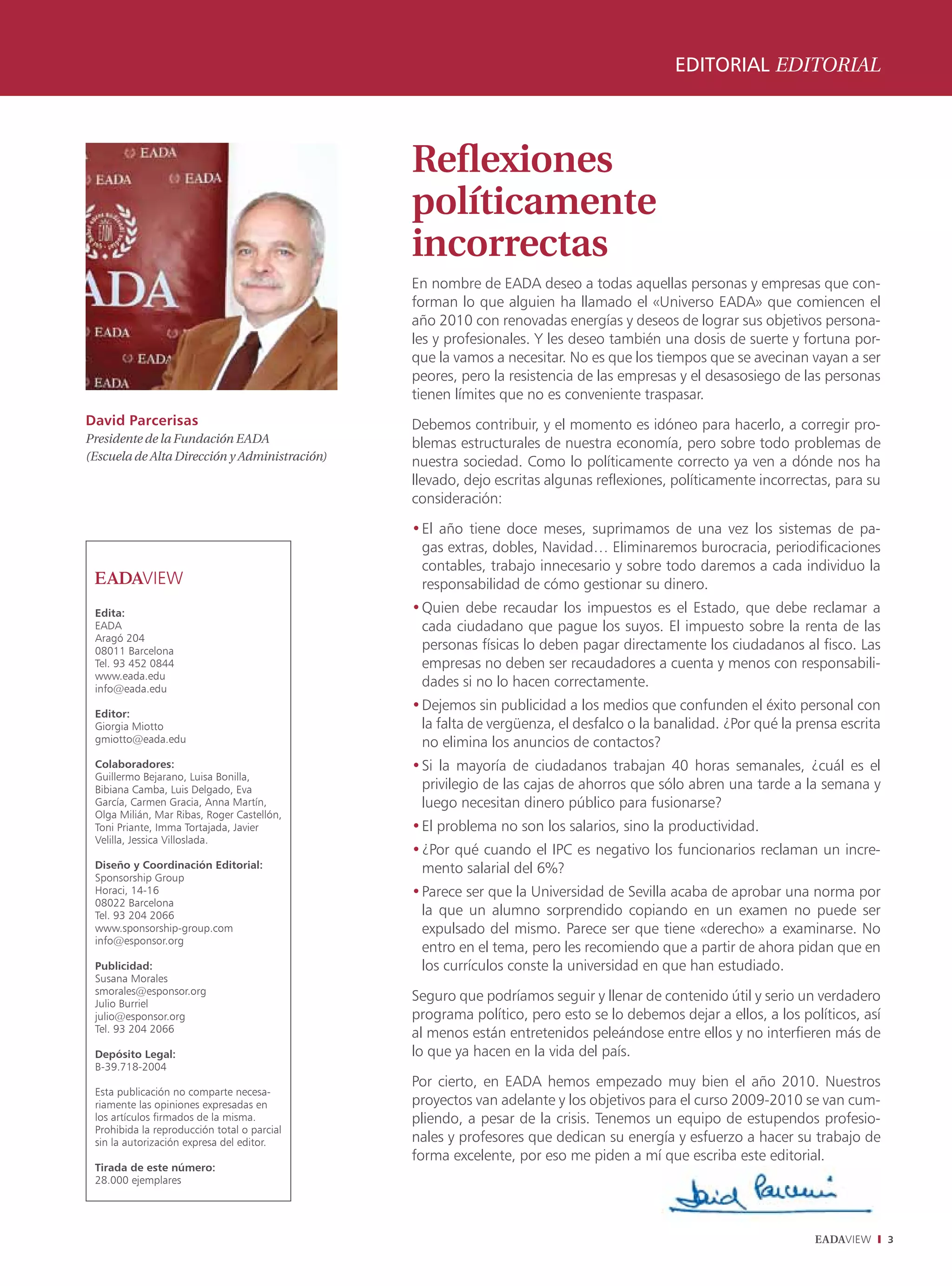 editorial EDitoriAl



                                               Reflexiones
                                               políticamente
                                               incorrectas
                                               En nombre de EADA deseo a todas aquellas personas y empresas que con-
                                               forman lo que alguien ha llamado el «Universo EADA» que comiencen el
                                               año 2010 con renovadas energías y deseos de lograr sus objetivos persona-
                                               les y profesionales. Y les deseo también una dosis de suerte y fortuna por-
                                               que la vamos a necesitar. No es que los tiempos que se avecinan vayan a ser
                                               peores, pero la resistencia de las empresas y el desasosiego de las personas
                                               tienen límites que no es conveniente traspasar.
David Parcerisas                               Debemos contribuir, y el momento es idóneo para hacerlo, a corregir pro-
Presidente de la Fundación EADA                blemas estructurales de nuestra economía, pero sobre todo problemas de
(Escuela de Alta Dirección y Administración)   nuestra sociedad. Como lo políticamente correcto ya ven a dónde nos ha
                                               llevado, dejo escritas algunas reflexiones, políticamente incorrectas, para su
                                               consideración:

                                               • El año tiene doce meses, suprimamos de una vez los sistemas de pa-
                                                 gas extras, dobles, Navidad… Eliminaremos burocracia, periodificaciones
                                                 contables, trabajo innecesario y sobre todo daremos a cada individuo la
                                                 responsabilidad de cómo gestionar su dinero.
 edita:                                        • Quien debe recaudar los impuestos es el Estado, que debe reclamar a
 EADA                                            cada ciudadano que pague los suyos. El impuesto sobre la renta de las
 Aragó 204
 08011 Barcelona                                 personas físicas lo deben pagar directamente los ciudadanos al fisco. Las
 Tel. 93 452 0844                                empresas no deben ser recaudadores a cuenta y menos con responsabili-
 www.eada.edu
 info@eada.edu
                                                 dades si no lo hacen correctamente.

 editor:
                                               • Dejemos sin publicidad a los medios que confunden el éxito personal con
 Giorgia Miotto                                  la falta de vergüenza, el desfalco o la banalidad. ¿Por qué la prensa escrita
 gmiotto@eada.edu                                no elimina los anuncios de contactos?
 Colaboradores:                                • Si la mayoría de ciudadanos trabajan 40 horas semanales, ¿cuál es el
 Guillermo Bejarano, Luisa Bonilla,
 Bibiana Camba, Luis Delgado, Eva                privilegio de las cajas de ahorros que sólo abren una tarde a la semana y
 García, Carmen Gracia, Anna Martín,             luego necesitan dinero público para fusionarse?
 Olga Milián, Mar Ribas, Roger Castellón,
 Toni Priante, Imma Tortajada, Javier          • El problema no son los salarios, sino la productividad.
 Velilla, Jessica Villoslada.
                                               • ¿Por qué cuando el IPC es negativo los funcionarios reclaman un incre-
 Diseño y Coordinación editorial:                mento salarial del 6%?
 Sponsorship Group
 Horaci, 14-16                                 • Parece ser que la Universidad de Sevilla acaba de aprobar una norma por
 08022 Barcelona
 Tel. 93 204 2066                                la que un alumno sorprendido copiando en un examen no puede ser
 www.sponsorship-group.com                       expulsado del mismo. Parece ser que tiene «derecho» a examinarse. No
 info@esponsor.org
                                                 entro en el tema, pero les recomiendo que a partir de ahora pidan que en
 Publicidad:                                     los currículos conste la universidad en que han estudiado.
 Susana Morales
 smorales@esponsor.org
 Julio Burriel
                                               Seguro que podríamos seguir y llenar de contenido útil y serio un verdadero
 julio@esponsor.org                            programa político, pero esto se lo debemos dejar a ellos, a los políticos, así
 Tel. 93 204 2066                              al menos están entretenidos peleándose entre ellos y no interfieren más de
 Depósito legal:                               lo que ya hacen en la vida del país.
 B-39.718-2004
                                               Por cierto, en EADA hemos empezado muy bien el año 2010. Nuestros
 Esta publicación no comparte necesa-
 riamente las opiniones expresadas en          proyectos van adelante y los objetivos para el curso 2009-2010 se van cum-
 los artículos firmados de la misma.           pliendo, a pesar de la crisis. Tenemos un equipo de estupendos profesio-
 Prohibida la reproducción total o parcial
 sin la autorización expresa del editor.       nales y profesores que dedican su energía y esfuerzo a hacer su trabajo de
                                               forma excelente, por eso me piden a mí que escriba este editorial.
 tirada de este número:
 28.000 ejemplares




                                                                                                                  EADAVIEW       3
 