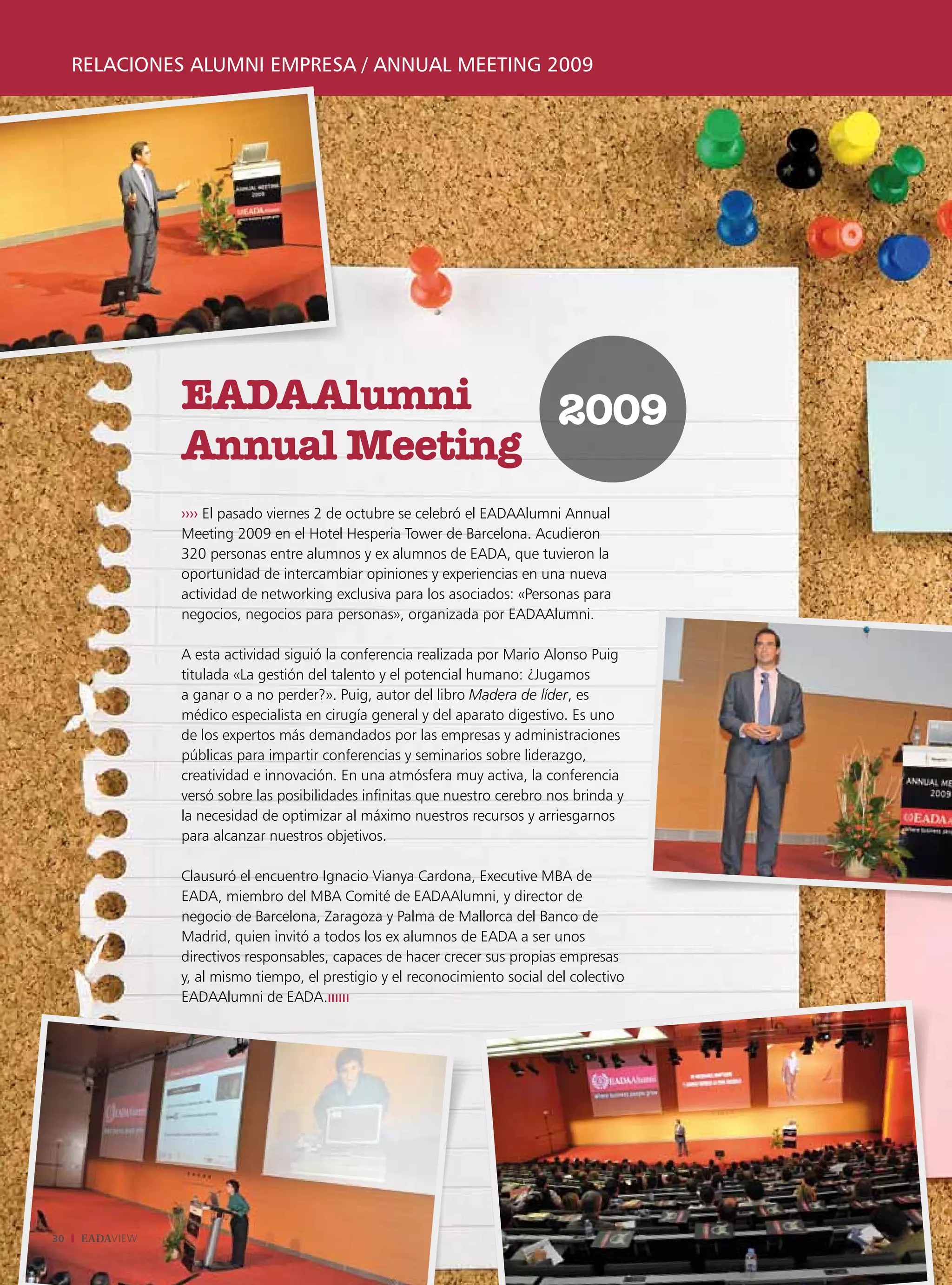 relaciones alumni empresa / annual meeting 2009




                EADAAlumni     2009
                Annual Meeting
                ›››› El pasado viernes 2 de octubre se celebró el EADAAlumni Annual
                Meeting 2009 en el Hotel Hesperia Tower de Barcelona. Acudieron
                320 personas entre alumnos y ex alumnos de EADA, que tuvieron la
                oportunidad de intercambiar opiniones y experiencias en una nueva
                actividad de networking exclusiva para los asociados: «Personas para
                negocios, negocios para personas», organizada por EADAAlumni.

                A esta actividad siguió la conferencia realizada por Mario Alonso Puig
                titulada «La gestión del talento y el potencial humano: ¿Jugamos
                a ganar o a no perder?». Puig, autor del libro Madera de líder, es
                médico especialista en cirugía general y del aparato digestivo. Es uno
                de los expertos más demandados por las empresas y administraciones
                públicas para impartir conferencias y seminarios sobre liderazgo,
                creatividad e innovación. En una atmósfera muy activa, la conferencia
                versó sobre las posibilidades infinitas que nuestro cerebro nos brinda y
                la necesidad de optimizar al máximo nuestros recursos y arriesgarnos
                para alcanzar nuestros objetivos.

                Clausuró el encuentro Ignacio Vianya Cardona, Executive MBA de
                EADA, miembro del MBA Comité de EADAAlumni, y director de
                negocio de Barcelona, Zaragoza y Palma de Mallorca del Banco de
                Madrid, quien invitó a todos los ex alumnos de EADA a ser unos
                directivos responsables, capaces de hacer crecer sus propias empresas
                y, al mismo tiempo, el prestigio y el reconocimiento social del colectivo
                EADAAlumni de EADA.ıııııı




30   EADAVIEW
 