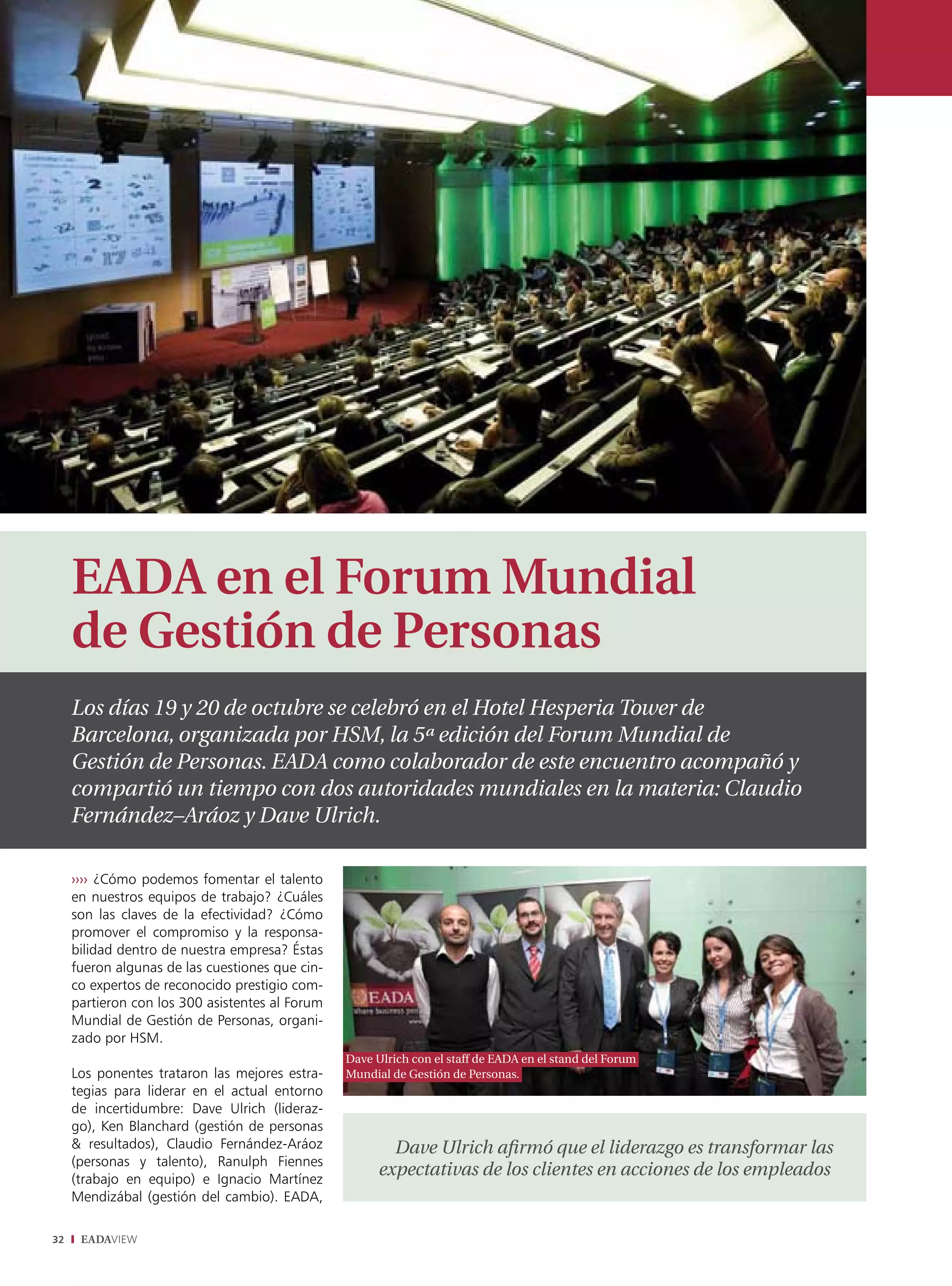 EADA en el Forum Mundial
     de Gestión de Personas
     Los días 19 y 20 de octubre se celebró en el Hotel Hesperia Tower de
     Barcelona, organizada por HSM, la 5ª edición del Forum Mundial de
     Gestión de Personas. EADA como colaborador de este encuentro acompañó y
     compartió un tiempo con dos autoridades mundiales en la materia: Claudio
     Fernández–Aráoz y Dave Ulrich.

     ›››› ¿Cómo podemos fomentar el talento
     en nuestros equipos de trabajo? ¿Cuáles
     son las claves de la efectividad? ¿Cómo
     promover el compromiso y la responsa-
     bilidad dentro de nuestra empresa? Éstas
     fueron algunas de las cuestiones que cin-
     co expertos de reconocido prestigio com-
     partieron con los 300 asistentes al Forum
     Mundial de Gestión de Personas, organi-
     zado por HSM.
                                                 Dave Ulrich con el staff de EADA en el stand del Forum
     Los ponentes trataron las mejores estra-    Mundial de Gestión de Personas.
     tegias para liderar en el actual entorno
     de incertidumbre: Dave Ulrich (lideraz-
     go), Ken Blanchard (gestión de personas
     & resultados), Claudio Fernández-Aráoz              Dave Ulrich afirmó que el liderazgo es transformar las
     (personas y talento), Ranulph Fiennes
     (trabajo en equipo) e Ignacio Martínez
                                                       expectativas de los clientes en acciones de los empleados
     Mendizábal (gestión del cambio). EADA,

32    EADAVIEW
 