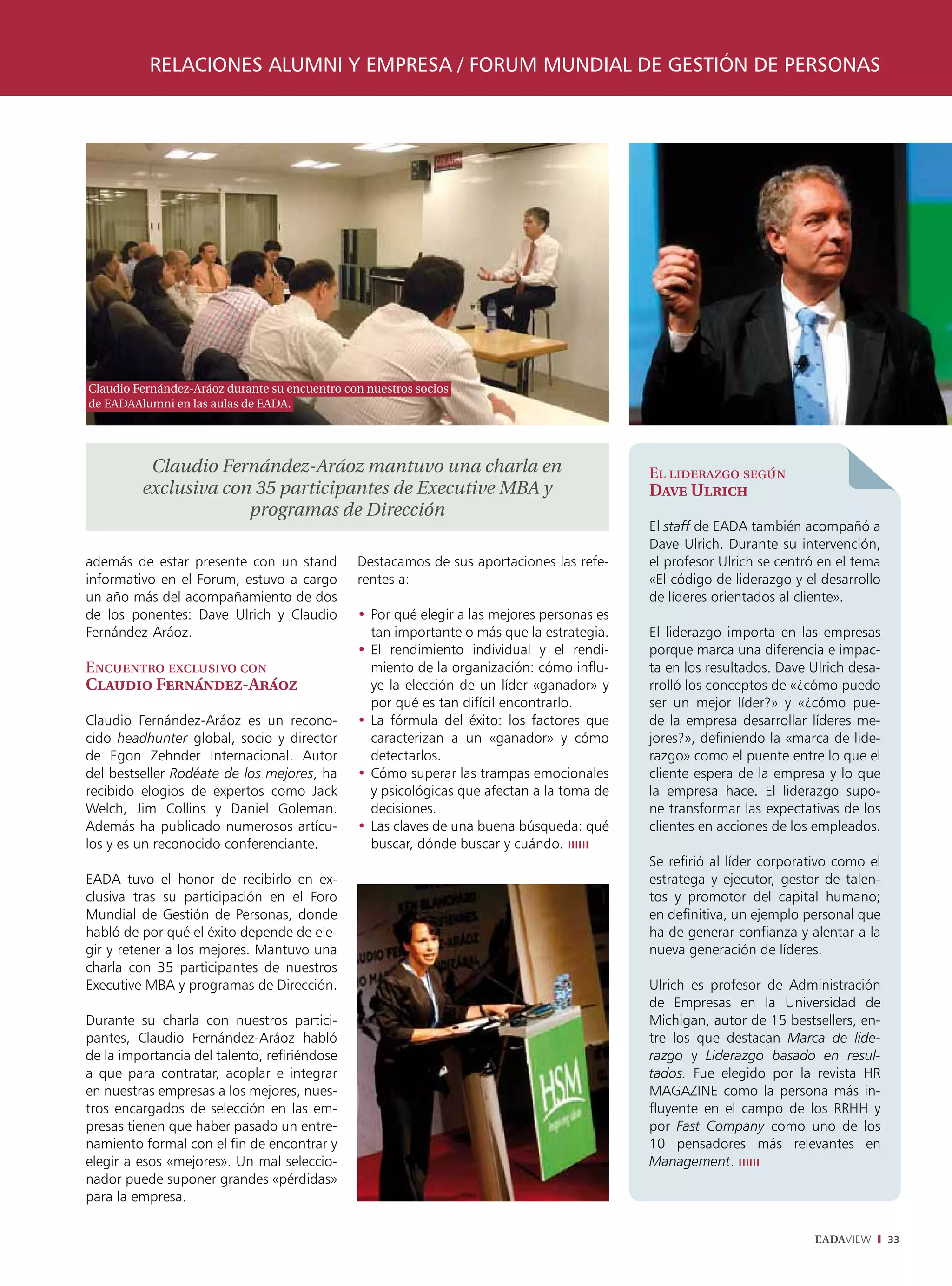 relaciones alumni y empresa / Forum mundial de gestión de personas




Claudio Fernández-Aráoz durante su encuentro con nuestros socios
de EADAAlumni en las aulas de EADA.




          Claudio Fernández-Aráoz mantuvo una charla en                                     El liderazgo según
         exclusiva con 35 participantes de Executive MBA y                                  Dave Ulrich
                      programas de Dirección
                                                                                            El staff de EADA también acompañó a
                                                                                            Dave Ulrich. Durante su intervención,
además de estar presente con un stand          Destacamos de sus aportaciones las refe-     el profesor Ulrich se centró en el tema
informativo en el Forum, estuvo a cargo        rentes a:                                    «El código de liderazgo y el desarrollo
un año más del acompañamiento de dos                                                        de líderes orientados al cliente».
de los ponentes: Dave Ulrich y Claudio         •	Por qué elegir a las mejores personas es
Fernández-Aráoz.                                 tan importante o más que la estrategia.    El liderazgo importa en las empresas
                                               •	El rendimiento individual y el rendi-      porque marca una diferencia e impac-
Encuentro exclusivo con                          miento de la organización: cómo influ-     ta en los resultados. Dave Ulrich desa-
Claudio Fernández-Aráoz                          ye la elección de un líder «ganador» y     rrolló los conceptos de «¿cómo puedo
                                                 por qué es tan difícil encontrarlo.        ser un mejor líder?» y «¿cómo pue-
Claudio Fernández-Aráoz es un recono-          •	La fórmula del éxito: los factores que     de la empresa desarrollar líderes me-
cido headhunter global, socio y director         caracterizan a un «ganador» y cómo         jores?», definiendo la «marca de lide-
de Egon Zehnder Internacional. Autor             detectarlos.                               razgo» como el puente entre lo que el
del bestseller Rodéate de los mejores, ha      •	Cómo superar las trampas emocionales       cliente espera de la empresa y lo que
recibido elogios de expertos como Jack           y psicológicas que afectan a la toma de    la empresa hace. El liderazgo supo-
Welch, Jim Collins y Daniel Goleman.             decisiones.                                ne transformar las expectativas de los
Además ha publicado numerosos artícu-          •	Las claves de una buena búsqueda: qué      clientes en acciones de los empleados.
los y es un reconocido conferenciante.           buscar, dónde buscar y cuándo. ıııııı
                                                                                            Se refirió al líder corporativo como el
EADA tuvo el honor de recibirlo en ex-                                                      estratega y ejecutor, gestor de talen-
clusiva tras su participación en el Foro                                                    tos y promotor del capital humano;
Mundial de Gestión de Personas, donde                                                       en definitiva, un ejemplo personal que
habló de por qué el éxito depende de ele-                                                   ha de generar confianza y alentar a la
gir y retener a los mejores. Mantuvo una                                                    nueva generación de líderes.
charla con 35 participantes de nuestros
Executive MBA y programas de Dirección.                                                     Ulrich es profesor de Administración
                                                                                            de Empresas en la Universidad de
Durante su charla con nuestros partici-                                                     Michigan, autor de 15 bestsellers, en-
pantes, Claudio Fernández-Aráoz habló                                                       tre los que destacan Marca de lide-
de la importancia del talento, refiriéndose                                                 razgo y Liderazgo basado en resul-
a que para contratar, acoplar e integrar                                                    tados. Fue elegido por la revista HR
en nuestras empresas a los mejores, nues-                                                   MAGAZINE como la persona más in-
tros encargados de selección en las em-                                                     fluyente en el campo de los RRHH y
presas tienen que haber pasado un entre-                                                    por Fast Company como uno de los
namiento formal con el fin de encontrar y                                                   10 pensadores más relevantes en
elegir a esos «mejores». Un mal seleccio-                                                   Management. ıııııı
nador puede suponer grandes «pérdidas»
para la empresa.

                                                                                                                       EADAVIEW       33
 
