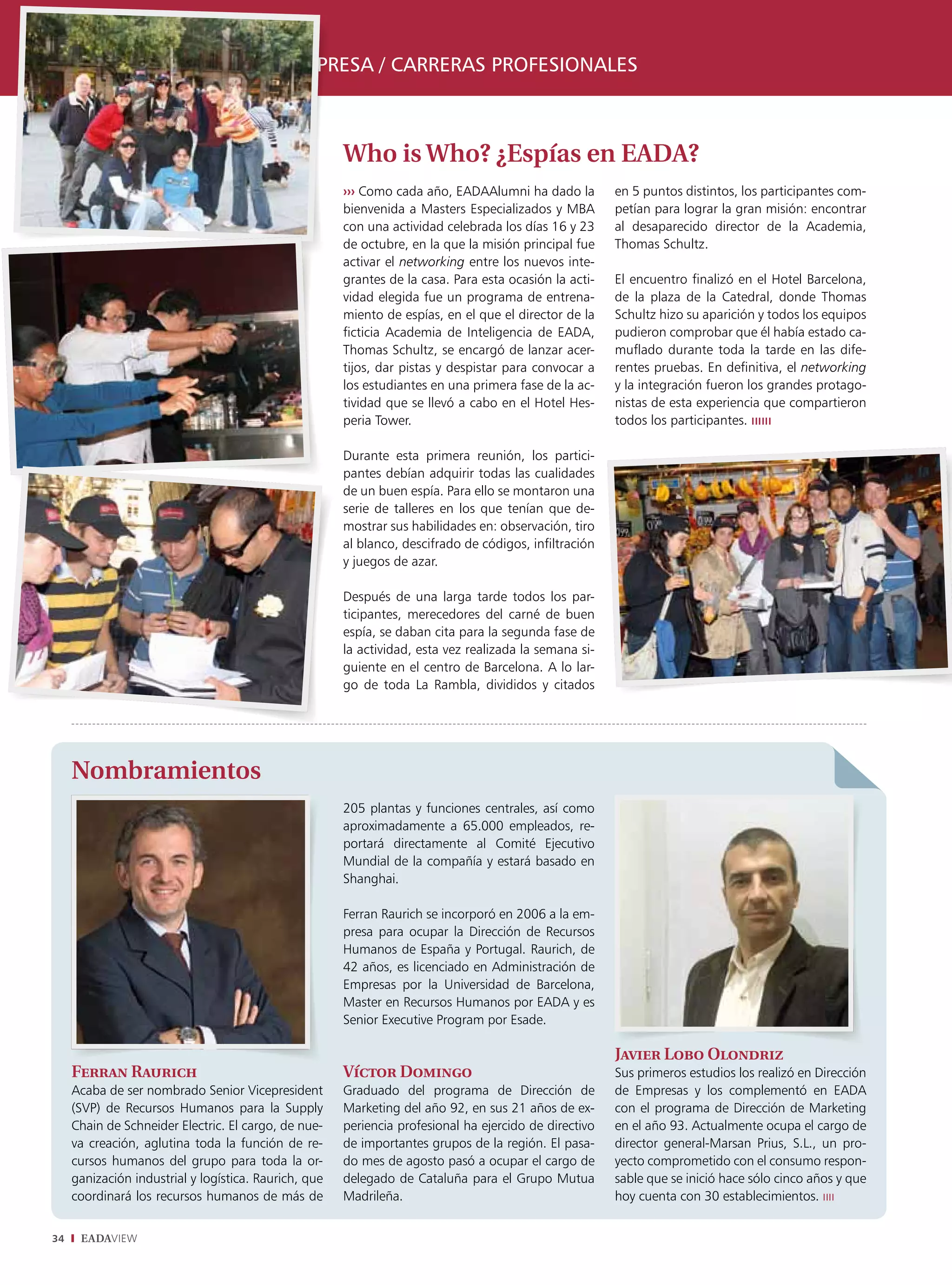 relaciones alumni y empresa / carreras proFesionales



                                                       Who is Who? ¿Espías en EADA?
                                                       ››› Como cada año, EADAAlumni ha dado la         en 5 puntos distintos, los participantes com-
                                                       bienvenida a Masters Especializados y MBA        petían para lograr la gran misión: encontrar
                                                       con una actividad celebrada los días 16 y 23     al desaparecido director de la Academia,
                                                       de octubre, en la que la misión principal fue    Thomas Schultz.
                                                       activar el networking entre los nuevos inte-
                                                       grantes de la casa. Para esta ocasión la acti-   El encuentro finalizó en el Hotel Barcelona,
                                                       vidad elegida fue un programa de entrena-        de la plaza de la Catedral, donde Thomas
                                                       miento de espías, en el que el director de la    Schultz hizo su aparición y todos los equipos
                                                       ficticia Academia de Inteligencia de EADA,       pudieron comprobar que él había estado ca-
                                                       Thomas Schultz, se encargó de lanzar acer-       muflado durante toda la tarde en las dife-
                                                       tijos, dar pistas y despistar para convocar a    rentes pruebas. En definitiva, el networking
                                                       los estudiantes en una primera fase de la ac-    y la integración fueron los grandes protago-
                                                       tividad que se llevó a cabo en el Hotel Hes-     nistas de esta experiencia que compartieron
                                                       peria Tower.                                     todos los participantes. ıııııı

                                                       Durante esta primera reunión, los partici-
                                                       pantes debían adquirir todas las cualidades
                                                       de un buen espía. Para ello se montaron una
                                                       serie de talleres en los que tenían que de-
                                                       mostrar sus habilidades en: observación, tiro
                                                       al blanco, descifrado de códigos, infiltración
                                                       y juegos de azar.

                                                       Después de una larga tarde todos los par-
                                                       ticipantes, merecedores del carné de buen
                                                       espía, se daban cita para la segunda fase de
                                                       la actividad, esta vez realizada la semana si-
                                                       guiente en el centro de Barcelona. A lo lar-
                                                       go de toda La Rambla, divididos y citados




     Nombramientos
                                                       205 plantas y funciones centrales, así como
                                                       aproximadamente a 65.000 empleados, re-
                                                       portará directamente al Comité Ejecutivo
                                                       Mundial de la compañía y estará basado en
                                                       Shanghai.

                                                       Ferran Raurich se incorporó en 2006 a la em-
                                                       presa para ocupar la Dirección de Recursos
                                                       Humanos de España y Portugal. Raurich, de
                                                       42 años, es licenciado en Administración de
                                                       Empresas por la Universidad de Barcelona,
                                                       Master en Recursos Humanos por EADA y es
                                                       Senior Executive Program por Esade.

                                                                                                        Javier Lobo Olondriz
     Ferran Raurich                                    Víctor Domingo                                   Sus primeros estudios los realizó en Dirección
     Acaba de ser nombrado Senior Vicepresident        Graduado del programa de Dirección de            de Empresas y los complementó en EADA
     (SVP) de Recursos Humanos para la Supply          Marketing del año 92, en sus 21 años de ex-      con el programa de Dirección de Marketing
     Chain de Schneider Electric. El cargo, de nue-    periencia profesional ha ejercido de directivo   en el año 93. Actualmente ocupa el cargo de
     va creación, aglutina toda la función de re-      de importantes grupos de la región. El pasa-     director general-Marsan Prius, S.L., un pro-
     cursos humanos del grupo para toda la or-         do mes de agosto pasó a ocupar el cargo de       yecto comprometido con el consumo respon-
     ganización industrial y logística. Raurich, que   delegado de Cataluña para el Grupo Mutua         sable que se inició hace sólo cinco años y que
     coordinará los recursos humanos de más de         Madrileña.                                       hoy cuenta con 30 establecimientos. ıııı


34    EADAVIEW
 