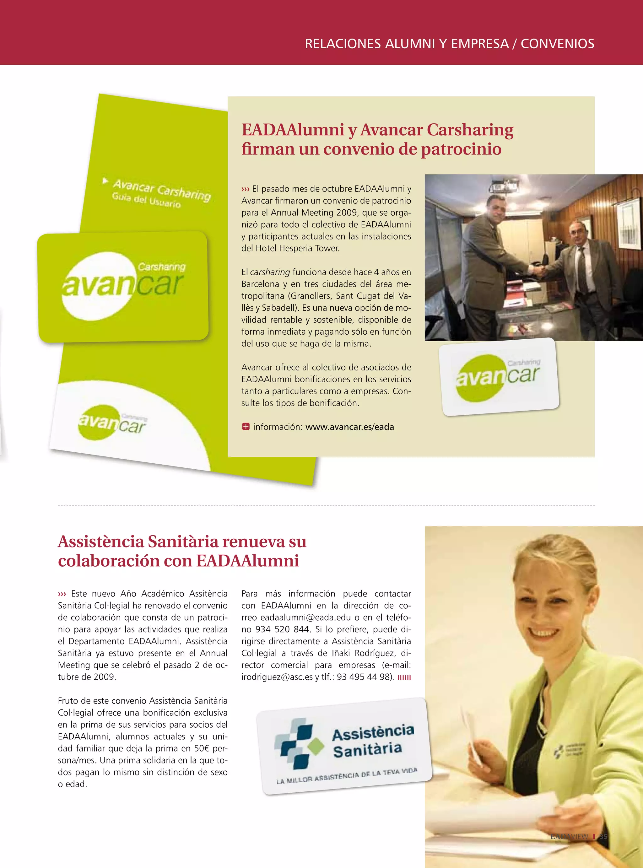 relaciones alumni y empresa / convenios




                                               EADAAlumni y Avancar Carsharing
                                               firman un convenio de patrocinio

                                               ››› El pasado mes de octubre EADAAlumni y
                                               Avancar firmaron un convenio de patrocinio
                                               para el Annual Meeting 2009, que se orga-
                                               nizó para todo el colectivo de EADAAlumni
                                               y participantes actuales en las instalaciones
                                               del Hotel Hesperia Tower.

                                               El carsharing funciona desde hace 4 años en
                                               Barcelona y en tres ciudades del área me-
                                               tropolitana (Granollers, Sant Cugat del Va-
                                               llès y Sabadell). Es una nueva opción de mo-
                                               vilidad rentable y sostenible, disponible de
                                               forma inmediata y pagando sólo en función
                                               del uso que se haga de la misma.

                                               Avancar ofrece al colectivo de asociados de
                                               EADAAlumni bonificaciones en los servicios
                                               tanto a particulares como a empresas. Con-
                                               sulte los tipos de bonificación.

                                               X información: www.avancar.es/eada




Assistència Sanitària renueva su
colaboración con EADAAlumni
››› Este nuevo Año Académico Assitència        Para más información puede contactar
Sanitària Col·legial ha renovado el convenio   con EADAAlumni en la dirección de co-
de colaboración que consta de un patroci-      rreo eadaalumni@eada.edu o en el teléfo-
nio para apoyar las actividades que realiza    no 934 520 844. Si lo prefiere, puede di-
el Departamento EADAAlumni. Assistència        rigirse directamente a Assistència Sanitària
Sanitària ya estuvo presente en el Annual      Col·legial a través de Iñaki Rodríguez, di-
Meeting que se celebró el pasado 2 de oc-      rector comercial para empresas (e-mail:
tubre de 2009.                                 irodriguez@asc.es y tlf.: 93 495 44 98). ıııııı

Fruto de este convenio Assistència Sanitària
Col·legial ofrece una bonificación exclusiva
en la prima de sus servicios para socios del
EADAAlumni, alumnos actuales y su uni-
dad familiar que deja la prima en 50€ per-
sona/mes. Una prima solidaria en la que to-
dos pagan lo mismo sin distinción de sexo
o edad.




                                                                                                 EADAVIEW   35
 