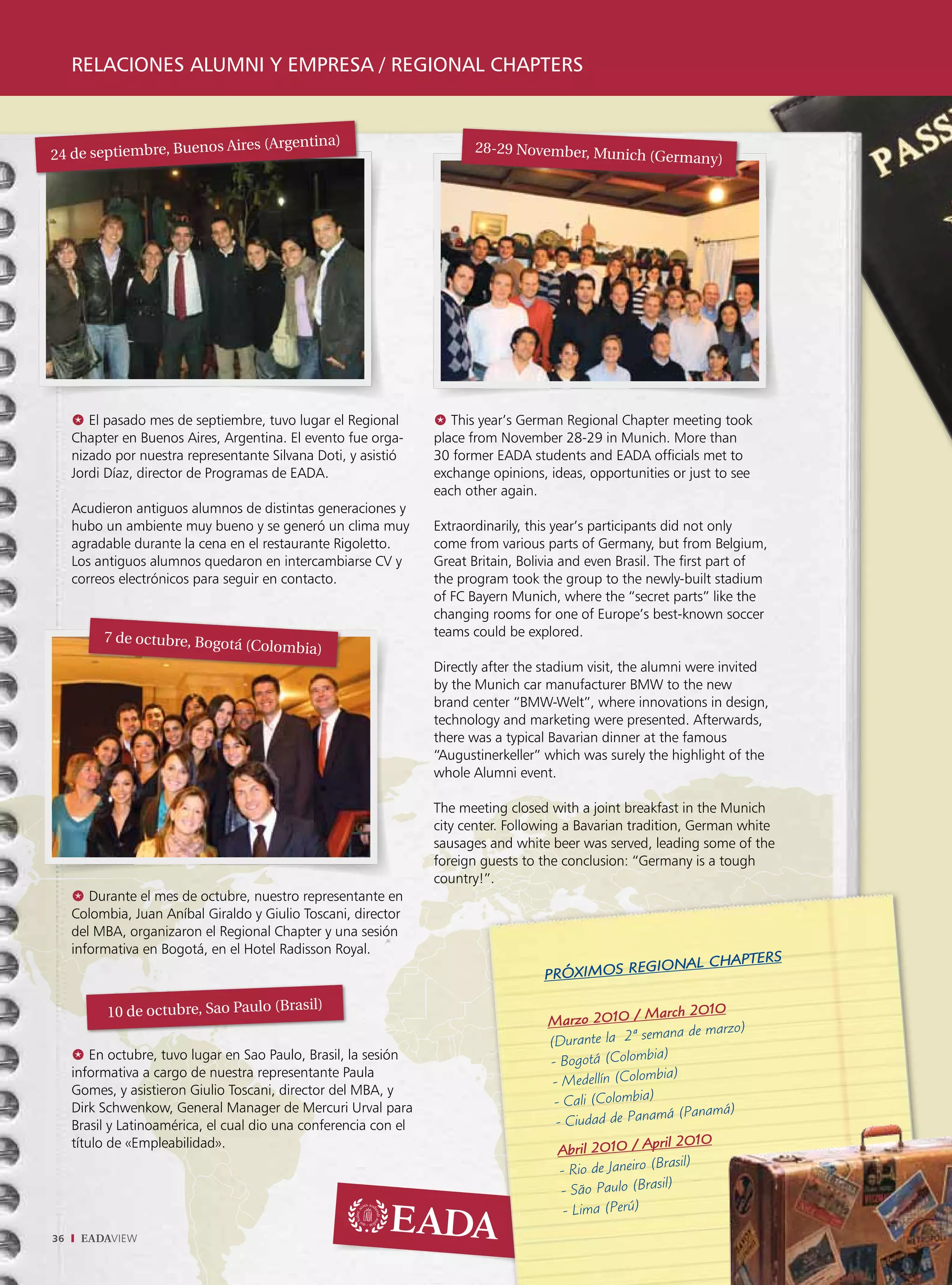 relaciones alumni y empresa / regional chapters


                      os Aires (Argentina)                               28-29 November, Munic
24 de septiembre, Buen                                                                        h (Germany)




     @ El pasado mes de septiembre, tuvo lugar el Regional        @ This year’s German Regional Chapter meeting took
     Chapter en Buenos Aires, Argentina. El evento fue orga-      place from November 28-29 in Munich. More than
     nizado por nuestra representante Silvana Doti, y asistió     30 former EADA students and EADA officials met to
     Jordi Díaz, director de Programas de EADA.                   exchange opinions, ideas, opportunities or just to see
                                                                  each other again.
     Acudieron antiguos alumnos de distintas generaciones y
     hubo un ambiente muy bueno y se generó un clima muy          Extraordinarily, this year’s participants did not only
     agradable durante la cena en el restaurante Rigoletto.       come from various parts of Germany, but from Belgium,
     Los antiguos alumnos quedaron en intercambiarse CV y         Great Britain, Bolivia and even Brasil. The first part of
     correos electrónicos para seguir en contacto.                the program took the group to the newly-built stadium
                                                                  of FC Bayern Munich, where the “secret parts” like the
                                                                  changing rooms for one of Europe’s best-known soccer
          7 de octubre, Bogotá                                    teams could be explored.
                                  (Colombia)
                                                                  Directly after the stadium visit, the alumni were invited
                                                                  by the Munich car manufacturer BMW to the new
                                                                  brand center “BMW-Welt”, where innovations in design,
                                                                  technology and marketing were presented. Afterwards,
                                                                  there was a typical Bavarian dinner at the famous
                                                                  “Augustinerkeller” which was surely the highlight of the
                                                                  whole Alumni event.

                                                                  The meeting closed with a joint breakfast in the Munich
                                                                  city center. Following a Bavarian tradition, German white
                                                                  sausages and white beer was served, leading some of the
                                                                  foreign guests to the conclusion: “Germany is a tough
                                                                  country!”.
     @ Durante el mes de octubre, nuestro representante en
     Colombia, Juan Aníbal Giraldo y Giulio Toscani, director
     del MBA, organizaron el Regional Chapter y una sesión
     informativa en Bogotá, en el Hotel Radisson Royal.
                                                                                                          TERS
                                                                                               GIONAL CHAP
                                                                                    PRÓXIMOS RE
                                        sil)
           10 de octubre, Sao Paulo (Bra                                                                March 2010
                                                                                     Marzo 2010 /
                                                                                                            ana de marzo)
                                                                                     (Durante la 2ª sem
                                                                                                            )
     @ En octubre, tuvo lugar en Sao Paulo, Brasil, la sesión                        - Bogotá (Colombia
     informativa a cargo de nuestra representante Paula
                                                                                      - Medellín (C  olombia)
     Gomes, y asistieron Giulio Toscani, director del MBA, y
     Dirk Schwenkow, General Manager de Mercuri Urval para                            - Cali (Colombia)
                                                                                                          má (Panamá)
     Brasil y Latinoamérica, el cual dio una conferencia con el                        - Ciudad de Pana
     título de «Empleabilidad».                                                                            ril 2010
                                                                                       Abril 2010 / Ap
                                                                                        - Rio de Janeiro (Brasil)
                                                                                                          sil)
                                                                                        - São Paulo (Bra
                                                                                         - Lima (Perú)
36    EADAVIEW
 