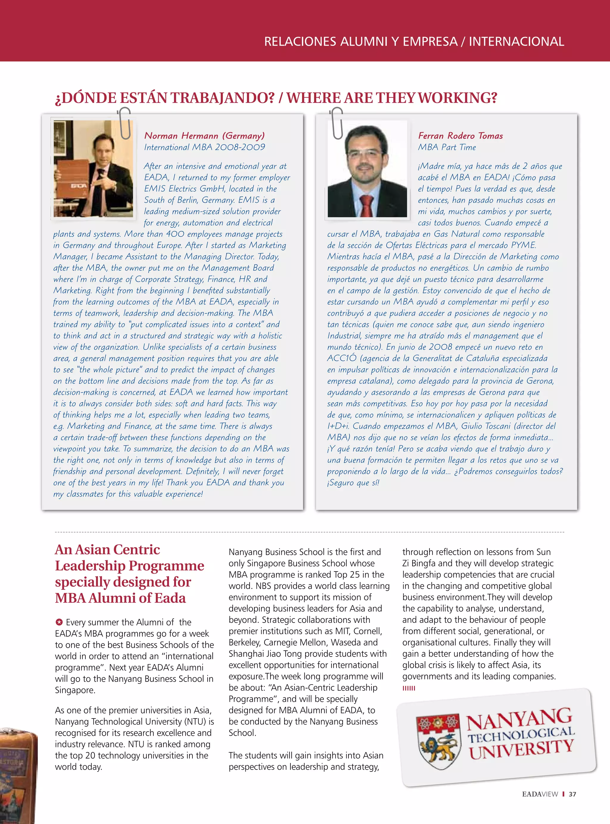 relaciones alumni y empresa / internacional



¿DÓNDE ESTÁN TRABAJANDO? / WHERE ARE THEY WORKING?

                          Norman Hermann (Germany)                                                   Ferran Rodero Tomas
                          International MBA 2008-2009                                                MBA Part Time

                           After an intensive and emotional year at                                    ¡Madre mía, ya hace más de 2 años que
                           EADA, I returned to my former employer                                      acabé el MBA en EADA! ¡Cómo pasa
                           EMIS Electrics GmbH, located in the                                         el tiempo! Pues la verdad es que, desde
                           South of Berlin, Germany. EMIS is a                                         entonces, han pasado muchas cosas en
                           leading medium-sized solution provider                                      mi vida, muchos cambios y por suerte,
                           for energy, automation and electrical                                       casi todos buenos. Cuando empecé a
plants and systems. More than 400 employees manage projects                 cursar el MBA, trabajaba en Gas Natural como responsable
in Germany and throughout Europe. After I started as Marketing              de la sección de Ofertas Eléctricas para el mercado PYME.
Manager, I became Assistant to the Managing Director. Today,                Mientras hacía el MBA, pasé a la Dirección de Marketing como
after the MBA, the owner put me on the Management Board                     responsable de productos no energéticos. Un cambio de rumbo
where I’m in charge of Corporate Strategy, Finance, HR and                  importante, ya que dejé un puesto técnico para desarrollarme
Marketing. Right from the beginning I benefited substantially               en el campo de la gestión. Estoy convencido de que el hecho de
from the learning outcomes of the MBA at EADA, especially in                estar cursando un MBA ayudó a complementar mi perfil y eso
terms of teamwork, leadership and decision-making. The MBA                  contribuyó a que pudiera acceder a posiciones de negocio y no
trained my ability to “put complicated issues into a context” and           tan técnicas (quien me conoce sabe que, aun siendo ingeniero
to think and act in a structured and strategic way with a holistic          Industrial, siempre me ha atraído más el management que el
view of the organization. Unlike specialists of a certain business          mundo técnico). En junio de 2008 empecé un nuevo reto en
area, a general management position requires that you are able              ACC1Ó (agencia de la Generalitat de Cataluña especializada
to see “the whole picture” and to predict the impact of changes             en impulsar políticas de innovación e internacionalización para la
on the bottom line and decisions made from the top. As far as               empresa catalana), como delegado para la provincia de Gerona,
decision-making is concerned, at EADA we learned how important              ayudando y asesorando a las empresas de Gerona para que
it is to always consider both sides: soft and hard facts. This way          sean más competitivas. Eso hoy por hoy pasa por la necesidad
of thinking helps me a lot, especially when leading two teams,              de que, como mínimo, se internacionalicen y apliquen políticas de
e.g. Marketing and Finance, at the same time. There is always               I+D+i. Cuando empezamos el MBA, Giulio Toscani (director del
a certain trade-off between these functions depending on the                MBA) nos dijo que no se veían los efectos de forma inmediata…
viewpoint you take. To summarize, the decision to do an MBA was             ¡Y qué razón tenía! Pero se acaba viendo que el trabajo duro y
the right one, not only in terms of knowledge but also in terms of          una buena formación te permiten llegar a los retos que uno se va
friendship and personal development. Definitely, I will never forget        proponiendo a lo largo de la vida… ¿Podremos conseguirlos todos?
one of the best years in my life! Thank you EADA and thank you              ¡Seguro que sí!
my classmates for this valuable experience!




An Asian Centric                                  Nanyang Business School is the first and       through reflection on lessons from Sun
Leadership Programme                              only Singapore Business School whose           Zi Bingfa and they will develop strategic
                                                  MBA programme is ranked Top 25 in the          leadership competencies that are crucial
specially designed for                            world. NBS provides a world class learning     in the changing and competitive global
MBA Alumni of Eada                                environment to support its mission of          business environment.They will develop
                                                  developing business leaders for Asia and       the capability to analyse, understand,
@ Every summer the Alumni of the                  beyond. Strategic collaborations with          and adapt to the behaviour of people
EADA’s MBA programmes go for a week               premier institutions such as MIT, Cornell,     from different social, generational, or
to one of the best Business Schools of the        Berkeley, Carnegie Mellon, Waseda and          organisational cultures. Finally they will
world in order to attend an “international        Shanghai Jiao Tong provide students with       gain a better understanding of how the
programme”. Next year EADA’s Alumni               excellent opportunities for international      global crisis is likely to affect Asia, its
will go to the Nanyang Business School in         exposure.The week long programme will          governments and its leading companies.
Singapore.                                        be about: “An Asian-Centric Leadership         ıııııı
                                                  Programme”, and will be specially
As one of the premier universities in Asia,       designed for MBA Alumni of EADA, to
Nanyang Technological University (NTU) is         be conducted by the Nanyang Business
recognised for its research excellence and        School.
industry relevance. NTU is ranked among
the top 20 technology universities in the         The students will gain insights into Asian
world today.                                      perspectives on leadership and strategy,

                                                                                                                                  EADAVIEW       37
 
