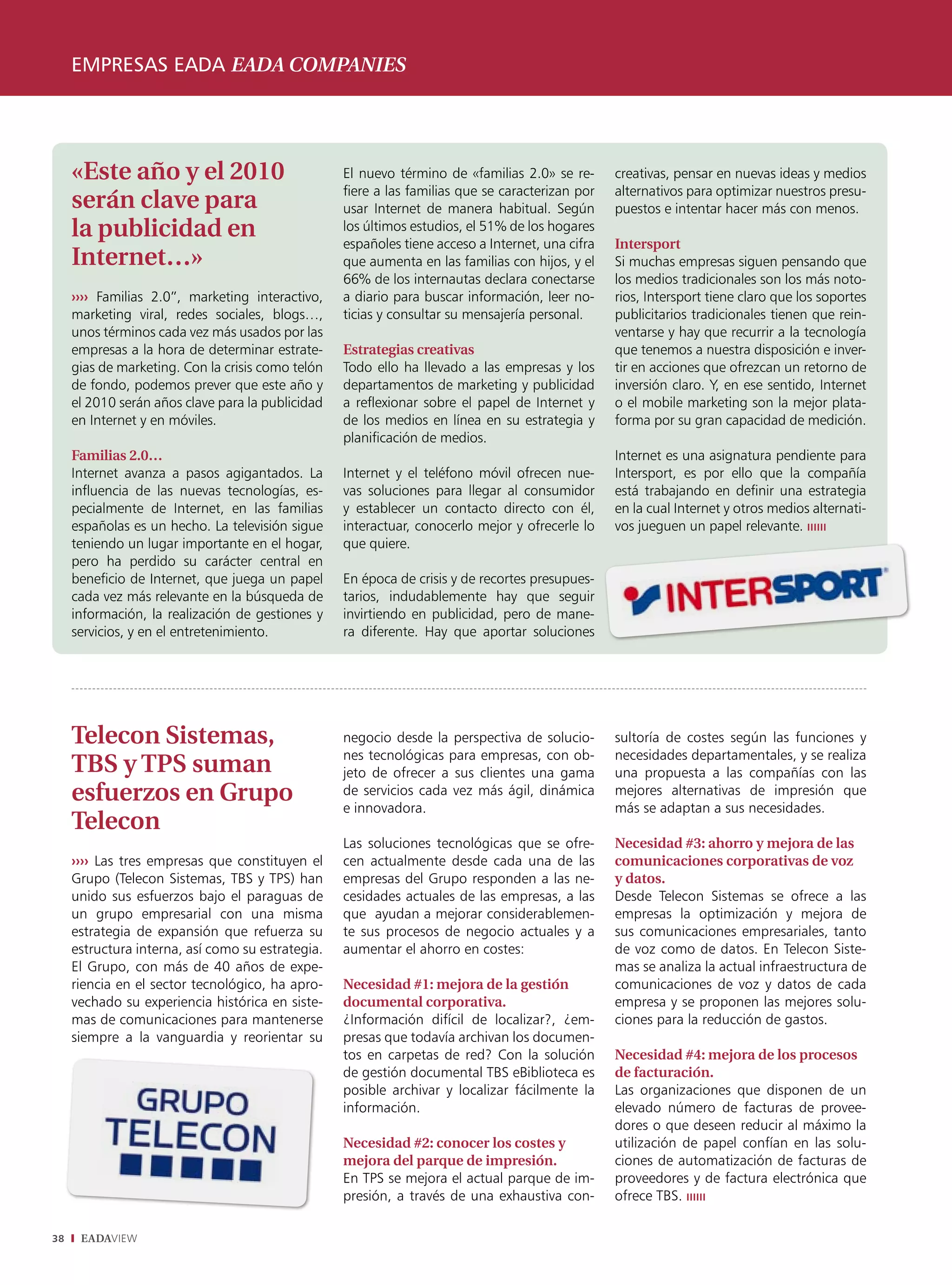 empresas eada eada companies




     «Este año y el 2010                           El nuevo término de «familias 2.0» se re-      creativas, pensar en nuevas ideas y medios
                                                   fiere a las familias que se caracterizan por   alternativos para optimizar nuestros presu-
     serán clave para                              usar Internet de manera habitual. Según        puestos e intentar hacer más con menos.
     la publicidad en                              los últimos estudios, el 51% de los hogares
                                                   españoles tiene acceso a Internet, una cifra   Intersport
     Internet…»                                    que aumenta en las familias con hijos, y el    Si muchas empresas siguen pensando que
                                                   66% de los internautas declara conectarse      los medios tradicionales son los más noto-
     ›››› Familias 2.0”, marketing interactivo,    a diario para buscar información, leer no-     rios, Intersport tiene claro que los soportes
     marketing viral, redes sociales, blogs…,      ticias y consultar su mensajería personal.     publicitarios tradicionales tienen que rein-
     unos términos cada vez más usados por las                                                    ventarse y hay que recurrir a la tecnología
     empresas a la hora de determinar estrate-     Estrategias creativas                          que tenemos a nuestra disposición e inver-
     gias de marketing. Con la crisis como telón   Todo ello ha llevado a las empresas y los      tir en acciones que ofrezcan un retorno de
     de fondo, podemos prever que este año y       departamentos de marketing y publicidad        inversión claro. Y, en ese sentido, Internet
     el 2010 serán años clave para la publicidad   a reflexionar sobre el papel de Internet y     o el mobile marketing son la mejor plata-
     en Internet y en móviles.                     de los medios en línea en su estrategia y      forma por su gran capacidad de medición.
                                                   planificación de medios.
     Familias 2.0…                                                                                Internet es una asignatura pendiente para
     Internet avanza a pasos agigantados. La       Internet y el teléfono móvil ofrecen nue-      Intersport, es por ello que la compañía
     influencia de las nuevas tecnologías, es-     vas soluciones para llegar al consumidor       está trabajando en definir una estrategia
     pecialmente de Internet, en las familias      y establecer un contacto directo con él,       en la cual Internet y otros medios alternati-
     españolas es un hecho. La televisión sigue    interactuar, conocerlo mejor y ofrecerle lo    vos jueguen un papel relevante. ıııııı
     teniendo un lugar importante en el hogar,     que quiere.
     pero ha perdido su carácter central en
     beneficio de Internet, que juega un papel     En época de crisis y de recortes presupues-
     cada vez más relevante en la búsqueda de      tarios, indudablemente hay que seguir
     información, la realización de gestiones y    invirtiendo en publicidad, pero de mane-
     servicios, y en el entretenimiento.           ra diferente. Hay que aportar soluciones




     Telecon Sistemas,                             negocio desde la perspectiva de solucio-       sultoría de costes según las funciones y
                                                   nes tecnológicas para empresas, con ob-        necesidades departamentales, y se realiza
     TBS y TPS suman                               jeto de ofrecer a sus clientes una gama        una propuesta a las compañías con las
     esfuerzos en Grupo                            de servicios cada vez más ágil, dinámica
                                                   e innovadora.
                                                                                                  mejores alternativas de impresión que
                                                                                                  más se adaptan a sus necesidades.
     Telecon
                                                   Las soluciones tecnológicas que se ofre-       Necesidad #3: ahorro y mejora de las
     ›››› Las tres empresas que constituyen el     cen actualmente desde cada una de las          comunicaciones corporativas de voz
     Grupo (Telecon Sistemas, TBS y TPS) han       empresas del Grupo responden a las ne-         y datos.
     unido sus esfuerzos bajo el paraguas de       cesidades actuales de las empresas, a las      Desde Telecon Sistemas se ofrece a las
     un grupo empresarial con una misma            que ayudan a mejorar considerablemen-          empresas la optimización y mejora de
     estrategia de expansión que refuerza su       te sus procesos de negocio actuales y a        sus comunicaciones empresariales, tanto
     estructura interna, así como su estrategia.   aumentar el ahorro en costes:                  de voz como de datos. En Telecon Siste-
     El Grupo, con más de 40 años de expe-                                                        mas se analiza la actual infraestructura de
     riencia en el sector tecnológico, ha apro-    Necesidad #1: mejora de la gestión             comunicaciones de voz y datos de cada
     vechado su experiencia histórica en siste-    documental corporativa.                        empresa y se proponen las mejores solu-
     mas de comunicaciones para mantenerse         ¿Información difícil de localizar?, ¿em-       ciones para la reducción de gastos.
     siempre a la vanguardia y reorientar su       presas que todavía archivan los documen-
                                                   tos en carpetas de red? Con la solución        Necesidad #4: mejora de los procesos
                                                   de gestión documental TBS eBiblioteca es       de facturación.
                                                   posible archivar y localizar fácilmente la     Las organizaciones que disponen de un
                                                   información.                                   elevado número de facturas de provee-
                                                                                                  dores o que deseen reducir al máximo la
                                                   Necesidad #2: conocer los costes y             utilización de papel confían en las solu-
                                                   mejora del parque de impresión.                ciones de automatización de facturas de
                                                   En TPS se mejora el actual parque de im-       proveedores y de factura electrónica que
                                                   presión, a través de una exhaustiva con-       ofrece TBS. ıııııı

38    EADAVIEW
 