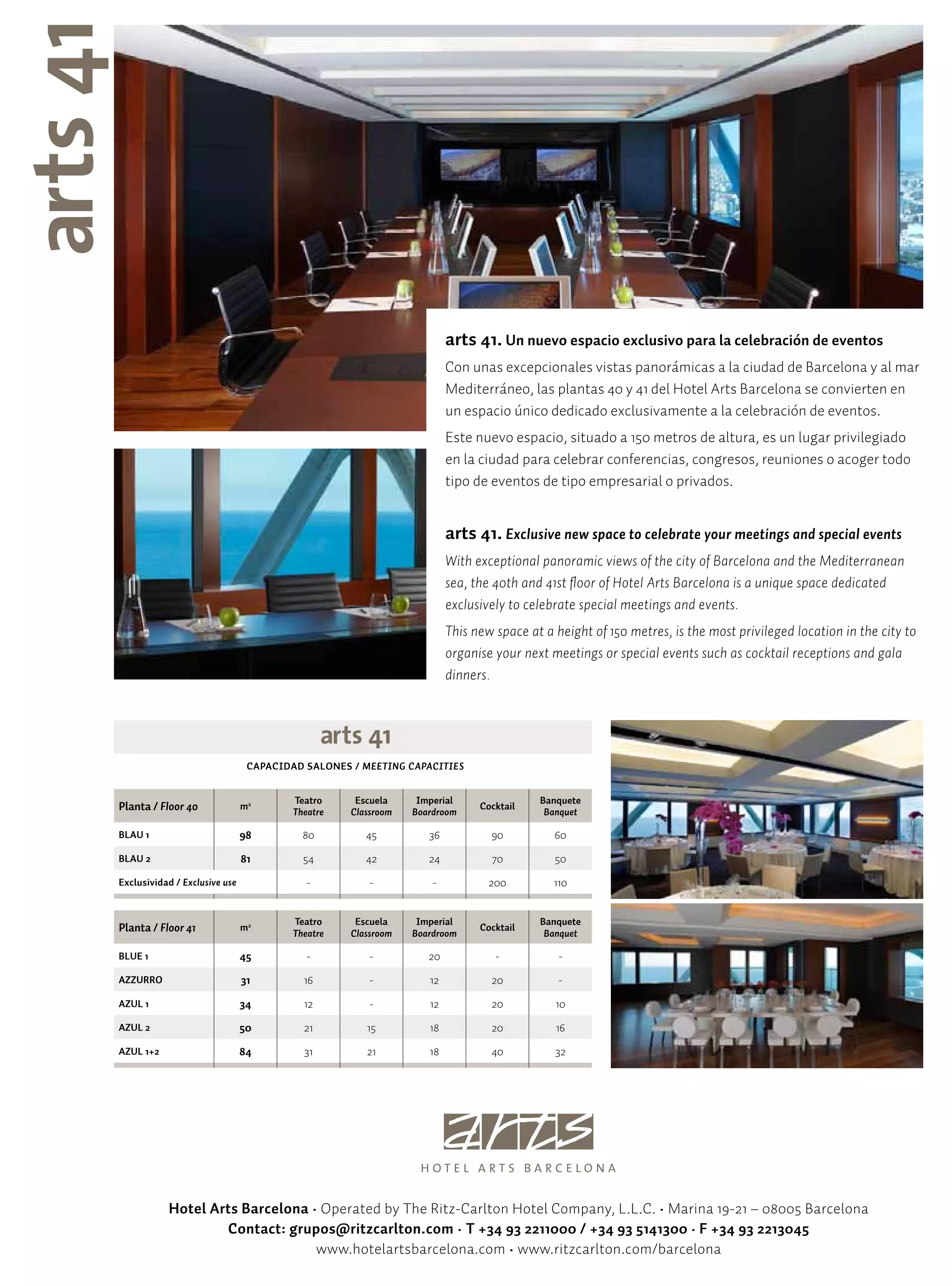 arts 41. Un nuevo espacio exclusivo para la celebración de eventos
                                                                      Con unas excepcionales vistas panorámicas a la ciudad de Barcelona y al mar
                                                                      Mediterráneo, las plantas 40 y 41 del Hotel Arts Barcelona se convierten en
                                                                      un espacio único dedicado exclusivamente a la celebración de eventos.
                                                                      Este nuevo espacio, situado a 150 metros de altura, es un lugar privilegiado
                                                                      en la ciudad para celebrar conferencias, congresos, reuniones o acoger todo
                                                                      tipo de eventos de tipo empresarial o privados.


                                                                      arts 41. Exclusive new space to celebrate your meetings and special events
                                                                      With exceptional panoramic views of the city of Barcelona and the Mediterranean
                                                                      sea, the 40th and 41st floor of Hotel Arts Barcelona is a unique space dedicated
                                                                      exclusively to celebrate special meetings and events.
                                                                      This new space at a height of 150 metres, is the most privileged location in the city to
                                                                      organise your next meetings or special events such as cocktail receptions and gala
                                                                      dinners.




                                CAPACIDAD SALONES / MEETING CAPACITIES


                                        Teatro     Escuela     Imperial                Banquete
Planta / Floor 40              m2
                                        Theatre   Classroom   Boardroom
                                                                            Cocktail
                                                                                        Banquet

BLAU 1                         98         80         45          36           90          60
BLAU 2                         81         54         42          24           70          50
Exclusividad / Exclusive use               -          -           -           200         110


                                        Teatro     Escuela     Imperial                Banquete
Planta / Floor 41              m2
                                        Theatre   Classroom   Boardroom
                                                                            Cocktail
                                                                                        Banquet

BLUE 1                         45          -          -          20            -           -
AZZURRO                        31         16          -          12           20           -
AZUL 1                         34         12          -          12           20          10
AZUL 2                         50         21         15          18           20          16
AZUL 1+2                       84         31         21          18           40          32




           Hotel Arts Barcelona • Operated by The Ritz-Carlton Hotel Company, L.L.C. • Marina 19-21 – 08005 Barcelona
                   Contact: grupos@ritzcarlton.com • T +34 93 2211000 / +34 93 5141300 · F +34 93 2213045
                                 www.hotelartsbarcelona.com • www.ritzcarlton.com/barcelona
 