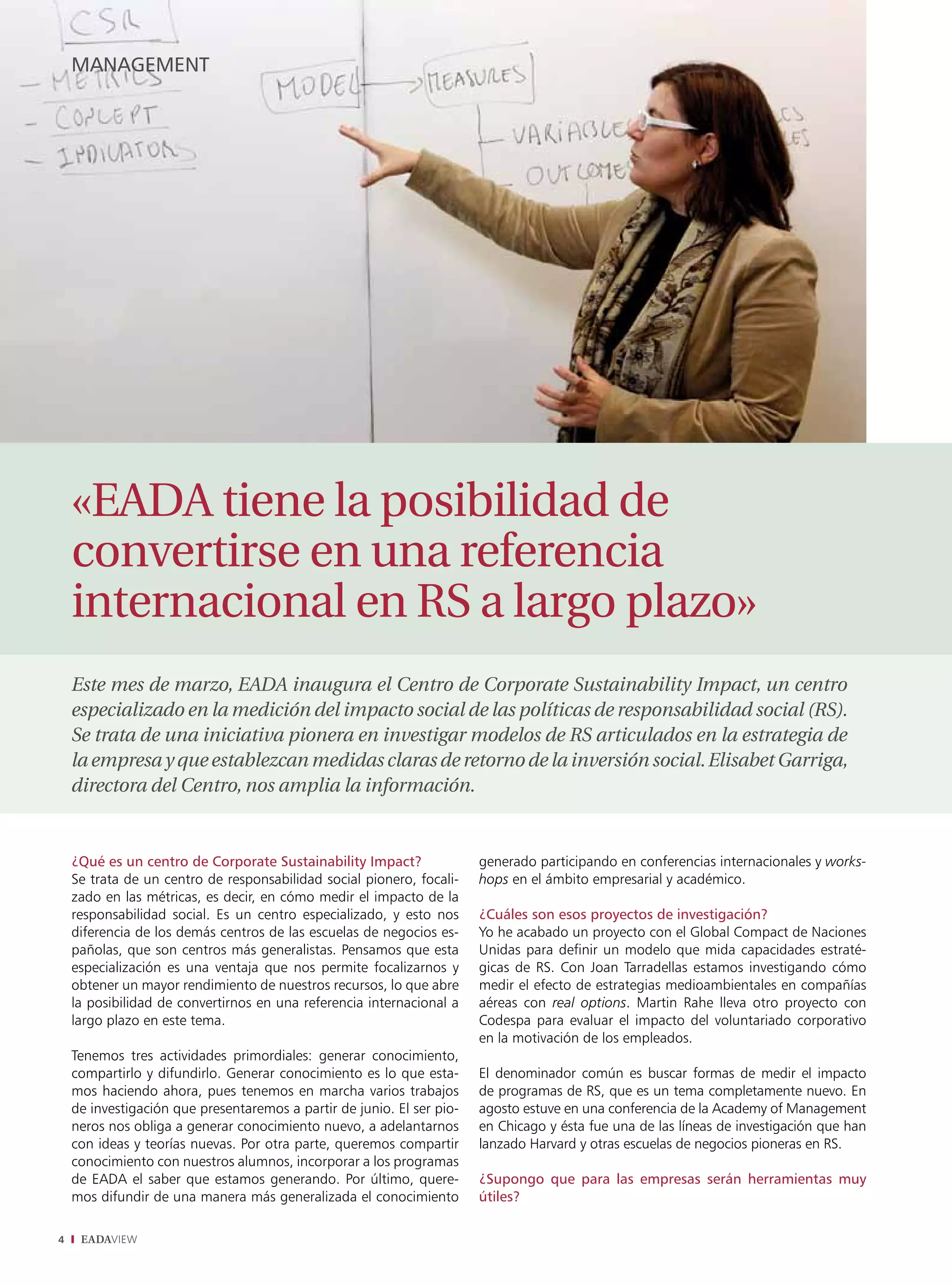 management




    «EADA tiene la posibilidad de
    convertirse en una referencia
    internacional en RS a largo plazo»
    Este mes de marzo, EADA inaugura el Centro de Corporate Sustainability Impact, un centro
    especializado en la medición del impacto social de las políticas de responsabilidad social (RS).
    Se trata de una iniciativa pionera en investigar modelos de RS articulados en la estrategia de
    la empresa y que establezcan medidas claras de retorno de la inversión social. Elisabet Garriga,
    directora del Centro, nos amplia la información.


    ¿Qué es un centro de Corporate Sustainability Impact?               generado participando en conferencias internacionales y works-
    Se trata de un centro de responsabilidad social pionero, focali-    hops en el ámbito empresarial y académico.
    zado en las métricas, es decir, en cómo medir el impacto de la
    responsabilidad social. Es un centro especializado, y esto nos      ¿Cuáles son esos proyectos de investigación?
    diferencia de los demás centros de las escuelas de negocios es-     Yo he acabado un proyecto con el Global Compact de Naciones
    pañolas, que son centros más generalistas. Pensamos que esta        Unidas para definir un modelo que mida capacidades estraté-
    especialización es una ventaja que nos permite focalizarnos y       gicas de RS. Con Joan Tarradellas estamos investigando cómo
    obtener un mayor rendimiento de nuestros recursos, lo que abre      medir el efecto de estrategias medioambientales en compañías
    la posibilidad de convertirnos en una referencia internacional a    aéreas con real options. Martin Rahe lleva otro proyecto con
    largo plazo en este tema.                                           Codespa para evaluar el impacto del voluntariado corporativo
                                                                        en la motivación de los empleados.
    Tenemos tres actividades primordiales: generar conocimiento,
    compartirlo y difundirlo. Generar conocimiento es lo que esta-      El denominador común es buscar formas de medir el impacto
    mos haciendo ahora, pues tenemos en marcha varios trabajos          de programas de RS, que es un tema completamente nuevo. En
    de investigación que presentaremos a partir de junio. El ser pio-   agosto estuve en una conferencia de la Academy of Management
    neros nos obliga a generar conocimiento nuevo, a adelantarnos       en Chicago y ésta fue una de las líneas de investigación que han
    con ideas y teorías nuevas. Por otra parte, queremos compartir      lanzado Harvard y otras escuelas de negocios pioneras en RS.
    conocimiento con nuestros alumnos, incorporar a los programas
    de EADA el saber que estamos generando. Por último, quere-          ¿Supongo que para las empresas serán herramientas muy
    mos difundir de una manera más generalizada el conocimiento         útiles?

4    EADAVIEW
 