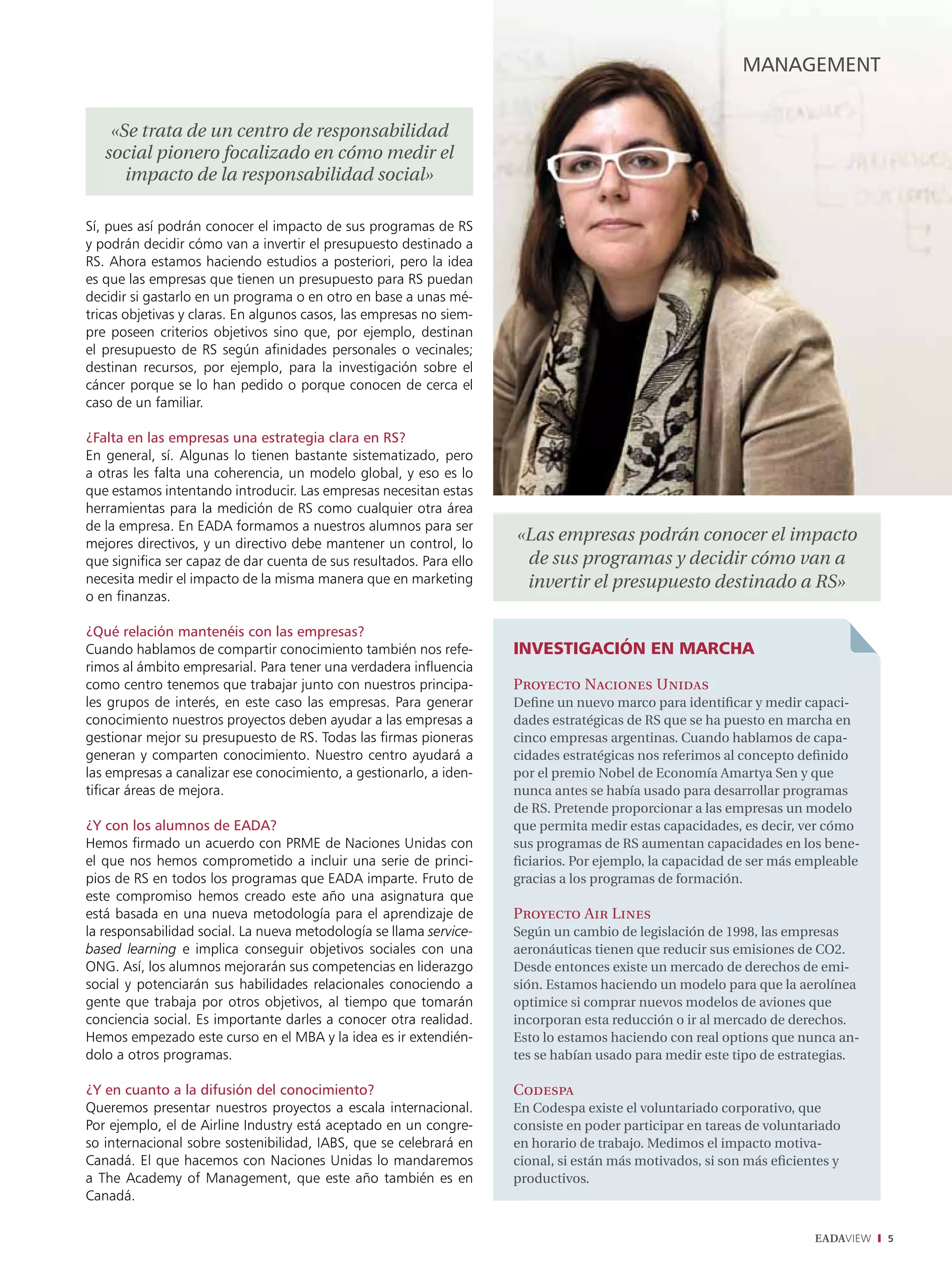management


    «Se trata de un centro de responsabilidad
   social pionero focalizado en cómo medir el
      impacto de la responsabilidad social»

Sí, pues así podrán conocer el impacto de sus programas de RS
y podrán decidir cómo van a invertir el presupuesto destinado a
RS. Ahora estamos haciendo estudios a posteriori, pero la idea
es que las empresas que tienen un presupuesto para RS puedan
decidir si gastarlo en un programa o en otro en base a unas mé-
tricas objetivas y claras. En algunos casos, las empresas no siem-
pre poseen criterios objetivos sino que, por ejemplo, destinan
el presupuesto de RS según afinidades personales o vecinales;
destinan recursos, por ejemplo, para la investigación sobre el
cáncer porque se lo han pedido o porque conocen de cerca el
caso de un familiar.

¿Falta en las empresas una estrategia clara en RS?
En general, sí. Algunas lo tienen bastante sistematizado, pero
a otras les falta una coherencia, un modelo global, y eso es lo
que estamos intentando introducir. Las empresas necesitan estas
herramientas para la medición de RS como cualquier otra área
de la empresa. En EADA formamos a nuestros alumnos para ser
mejores directivos, y un directivo debe mantener un control, lo
                                                                     «Las empresas podrán conocer el impacto
que significa ser capaz de dar cuenta de sus resultados. Para ello    de sus programas y decidir cómo van a
necesita medir el impacto de la misma manera que en marketing         invertir el presupuesto destinado a RS»
o en finanzas.

¿Qué relación mantenéis con las empresas?
Cuando hablamos de compartir conocimiento también nos refe-          InvestIgacIón en marcha
rimos al ámbito empresarial. Para tener una verdadera influencia
como centro tenemos que trabajar junto con nuestros principa-        Proyecto Naciones Unidas
les grupos de interés, en este caso las empresas. Para generar       Define un nuevo marco para identificar y medir capaci-
conocimiento nuestros proyectos deben ayudar a las empresas a        dades estratégicas de RS que se ha puesto en marcha en
gestionar mejor su presupuesto de RS. Todas las firmas pioneras      cinco empresas argentinas. Cuando hablamos de capa-
generan y comparten conocimiento. Nuestro centro ayudará a           cidades estratégicas nos referimos al concepto definido
las empresas a canalizar ese conocimiento, a gestionarlo, a iden-    por el premio Nobel de Economía Amartya Sen y que
tificar áreas de mejora.                                             nunca antes se había usado para desarrollar programas
                                                                     de RS. Pretende proporcionar a las empresas un modelo
¿Y con los alumnos de eaDa?                                          que permita medir estas capacidades, es decir, ver cómo
Hemos firmado un acuerdo con PRME de Naciones Unidas con             sus programas de RS aumentan capacidades en los bene-
el que nos hemos comprometido a incluir una serie de princi-         ficiarios. Por ejemplo, la capacidad de ser más empleable
pios de RS en todos los programas que EADA imparte. Fruto de         gracias a los programas de formación.
este compromiso hemos creado este año una asignatura que
está basada en una nueva metodología para el aprendizaje de          Proyecto Air Lines
la responsabilidad social. La nueva metodología se llama service-    Según un cambio de legislación de 1998, las empresas
based learning e implica conseguir objetivos sociales con una        aeronáuticas tienen que reducir sus emisiones de CO2.
ONG. Así, los alumnos mejorarán sus competencias en liderazgo        Desde entonces existe un mercado de derechos de emi-
social y potenciarán sus habilidades relacionales conociendo a       sión. Estamos haciendo un modelo para que la aerolínea
gente que trabaja por otros objetivos, al tiempo que tomarán         optimice si comprar nuevos modelos de aviones que
conciencia social. Es importante darles a conocer otra realidad.     incorporan esta reducción o ir al mercado de derechos.
Hemos empezado este curso en el MBA y la idea es ir extendién-       Esto lo estamos haciendo con real options que nunca an-
dolo a otros programas.                                              tes se habían usado para medir este tipo de estrategias.

¿Y en cuanto a la difusión del conocimiento?                         Codespa
Queremos presentar nuestros proyectos a escala internacional.        En Codespa existe el voluntariado corporativo, que
Por ejemplo, el de Airline Industry está aceptado en un congre-      consiste en poder participar en tareas de voluntariado
so internacional sobre sostenibilidad, IABS, que se celebrará en     en horario de trabajo. Medimos el impacto motiva-
Canadá. El que hacemos con Naciones Unidas lo mandaremos             cional, si están más motivados, si son más eficientes y
a The Academy of Management, que este año también es en              productivos.
Canadá.

                                                                                                                       EADAVIEW   5
 