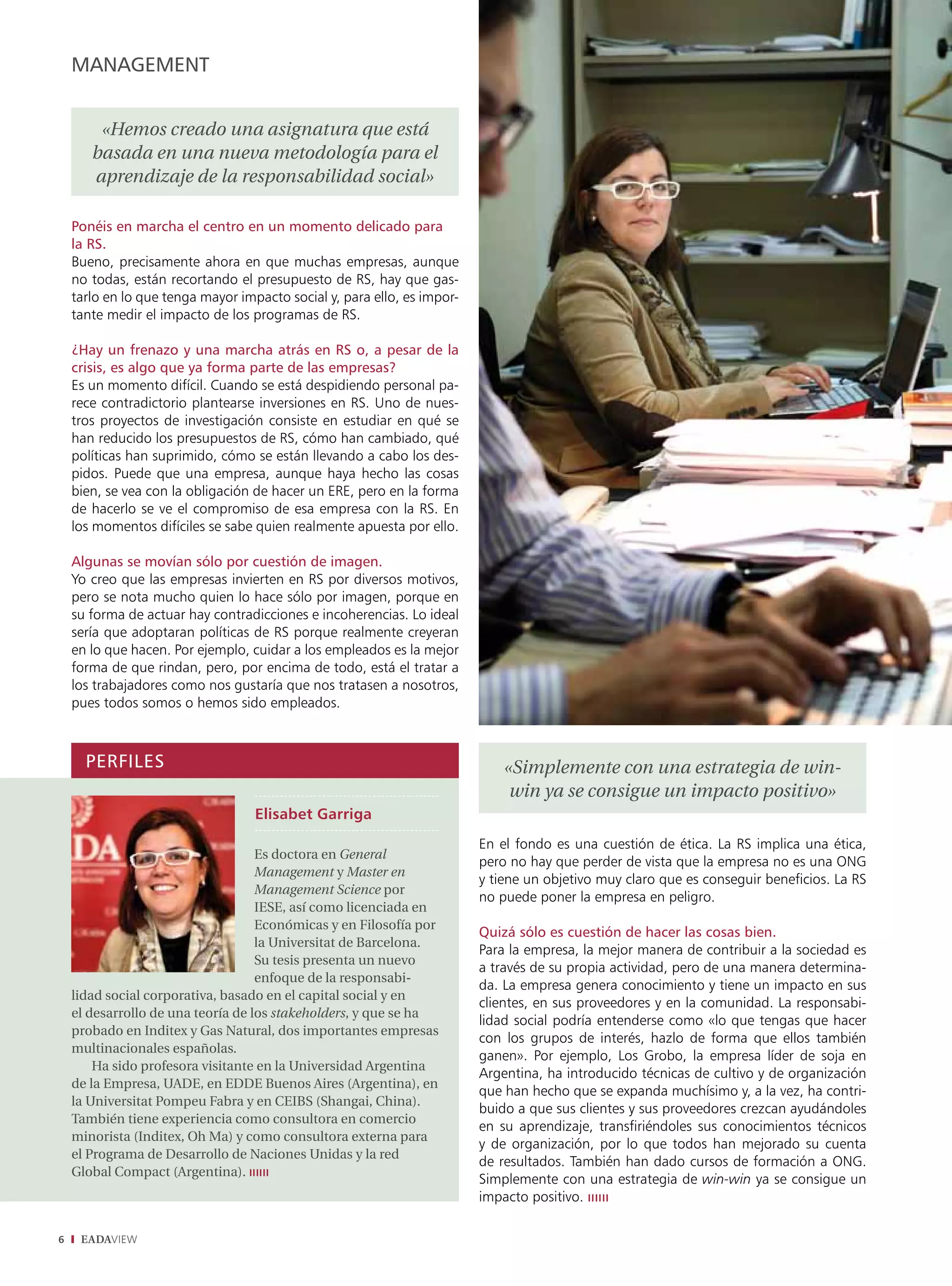 management


        «Hemos creado una asignatura que está
       basada en una nueva metodología para el
       aprendizaje de la responsabilidad social»

    Ponéis en marcha el centro en un momento delicado para
    la RS.
    Bueno, precisamente ahora en que muchas empresas, aunque
    no todas, están recortando el presupuesto de RS, hay que gas-
    tarlo en lo que tenga mayor impacto social y, para ello, es impor-
    tante medir el impacto de los programas de RS.

    ¿Hay un frenazo y una marcha atrás en RS o, a pesar de la
    crisis, es algo que ya forma parte de las empresas?
    Es un momento difícil. Cuando se está despidiendo personal pa-
    rece contradictorio plantearse inversiones en RS. Uno de nues-
    tros proyectos de investigación consiste en estudiar en qué se
    han reducido los presupuestos de RS, cómo han cambiado, qué
    políticas han suprimido, cómo se están llevando a cabo los des-
    pidos. Puede que una empresa, aunque haya hecho las cosas
    bien, se vea con la obligación de hacer un ERE, pero en la forma
    de hacerlo se ve el compromiso de esa empresa con la RS. En
    los momentos difíciles se sabe quien realmente apuesta por ello.

    algunas se movían sólo por cuestión de imagen.
    Yo creo que las empresas invierten en RS por diversos motivos,
    pero se nota mucho quien lo hace sólo por imagen, porque en
    su forma de actuar hay contradicciones e incoherencias. Lo ideal
    sería que adoptaran políticas de RS porque realmente creyeran
    en lo que hacen. Por ejemplo, cuidar a los empleados es la mejor
    forma de que rindan, pero, por encima de todo, está el tratar a
    los trabajadores como nos gustaría que nos tratasen a nosotros,
    pues todos somos o hemos sido empleados.



      PeRFIleS                                                               «Simplemente con una estrategia de win-
                                                                              win ya se consigue un impacto positivo»
                                   Elisabet Garriga
                                                                         En el fondo es una cuestión de ética. La RS implica una ética,
                                    Es doctora en General
                                                                         pero no hay que perder de vista que la empresa no es una ONG
                                    Management y Master en
                                                                         y tiene un objetivo muy claro que es conseguir beneficios. La RS
                                    Management Science por
                                                                         no puede poner la empresa en peligro.
                                    IESE, así como licenciada en
                                    Económicas y en Filosofía por
                                                                         Quizá sólo es cuestión de hacer las cosas bien.
                                    la Universitat de Barcelona.
                                                                         Para la empresa, la mejor manera de contribuir a la sociedad es
                                    Su tesis presenta un nuevo
                                                                         a través de su propia actividad, pero de una manera determina-
                                    enfoque de la responsabi-
                                                                         da. La empresa genera conocimiento y tiene un impacto en sus
    lidad social corporativa, basado en el capital social y en
                                                                         clientes, en sus proveedores y en la comunidad. La responsabi-
    el desarrollo de una teoría de los stakeholders, y que se ha
                                                                         lidad social podría entenderse como «lo que tengas que hacer
    probado en Inditex y Gas Natural, dos importantes empresas
                                                                         con los grupos de interés, hazlo de forma que ellos también
    multinacionales españolas.
                                                                         ganen». Por ejemplo, Los Grobo, la empresa líder de soja en
        Ha sido profesora visitante en la Universidad Argentina
                                                                         Argentina, ha introducido técnicas de cultivo y de organización
    de la Empresa, UADE, en EDDE Buenos Aires (Argentina), en
                                                                         que han hecho que se expanda muchísimo y, a la vez, ha contri-
    la Universitat Pompeu Fabra y en CEIBS (Shangai, China).
                                                                         buido a que sus clientes y sus proveedores crezcan ayudándoles
    También tiene experiencia como consultora en comercio
                                                                         en su aprendizaje, transfiriéndoles sus conocimientos técnicos
    minorista (Inditex, Oh Ma) y como consultora externa para
                                                                         y de organización, por lo que todos han mejorado su cuenta
    el Programa de Desarrollo de Naciones Unidas y la red
                                                                         de resultados. También han dado cursos de formación a ONG.
    Global Compact (Argentina). ıııııı
                                                                         Simplemente con una estrategia de win-win ya se consigue un
                                                                         impacto positivo. ıııııı

6    EADAVIEW
 