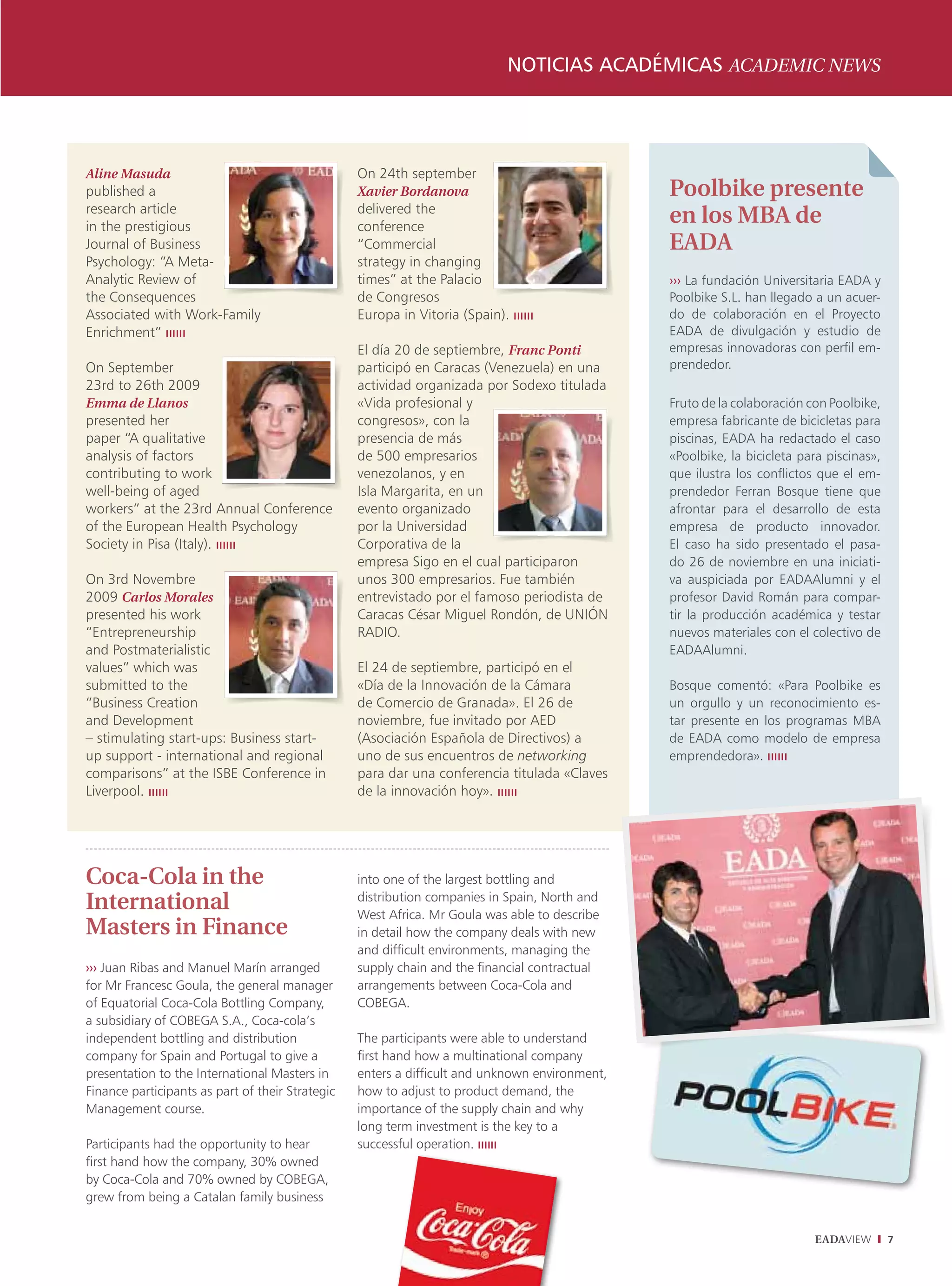 notICIaS aCaDémICaS ACADEMIC nEwS




Aline Masuda                                      On 24th september
published a                                       Xavier Bordanova                              Poolbike presente
research article                                  delivered the
in the prestigious                                conference
                                                                                                en los MBA de
Journal of Business                               “Commercial                                   EADA
Psychology: “A Meta-                              strategy in changing
Analytic Review of                                times” at the Palacio                         ››› La fundación Universitaria EADA y
the Consequences                                  de Congresos                                  Poolbike S.L. han llegado a un acuer-
Associated with Work-Family                       Europa in Vitoria (Spain). ıııııı             do de colaboración en el Proyecto
Enrichment” ıııııı                                                                              EADA de divulgación y estudio de
                                                  El día 20 de septiembre, Franc Ponti          empresas innovadoras con perfil em-
On September                                      participó en Caracas (Venezuela) en una       prendedor.
23rd to 26th 2009                                 actividad organizada por Sodexo titulada
Emma de Llanos                                    «Vida profesional y                           Fruto de la colaboración con Poolbike,
presented her                                     congresos», con la                            empresa fabricante de bicicletas para
paper “A qualitative                              presencia de más                              piscinas, EADA ha redactado el caso
analysis of factors                               de 500 empresarios                            «Poolbike, la bicicleta para piscinas»,
contributing to work                              venezolanos, y en                             que ilustra los conflictos que el em-
well-being of aged                                Isla Margarita, en un                         prendedor Ferran Bosque tiene que
workers” at the 23rd Annual Conference            evento organizado                             afrontar para el desarrollo de esta
of the European Health Psychology                 por la Universidad                            empresa de producto innovador.
Society in Pisa (Italy). ıııııı                   Corporativa de la                             El caso ha sido presentado el pasa-
                                                  empresa Sigo en el cual participaron          do 26 de noviembre en una iniciati-
On 3rd Novembre                                   unos 300 empresarios. Fue también             va auspiciada por EADAAlumni y el
2009 Carlos Morales                               entrevistado por el famoso periodista de      profesor David Román para compar-
presented his work                                Caracas César Miguel Rondón, de UNIÓN         tir la producción académica y testar
“Entrepreneurship                                 RADIO.                                        nuevos materiales con el colectivo de
and Postmaterialistic                                                                           EADAAlumni.
values” which was                                 El 24 de septiembre, participó en el
submitted to the                                  «Día de la Innovación de la Cámara            Bosque comentó: «Para Poolbike es
“Business Creation                                de Comercio de Granada». El 26 de             un orgullo y un reconocimiento es-
and Development                                   noviembre, fue invitado por AED               tar presente en los programas MBA
– stimulating start-ups: Business start-          (Asociación Española de Directivos) a         de EADA como modelo de empresa
up support - international and regional           uno de sus encuentros de networking           emprendedora». ıııııı
comparisons” at the ISBE Conference in            para dar una conferencia titulada «Claves
Liverpool. ıııııı                                 de la innovación hoy». ıııııı




Coca-Cola in the                                  into one of the largest bottling and
International                                     distribution companies in Spain, North and
                                                  West Africa. Mr Goula was able to describe
Masters in Finance                                in detail how the company deals with new
                                                  and difficult environments, managing the
››› Juan Ribas and Manuel Marín arranged          supply chain and the financial contractual
for Mr Francesc Goula, the general manager        arrangements between Coca-Cola and
of Equatorial Coca-Cola Bottling Company,         COBEGA.
a subsidiary of COBEGA S.A., Coca-cola’s
independent bottling and distribution             The participants were able to understand
company for Spain and Portugal to give a          first hand how a multinational company
presentation to the International Masters in      enters a difficult and unknown environment,
Finance participants as part of their Strategic   how to adjust to product demand, the
Management course.                                importance of the supply chain and why
                                                  long term investment is the key to a
Participants had the opportunity to hear          successful operation. ıııııı
first hand how the company, 30% owned
by Coca-Cola and 70% owned by COBEGA,
grew from being a Catalan family business


                                                                                                                          EADAVIEW        7
 