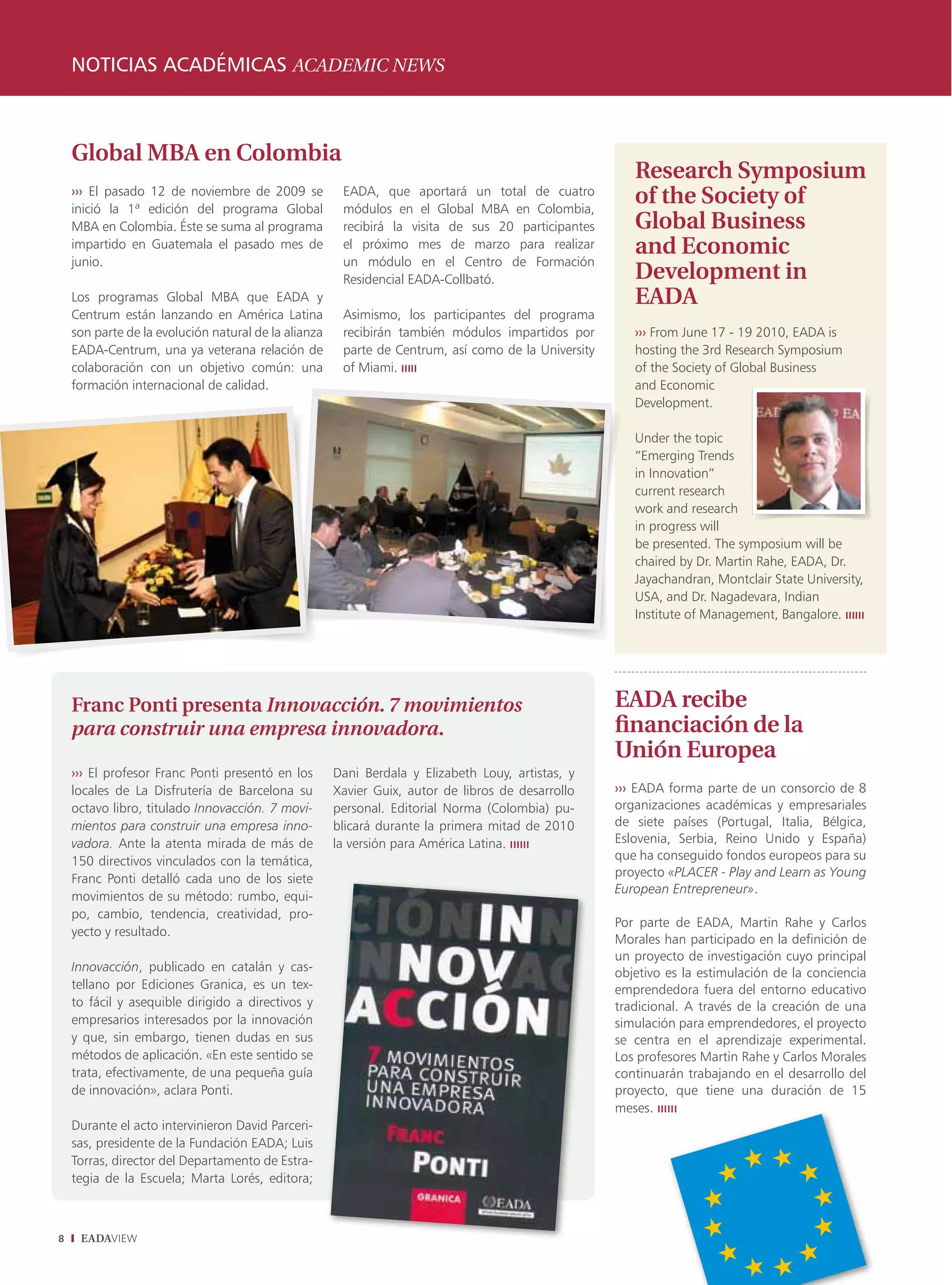 notICIaS aCaDémICaS ACADEMIC nEwS



    Global MBA en Colombia
                                                                                                        Research Symposium
    ››› El pasado 12 de noviembre de 2009 se
    inició la 1ª edición del programa Global
                                                       EADA, que aportará un total de cuatro
                                                       módulos en el Global MBA en Colombia,
                                                                                                        of the Society of
    MBA en Colombia. Éste se suma al programa          recibirá la visita de sus 20 participantes       Global Business
    impartido en Guatemala el pasado mes de            el próximo mes de marzo para realizar            and Economic
    junio.                                             un módulo en el Centro de Formación
                                                       Residencial EADA-Collbató.                       Development in
    Los programas Global MBA que EADA y                                                                 EADA
    Centrum están lanzando en América Latina           Asimismo, los participantes del programa
    son parte de la evolución natural de la alianza    recibirán también módulos impartidos por         ››› From June 17 - 19 2010, EADA is
    EADA-Centrum, una ya veterana relación de          parte de Centrum, así como de la University      hosting the 3rd Research Symposium
    colaboración con un objetivo común: una            of Miami. ııııı                                  of the Society of Global Business
    formación internacional de calidad.                                                                 and Economic
                                                                                                        Development.

                                                                                                        Under the topic
                                                                                                        “Emerging Trends
                                                                                                        in Innovation”
                                                                                                        current research
                                                                                                        work and research
                                                                                                        in progress will
                                                                                                        be presented. The symposium will be
                                                                                                        chaired by Dr. Martin Rahe, EADA, Dr.
                                                                                                        Jayachandran, Montclair State University,
                                                                                                        USA, and Dr. Nagadevara, Indian
                                                                                                        Institute of Management, Bangalore. ıııııı




    Franc Ponti presenta Innovacción. 7 movimientos                                                  EADA recibe
    para construir una empresa innovadora.                                                           financiación de la
                                                                                                     Unión Europea
    ››› El profesor Franc Ponti presentó en los       Dani Berdala y Elizabeth Louy, artistas, y
    locales de La Disfrutería de Barcelona su         Xavier Guix, autor de libros de desarrollo     ››› EADA forma parte de un consorcio de 8
    octavo libro, titulado Innovacción. 7 movi-       personal. Editorial Norma (Colombia) pu-       organizaciones académicas y empresariales
    mientos para construir una empresa inno-          blicará durante la primera mitad de 2010       de siete países (Portugal, Italia, Bélgica,
    vadora. Ante la atenta mirada de más de           la versión para América Latina. ıııııı         Eslovenia, Serbia, Reino Unido y España)
    150 directivos vinculados con la temática,                                                       que ha conseguido fondos europeos para su
    Franc Ponti detalló cada uno de los siete                                                        proyecto «PLACER - Play and Learn as Young
                                                                                                     European Entrepreneur».
    movimientos de su método: rumbo, equi-
    po, cambio, tendencia, creatividad, pro-
                                                                                                     Por parte de EADA, Martin Rahe y Carlos
    yecto y resultado.
                                                                                                     Morales han participado en la definición de
                                                                                                     un proyecto de investigación cuyo principal
    Innovacción, publicado en catalán y cas-                                                         objetivo es la estimulación de la conciencia
    tellano por Ediciones Granica, es un tex-                                                        emprendedora fuera del entorno educativo
    to fácil y asequible dirigido a directivos y                                                     tradicional. A través de la creación de una
    empresarios interesados por la innovación                                                        simulación para emprendedores, el proyecto
    y que, sin embargo, tienen dudas en sus                                                          se centra en el aprendizaje experimental.
    métodos de aplicación. «En este sentido se                                                       Los profesores Martin Rahe y Carlos Morales
    trata, efectivamente, de una pequeña guía                                                        continuarán trabajando en el desarrollo del
    de innovación», aclara Ponti.                                                                    proyecto, que tiene una duración de 15
                                                                                                     meses. ıııııı
    Durante el acto intervinieron David Parceri-
    sas, presidente de la Fundación EADA; Luis
    Torras, director del Departamento de Estra-
    tegia de la Escuela; Marta Lorés, editora;



8    EADAVIEW
 
