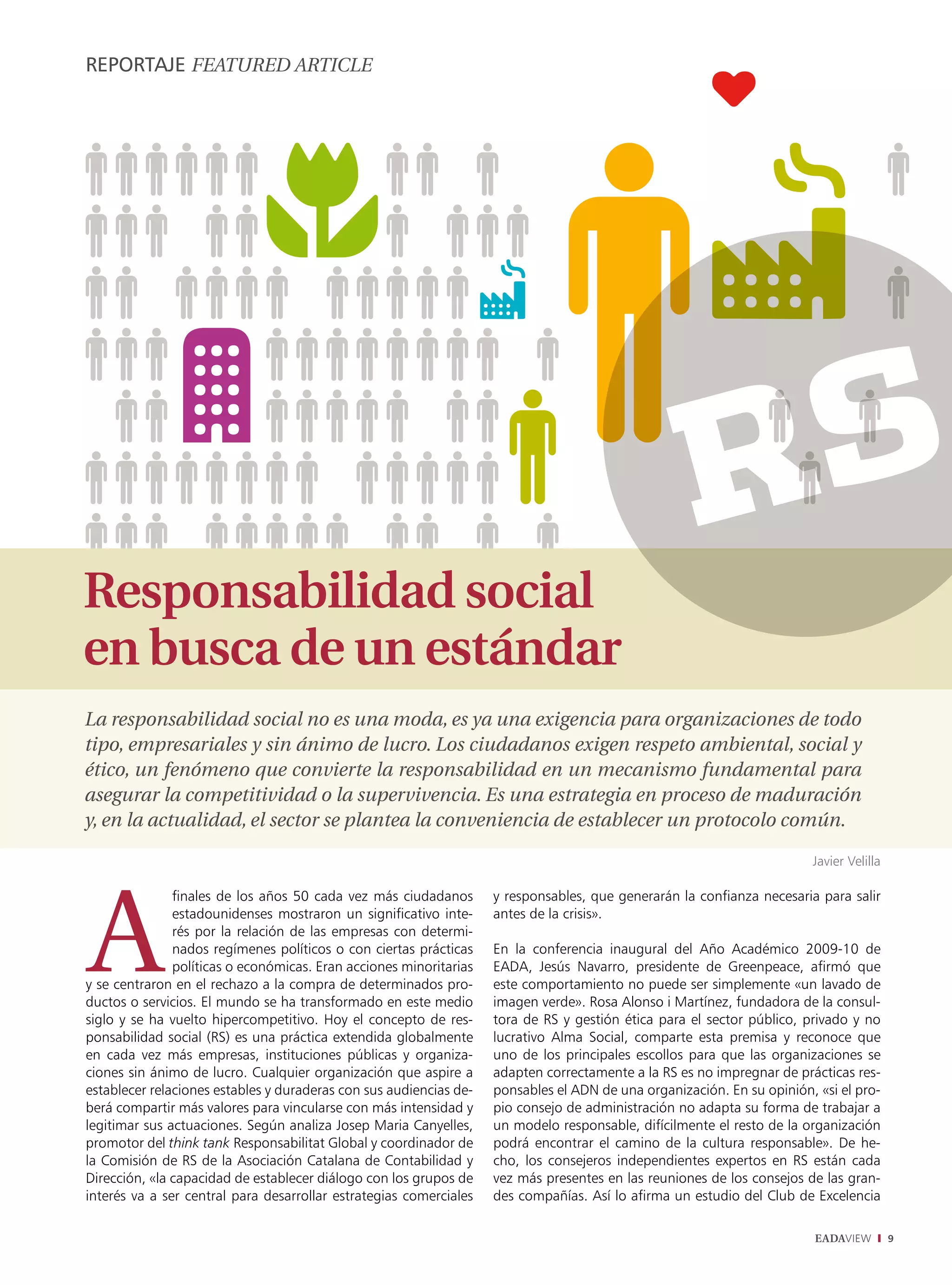 REPORTAJE fEaturEd articLE




Responsabilidad social
en busca de un estándar
La responsabilidad social no es una moda, es ya una exigencia para organizaciones de todo
tipo, empresariales y sin ánimo de lucro. Los ciudadanos exigen respeto ambiental, social y
ético, un fenómeno que convierte la responsabilidad en un mecanismo fundamental para
asegurar la competitividad o la supervivencia. Es una estrategia en proceso de maduración
y, en la actualidad, el sector se plantea la conveniencia de establecer un protocolo común.

                                                                                                                        Javier Velilla

               finales de los años 50 cada vez más ciudadanos       y responsables, que generarán la confianza necesaria para salir
               estadounidenses mostraron un significativo inte-     antes de la crisis».
               rés por la relación de las empresas con determi-
               nados regímenes políticos o con ciertas prácticas    En la conferencia inaugural del Año Académico 2009-10 de
               políticas o económicas. Eran acciones minoritarias   EADA, Jesús Navarro, presidente de Greenpeace, afirmó que
y se centraron en el rechazo a la compra de determinados pro-       este comportamiento no puede ser simplemente «un lavado de
ductos o servicios. El mundo se ha transformado en este medio       imagen verde». Rosa Alonso i Martínez, fundadora de la consul-
siglo y se ha vuelto hipercompetitivo. Hoy el concepto de res-      tora de RS y gestión ética para el sector público, privado y no
ponsabilidad social (RS) es una práctica extendida globalmente      lucrativo Alma Social, comparte esta premisa y reconoce que
en cada vez más empresas, instituciones públicas y organiza-        uno de los principales escollos para que las organizaciones se
ciones sin ánimo de lucro. Cualquier organización que aspire a      adapten correctamente a la RS es no impregnar de prácticas res-
establecer relaciones estables y duraderas con sus audiencias de-   ponsables el ADN de una organización. En su opinión, «si el pro-
berá compartir más valores para vincularse con más intensidad y     pio consejo de administración no adapta su forma de trabajar a
legitimar sus actuaciones. Según analiza Josep Maria Canyelles,     un modelo responsable, difícilmente el resto de la organización
promotor del think tank Responsabilitat Global y coordinador de     podrá encontrar el camino de la cultura responsable». De he-
la Comisión de RS de la Asociación Catalana de Contabilidad y       cho, los consejeros independientes expertos en RS están cada
Dirección, «la capacidad de establecer diálogo con los grupos de    vez más presentes en las reuniones de los consejos de las gran-
interés va a ser central para desarrollar estrategias comerciales   des compañías. Así lo afirma un estudio del Club de Excelencia

                                                                                                                         EADAVIEW        9
 