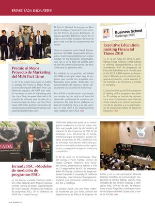 breves eada eada news



                                                  El Director General de la empresa, Ben-
                                                  jamín Rodríguez Santmartí, hizo entre-
                                                  ga del Premio al grupo Beethoven, el
                                                  equipo ganador. El premio consta de un
                                                  viaje a una ciudad europea y la estancia
                                                  para cada uno de los componentes del
                                                  grupo.                                              Executive Education:
                                                  Tanto la empresa como David Román,                  ranking Financial
                                                  profesor de EADA responsable del pro-               Times 2010
                                                  yecto, están muy satisfechos con la gran
                                                  calidad de los proyectos presentados,               ›››› El 10 de mayo de 2010, la pres-
                                                  que van a ser la base de partida para               tigiosa revista Financial Times publicó
                                                  el plan de comercialización de Use Your             el ranking correspondiente a los 65
     Premio al Mejor                              Time para los próximos años.                        proveedores TOP de programas de
                                                                                                      Executive Education en el mundo para
     Proyecto de Marketing                        En palabras de su gerente, «el trabajo              el año 2010. EADA aparece en la posi-
     del MBA Part Time                            de EADA es de gran valor para la em-                ción nº 60 en lo que se refiere los pro-
                                                  presa, que cuenta con proyectos pro-                gramas en abierto, y en la posición nº
     ›››› El 15 de marzo tuvo lugar en EADA       fesionales para poder desarrollar sus               59 respecto a la formación a medida
     la entrega del Premio al Mejor Proyec-       oportunidades de negocio y dirigir tác-             In Company.
     to de Marketing del MBA Part Time. Los       ticamente sus acciones de marketing».
     diferentes equipos del MBA han esta-                                                             Es la primera vez que EADA aparece en
     do haciendo un plan de marketing para        Para EADA la colaboración con empre-                el ranking de los programas en abier-
     Use Your Time, empresa dedicada a la         sas de este tipo es vital en el éxito del           to. El ranking se basa en las respues-
     creación de software para la selección y     desarrollo profesional de nuestros par-             tas a unos cuestionarios que Financial
     el reclutamiento en línea. Use Your Time     ticipantes. De esta forma, elaboran un              Times manda a los clientes corporati-
     posee diferentes portales sectoriales de     plan de marketing real y, a su vez, apor-           vos de las escuelas y a los participan-
     trabajo como azafatasypromotoras.com         tan un alto valor a las organizaciones              tes de programas master de Executive
     y personalparatiendas.com.                   que colaboran con EADA. ıııııı                      Education. ıııııı




                                                   EADA está dedicando parte de su investi-
                                                   gación académica a crear un nuevo mo-
                                                   delo que pueda medir la efectividad y el
                                                   impacto de los programas de RSC de las
                                                   empresas. Esta herramienta es funda-
                                                   mental para que las empresas puedan di-
                                                   señar programas de RSC coherentes con
                                                   su estrategia que aporten valor a los gru-
                                                   pos de interés relacionados con la organi-
                                                   zación, y creen una ventaja en el entorno
                                                   competitivo.

                                                   El 30 de junio, en el Cosmocaixa, Elisa-
                                                   bet Garriga y Flavio Fuertes, Director de
                                                   Global Compact Argentina para Nacio-
     Jornada RSC: «Modelos                         nes Unidas, presentaron el estudio a más
                                                   de	 70	 responsables	 de	 RSC	 de	 empresas.	
     de medición de                                Kellie McElhaney, profesora de Responsa-
     programas RSC»                                bilidad Social de la University of California   EADA, y en la cual participaron Elisenda
                                                   at Berkeley, Haas School of Management,         Ballester, Directora de Comunicación Cor-
     ›››› «Lo que no se puede medir no existe.»    impartió una interesante conferencia so-        porativa de Henkel Ibérica, Daniela Toro,
     Con estas palabras abrió Miquel Espinosa,     bre RSC y estrategia.                           Directora de RSC de DKV Seguros, y Wen-
     Director General de EADA, la presentación                                                     ceslao Ríos, Director de RSC de Pepsico.
     del nuevo estudio «Modelos de medición        La jornada siguió con una mesa redon-           Cerró el acto Ángel Pes, Subdirector Gene-
     de programas RSC», de la profesora de         da moderada por Luis Torras, director del       ral de Responsabilidad Corporativa y Mar-
     EADA Dra. Elisabet Garriga.                   Departamento de Política de Empresa de          ca de la Caixa. ıııııı


14    EADAVIEW
 