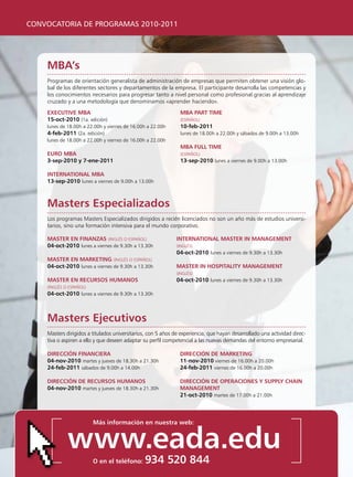 CONVOCATORIA DE PROGRAMAS 2010-2011




    mBa’s
    programas de orientación generalista de administración de empresas que permiten obtener una visión glo-
    bal de los diferentes sectores y departamentos de la empresa. El participante desarrolla las competencias y
    los conocimientos necesarios para progresar tanto a nivel personal como profesional gracias al aprendizaje
    cruzado y a una metodología que denominamos «aprender haciendo».
    executive mBa                                              mBa part time
    15-oct-2010 (1a. edición)                                  (ESpAñOl)
    lunes de 18.00h a 22.00h y viernes de 16.00h a 22.00h      10-feb-2011
    4-feb-2011 (2a. edición)                                   lunes de 18.00h a 22.00h y sábados de 9.00h a 13.00h
    lunes de 18.00h a 22.00h y viernes de 16.00h a 22.00h
                                                               mBa Full time
    euro mBa                                                   (ESpAñOl)
    3-sep-2010 y 7-ene-2011                                    13-sep-2010 lunes a viernes de 9.00h a 13.00h

    international mBa
    13-sep-2010 lunes a viernes de 9.00h a 13.00h



    masters especializados
    los programas Masters Especializados dirigidos a recién licenciados no son un año más de estudios universi-
    tarios, sino una formación intensiva para el mundo corporativo.

    master en Finanzas (INgléS O ESpAñOl)                     international master in management
    04-oct-2010 lunes a viernes de 9.30h a 13.30h             (INgléS)
                                                              04-oct-2010 lunes a viernes de 9.30h a 13.30h
    master en marketing (INgléS O ESpAñOl)
    04-oct-2010 lunes a viernes de 9.30h a 13.30h             master in hospitality management
                                                              (INgléS)
    master en recursos humanos                               04-oct-2010 lunes a viernes de 9.30h a 13.30h
    (INgléS O ESpAñOl)
    04-oct-2010 lunes a viernes de 9.30h a 13.30h



    masters ejecutivos
    Masters dirigidos a titulados universitarios, con 5 años de experiencia, que hayan desarrollado una actividad direc-
    tiva o aspiren a ello y que deseen adaptar su perfil competencial a las nuevas demandas del entorno empresarial.

    Dirección Financiera                                       Dirección De marketing
    04-nov-2010 martes y jueves de 18.30h a 21.30h             11-nov-2010 viernes de 16.00h a 20.00h
    24-feb-2011 sábados de 9.00h a 14.00h                      24-feb-2011 viernes de 16.00h a 20.00h

    Dirección De recursos humanos                              Dirección De operaciones y supply chain
    04-nov-2010 martes y jueves de 18.30h a 21.30h             management
                                                               21-oct-2010 martes de 17.00h a 21.00h



                         más información en nuestra web:


             www.eada.edu
                         o en el teléfono:     934 520 844
 