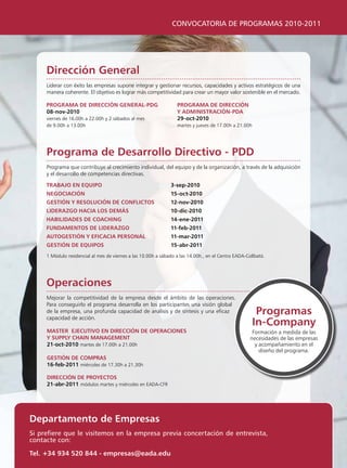 CONVOCATORIA DE PROGRAMAS 2010-2011




     Dirección general
     liderar con éxito las empresas supone integrar y gestionar recursos, capacidades y activos estratégicos de una
     manera coherente. El objetivo es lograr más competitividad para crear un mayor valor sostenible en el mercado.

     programa De Dirección general-pDg                            programa De Dirección
     08-nov-2010                                                  y aDministración-pDa
     viernes de 16.00h a 22.00h y 2 sábados al mes                29-oct-2010
     de 9.00h a 13.00h                                            martes y jueves de 17.00h a 21.00h




     programa de Desarrollo Directivo - pDD
     programa que contribuye al crecimiento individual, del equipo y de la organización, a través de la adquisición
     y el desarrollo de competencias directivas.

     traBajo en equipo                                         3-sep-2010
     negociación                                               15-oct-2010
     gestión y resolución De conFlictos                        12-nov-2010
     liDerazgo hacia los Demás                                 10-dic-2010
     haBiliDaDes De coaching                                   14-ene-2011
     FunDamentos De liDerazgo                                  11-feb-2011
     autogestión y eFicacia personal                           11-mar-2011
     gestión De equipos                                        15-abr-2011
     1 Módulo residencial al mes de viernes a las 10.00h a sábado a las 14.00h., en el Centro EADA-Collbató.




     operaciones
     Mejorar la competitividad de la empresa desde el ámbito de las operaciones.
     para conseguirlo el programa desarrolla en los participantes una visión global
     de la empresa, una profunda capacidad de análisis y de síntesis y una eficaz
     capacidad de acción.
                                                                                                        programas
                                                                                                       in-company
     master ejecutivo en Dirección De operaciones                                                     Formación a medida de las
     y supply chain management                                                                       necesidades de las empresas
     21-oct-2010 martes de 17.00h a 21.00h                                                             y acompañamiento en el
                                                                                                         diseño del programa.
     gestión De compras
     16-feb-2011 miércoles de 17.30h a 21.30h

     Dirección De proyectos
     21-abr-2011 módulos martes y miércoles en EADA-CFR




Departamento de empresas
Si prefiere que le visitemos en la empresa previa concertación de entrevista,
contacte con:

tel. +34 934 520 844 - empresas@eada.edu
 