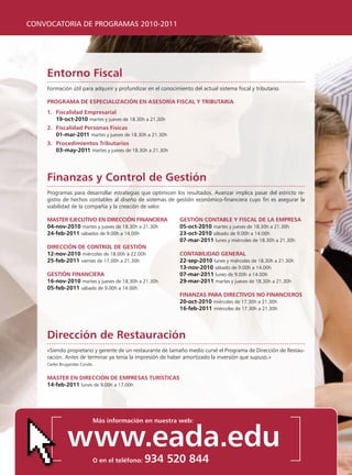 CONVOCATORIA DE PROGRAMAS 2010-2011




    entorno Fiscal
    Formación útil para adquirir y profundizar en el conocimiento del actual sistema fiscal y tributario.

    programa De especialización en asesoría Fiscal y triButaria
    1. Fiscalidad empresarial
       19-oct-2010 martes y jueves de 18.30h a 21.30h
    2. Fiscalidad personas Físicas
       01-mar-2011 martes y jueves de 18.30h a 21.30h
    3. procedimientos tributarios
       03-may-2011 martes y jueves de 18.30h a 21.30h




    Finanzas y control de gestión
    programas para desarrollar estrategias que optimicen los resultados. Avanzar implica pasar del estricto re-
    gistro de hechos contables al diseño de sistemas de gestión económico-financiera cuyo fin es asegurar la
    viabilidad de la compañía y la creación de valor.

    master ejecutivo en Dirección Financiera                 gestión contaBle y Fiscal De la empresa
    04-nov-2010 martes y jueves de 18.30h a 21.30h           05-oct-2010 martes y jueves de 18.30h a 21.30h
    24-feb-2011 sábados de 9.00h a 14.00h                    23-oct-2010 sábado de 9.00h a 14.00h
                                                             07-mar-2011 lunes y miércoles de 18.30h a 21.30h
    Dirección De control De gestión
    12-nov-2010 miércoles de 18.00h a 22.00h                 contaBiliDaD general
    25-feb-2011 viernes de 17.00h a 21.30h                   22-sep-2010 lunes y miércoles de 18.30h a 21.30h
                                                             13-nov-2010 sábado de 9.00h a 14.00h
    gestión Financiera                                       07-mar-2011 lunes de 9.00h a 14.00h
    16-nov-2010 martes y jueves de 18.30h a 21.30h           29-mar-2011 martes y jueves de 18.30h a 21.30h
    05-feb-2011 sábado de 9.00h a 14.00h
                                                             Finanzas para Directivos no Financieros
                                                             20-oct-2010 miércoles de 17.30h a 21.30h
                                                             16-feb-2011 miércoles de 17.30h a 21.30h




    Dirección de restauración
    «Siendo propietario y gerente de un restaurante de tamaño medio cursé el programa de Dirección de Restau-
    ración. Antes de terminar ya tenía la impresión de haber amortizado la inversión que supuso.»
    Carles Brugarolas Conde.


    master en Dirección De empresas turísticas
    14-feb-2011 lunes de 9.00h a 17.00h




                           más información en nuestra web:


              www.eada.edu
                           o en el teléfono:   934 520 844
 