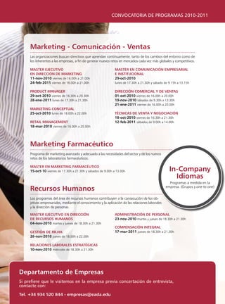 CONVOCATORIA DE PROGRAMAS 2010-2011




     marketing - comunicación - ventas
     las organizaciones buscan directivos que aprendan continuamente, tanto de los cambios del entorno como de
     los inherentes a las empresas, a fin de generar nuevos retos en mercados cada vez más globales y competitivos.

     master ejecutivo                                          master en comunicación empresarial
     en Dirección De marketing                                 e institucional
     11-nov-2010 viernes de 16.00h a 21.00h                    29-oct-2010
     24-feb-2011 viernes de 16.00h a 21.00h                    lunes de 17.30h a 21.30h y sábado de 9.15h a 13.15h

     proDuct manager                                           Dirección comercial y De ventas
     29-oct-2010 viernes de 16.30h a 20.30h                    01-oct-2010 viernes de 16.00h a 20.00h
     28-ene-2011 lunes de 17.30h a 21.30h                      19-nov-2010 sábados de 9.30h a 13.30h
                                                               21-ene-2011 viernes de 16.00h a 20.00h
     marketing conceptual
     25-oct-2010 lunes de 18.00h a 22.00h                      técnicas De venta y negociación
                                                               18-oct-2010 viernes de 16.30h a 21.30h
     retail management                                         12-feb-2011 sábados de 9.00h a 14.00h
     18-mar-2010 viernes de 16.00h a 20.00h




     marketing Farmacéutico
     programa de marketing avanzado y adecuado a las necesidades del sector y de los nuevos
     retos de los laboratorios farmacéuticos.

     master en marketing Farmacéutico
     15-oct-10 viernes de 17.30h a 21.30h y sábados de 9.00h a 13.00h                                in-company
                                                                                                       idiomas
                                                                                                     programas a medida en la
     recursos humanos                                                                              empresa. (grupos y one to one)


     los programas del área de recursos humanos contribuyen a la consecución de los ob-
     jetivos empresariales, mediante el conocimiento y la aplicación de las relaciones laborales
     y la dirección de personas.

     master ejecutivo en Dirección                             aDministración De personal
     De recursos humanos                                       23-nov-2010 martes y jueves de 18.30h a 21.30h
     04-nov-2010 martes y jueves de 18.30h a 21.30h
                                                               compensación integral
     gestión De rr.hh.                                         17-mar-2011 jueves de 18.30h a 21.30h
     26-nov-2010 jueves de 18.00h a 22.00h

     relaciones laBorales estratégicas
     10-nov-2010 miércoles de 18.30h a 21.30h




Departamento de empresas
Si prefiere que le visitemos en la empresa previa concertación de entrevista,
contacte con:

tel. +34 934 520 844 - empresas@eada.edu
 