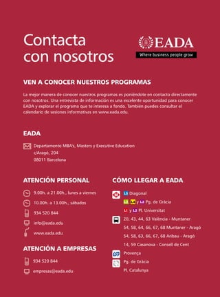 Contacta
con nosotros
VEN A CONOCER NUESTROS PROGRAMAS
La mejor manera de conocer nuestros programas es poniéndote en contacto directamente
con nosotros. Una entrevista de información es una excelente oportunidad para conocer
EADA y explorar el programa que te interesa a fondo. También puedes consultar el
calendario de sesiones informativas en www.eada.edu.




EADA
     Departamento MBA's, Masters y Executive Education
     c/Aragó, 204
     08011 Barcelona



ATENCIÓN PERSONAL                          CÓMO LLEGAR A EADA
     9.00h. a 21.00h., lunes a viernes              Diagonal

     10.00h. a 13.00h., sábados                    ,     y       Pg. de Gràcia

                                                    y        Pl. Universitat
     934 520 844
                                                 20, 43, 44, 63 València - Muntaner
     info@eada.edu
                                                 54, 58, 64, 66, 67, 68 Muntaner - Aragó
     www.eada.edu
                                                 54, 58, 63, 66, 67, 68 Aribau - Aragó

                                                 14, 59 Casanova - Consell de Cent
ATENCIÓN A EMPRESAS
                                                 Provença
    934 520 844                                  Pg. de Gràcia

    empresas@eada.edu                            Pl. Catalunya
 